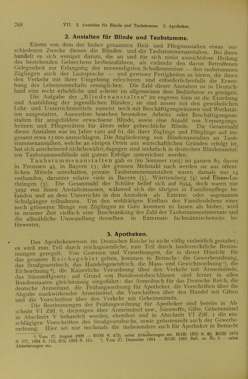 VII. 2. Anstalten für Blinde und Taubstumme. 3. Apotheken. 2. Anstalten für Blinde und Taubstumme. Einem von dem der bisher genannten Heil- und Pflegeanstalten etwas ver- schiedenen Zwecke dienen die Blinden- und die Taubstummenanstalten. Bei ihnen handelt es sich weniger darum, die an und für sich meist aussichtslose Heilung des bestehenden Gebrechens herbeizuführen, als vielmehr den davon Betroffenen Gelegenheit zur Erlangung der notwendigsten Schulkenntnisse — den taubstummen Zöglingen auch der Lautsprache — und gewisser Fertigkeiten zu bieten, die ihnen den Verkehr mit ihrer Umgebung erleichtern und erforderlichenfalls die Erwer- bung des Lebensunterhalts ermöglichen. Die Zahl dieser Anstalten ist in Deutsch- land eine recht erhebliche und scheint-im allgemeinen dem Bedürfnisse zu genügen. Die Aufgabe der „Blindenanstalten“ im engeren Sinn ist die Erziehung und Ausbildung der jugendlichen Blinden; sie sind ausser mit den gewöhnlichen Lehr- und Unterrichtsmitteln zumeist noch mit Beschäftigungsräumen und Werkstät- ten ausgestattet. Ausserdem bestehen besondere Arbeits- oder Beschäftigungsan- stalten für ausgebildete erwachsene Blinde, sowie eine Anzahl von Versorgungs- heimen und Pflegestätten für ältere oder gebrechliche Blinde. Die Gesamtzahl dieser Anstalten war im Jahre 1901 auf 61, die ihrer Zöglinge und Pfleglinge auf ins- gesamt etwa 13 000 anzuschlagen. Die Angliederung von Blindenanstalten an Taub- stummenanstalten, welche an einigen Orten aus wirtschaftlichen Gründen erfolgt ist, hat sich anscheinend nichtbewährt, dagegen sind mehrfach in deutschen Blindenanstal- ten Taubstummenblinde mit gutem Erfolge unterrichtet worden. Taubstummenanstalten gab es (im Sommer 1905) im ganzen 89, davon in Preussen 45, in Bayern 13; der grossen Mehrzahl nach werden sie aus öffent- lichen Mitteln unterhalten, private Taubstummenanstalten waren damals nur 14 vorhanden, darunter relativ viele in Bayern (5), Württemberg (4) und Elsass-Lo- thringen (3). Die Gesamtzahl der Schüler belief sich auf 6954, doch waren nur 3292 von ihnen Anstaltsinsassen, während sich die übrigen in Familienpflege be- fanden und an dem Unterrichte in den Anstalten als Externe oder sogenannte Schulgänger teilnahmen. Um den wohltätigen Einfluss des Familienlebens einer noch grösseren Menge von Zöglingen zu Gute kommen zu lassen als bisher, wird in neuerer Zeit vielfach eine Beschränkung der Zahl der Taubstummeninternate und die allmähliche Umwandlung derselben in Externate fachmännischerseits be- fürwortet. 3. Apotheken. Das Apothekenwesen im Deutschen Reiche'ist nicht völlig einheitlich gestaltet; es wird zum Teil durch reichsgesetzliche, zum Teil durch landesrechtliche Bestim- mungen geregelt. Von Gesetzen und Verordnungen, die in dieser Hinsicht für das gesamte Reichsgebiet gelten, kommen in Betracht: die Gewerbeordnung, das Strafgesetzbuch, das Handelsgesetzbuch, die Mass- und Gewichtsordnung1), die Eichordnung2), die Kaiserliche Verordnung über den Verkehr mit Arzneimitteln, das Süssstoffgesetz; auf Grund von Bundesratsbeschlüssen sind ferner in allen Bundesstaaten gleichmässig eingeführt: das Arzneibuch für das Deutsche Reich, die deutsche Arzneitaxe, die Prüfungsordnung für Apotheker, die Vorschriften über die Abgabe starkwirkender Arzneimittel, die Vorschriften über den Handel mit Giften und die Vorschriften über den Verkehr mit Geheimmitteln. . Die Bestimmungen der Prüfungsordnung für Apotheker sind bereits in Ab- schnitt VI Ziff 6, diejenigen über Arzneimittel usw., Süssstoffe, Gifte, Geheimmittel in Abschnitt V behandelt worden, ebendort und in Abschnitt VI Ziff. 1 die ein- schlägigen Vorschriften des Strafgesetzbuchs, sowie grösstenteils auch der Gewerbe- ordnung. Hier sei nur nochmals die insbesondere auch für Apotheker in Betracht mvom 17. August 1808 — BGBl S. 473; nebst Abänderungen eto. BGBl 1870 8. 40, RGBl 1873 S. 377, 1884 S. 115, 2lb, 1893 S. 151. 2) Vom 27. Dezember 1881 — RGBl 188o Beil, zu Nr. 5 nebst Abänderungen etc.