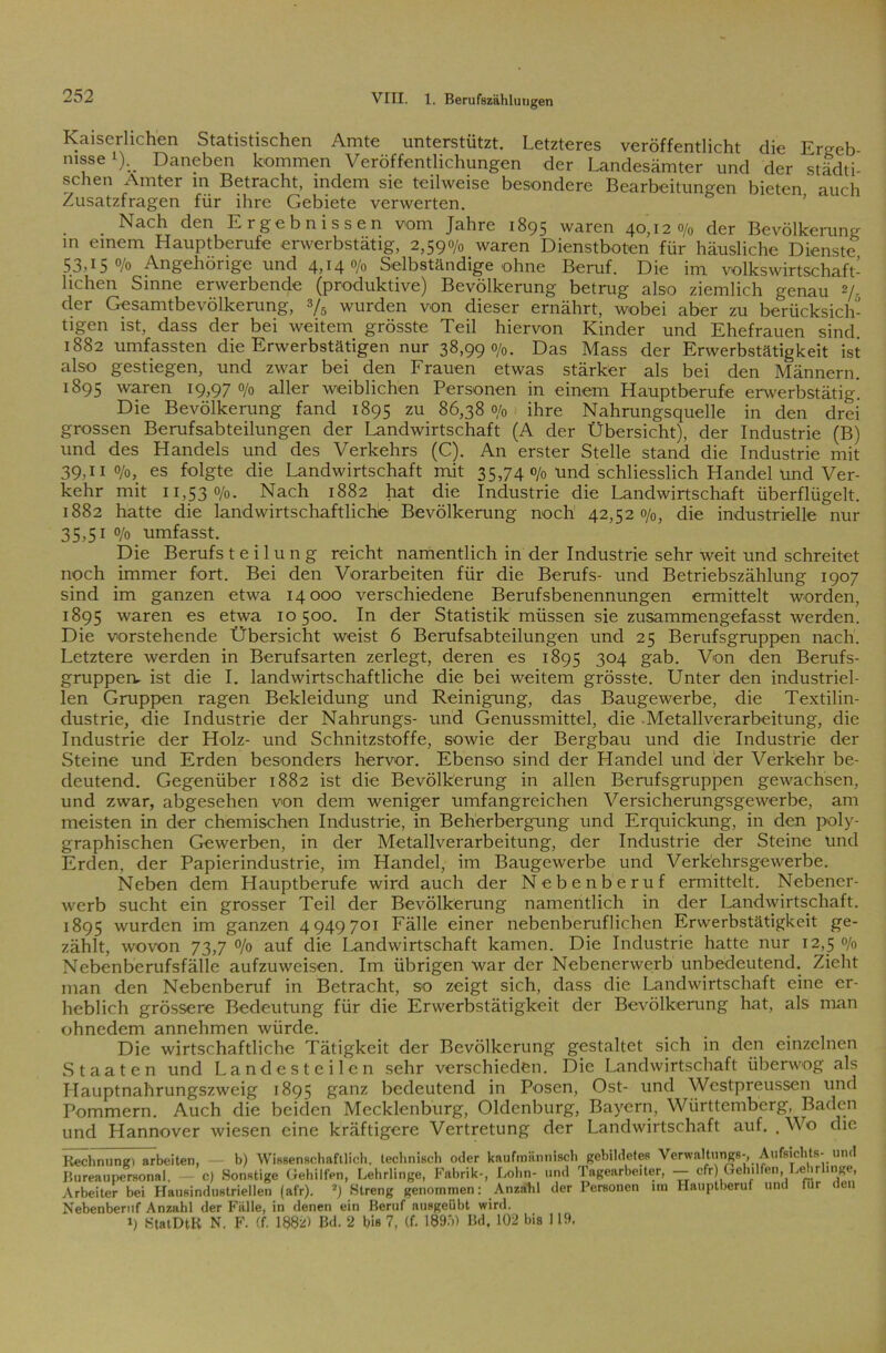 Kaiserlichen Statistischen Amte unterstützt. Letzteres veröffentlicht die Ergeb nisse'). Daneben kommen Veröffentlichungen der Landesämter und der städti- schen Ämter in Betracht, indem sie teilweise besondere Bearbeitungen bieten auch Zusatzfragen für ihre Gebiete verwerten. Nach den Ergebnissen vom Jahre 1895 waren 40,120/0 der Bevölkerung m einem Hauptberufe erwerbstätig, 2,590/0 waren Dienstboten für häusliche Dienste 53,150/0 Angehörige und 4,14 0/0 Selbständige ohne Beruf. Die im volkswirtschaft- lichen Sinne erwerbende (produktive) Bevölkerung betrug also ziemlich genau 2/- cler Gesamtbevölkerung, y5 wurden von dieser ernährt, wobei aber zu berücksich- tigen ist, dass der bei weitem grösste Teil hiervon Kinder und Ehefrauen sind 1882 umfassten die Erwerbstätigen nur 38,990/0. Das Mass der Erwerbstätigkeit ist also gestiegen, und zwar bei den Frauen etwas stärker als bei den Männern. 1895 waren 19,970/0 aller weiblichen Personen in einem Hauptberufe erwerbstätig'. Die Bevölkerung fand 1895 zu 86,380/0 ihre Nahrungsquelle in den drei grossen Berufsabteilungen der Landwirtschaft (A der Übersicht), der Industrie (B) und des Handels und des Verkehrs (C). An erster Stelle stand die Industrie mit 39.11 0/0, es folgte die Landwirtschaft mit 35,74 o/0 und schliesslich Handel und Ver- kehr mit 11,530/0. Nach 1882 hat die Industrie die Landwirtschaft überflügelt. 1882 hatte die landwirtschaftliche Bevölkerung noch 42,520/0, die industrielle nur 35,51 0/0 umfasst. Die Berufs t e i 1 u n g reicht namentlich in der Industrie sehr weit und schreitet noch immer fort. Bei den Vorarbeiten für die Berufs- und Betriebszählung 1907 sind im ganzen etwa 14000 verschiedene Berufsbenennungen ennittelt worden, 1895 waren es etwa 10500. In der Statistik müssen sie zusammengefasst werden. Die vorstehende Übersicht weist 6 Berufsabteilungen und 25 Berufsgruppen nach. Letztere werden in Berufsarten zerlegt, deren es 1895 304 gab. Von den Berufs- gruppen. ist die I. landwirtschaftliche die bei weitem grösste. Unter den industriel- len Gruppen ragen Bekleidung und Reinigung, das Baugewerbe, die Textilin- dustrie, die Industrie der Nahrungs- und Genussmittel, die Metallverarbeitung, die Industrie der Holz- und Schnitzstoffe, sowie der Bergbau und die Industrie der Steine und Erden besonders hervor. Ebenso sind der Handel und der Verkehr be- deutend. Gegenüber 1882 ist die Bevölkerung in allen Berufsgruppen gewachsen, und zwar, abgesehen von dem weniger umfangreichen Versicherungsgewerbe, am meisten in der chemischen Industrie, in Beherbergung und Erquickung, in den poly- graphischen Gewerben, in der Metallverarbeitung, der Industrie der Steine und Erden, der Papierindustrie, im Handel, im Baugewerbe und Verkehrsgewerbe. Neben dem Hauptberufe wird auch der Nebenberuf ermittelt. Nebener- werb sucht ein grosser Teil der Bevölkerung namentlich in der Landwirtschaft. 1895 wurden im ganzen 4949701 Fälle einer nebenberuflichen Erwerbstätigkeit ge- zählt, wovon 73,7 0/0 auf die Landwirtschaft kamen. Die Industrie hatte nur 12,5 o/0 Nebenberufsfälle aufzuweisen. Im übrigen war der Nebenerwerb unbedeutend. Zieht man den Nebenberuf in Betracht, so zeigt sich, dass die Landwirtschaft eine er- heblich grössere Bedeutung für die Erwerbstätigkeit der Bevölkerung hat, als man ohnedem annehmen würde. Die wirtschaftliche Tätigkeit der Bevölkerung gestaltet sich in den einzelnen .Staaten und Landesteilen sehr verschieden. Die Landwirtschaft überwog als Llauptnahrungszweig 1895 ganz bedeutend in Posen, Ost- und Westpreussen und Pommern. Auch die beiden Mecklenburg, Oldenburg, Bayern, Württemberg, Baden und Hannover wiesen eine kräftigere Vertretung der Landwirtschaft auf. . Wo die Rechnung) arbeiten, b) Wissenschaftlich, technisch oder kaufmännisch gebildetes Yerwaltungs-, Aufsichts- und Bureaupersonal, — c) Sonstige Gehilfen, Lehrlinge, Fabrik-, Lohn- und Tagearbeiter, — cfr) Gehilfen, Lehrlinge, Arbeiter bei Hausindustriellen (afr). 2j Streng genommen: Anzat.1 der Personen nn Hauptberuf und Tur den Nebenberuf Anzahl der Fälle, in denen ein Beruf ausgeübt wird. i) StatDtK N. F. (f. 1882) Bd. 2 bis 7, (f. 1895) Bd, 102 bis 119.