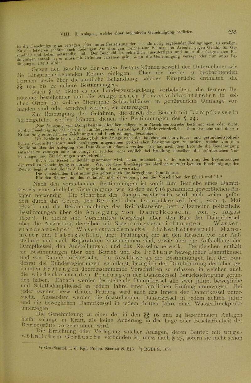 VIII. 3. Anlagen, welche einer beobachtenden die Be- sol- vor- • , (lie Genehmigung zu versagen, oder, unter Festsetzung der sich als nötig ergebenden Bedingungen zu erteilen. Zu den Seren gehören auch diejenigen Anordnungen, welche zum Schutze der Arbeiter gegen Gefahr ur Ge- /U ,in'| T eben notwendig sind Der Bescheid ist schriftlich auszufert.gen und muss die festgesetzten Be- »»„, d»G,„eh«igu„g **, „», .,,«rBe. dingungen erteilt wird.1 Qegen den Beschluss der ersten Instanz können sowohl der Unternehmer wie die Einsprucherhebenden Rekurs einlegen. Über die hierbei zu beobachten^ Formen sowie über die amtliche Behandlung solcher Einsprüche enthalten SS ig a bis 22 nähere Bestimmungen.' Nach § 23 bleibt es der Landesgesetzgebung Vorbehalten, che fernere nutzung bestehender und die Anlage neuer Privatschlächtereien in rhen Orten, für welche öffentliche Schlachthäuser in genügendem Umfange lianden sind oder errichtet werden, zu untersagen. Zur Beseitigung der Gefahren, die durch den Betrieb mit U a m p f k e s s e 1 n herbeigeführt werden können, dienen die Bestimmungen des § 24: Zur Anlegung von Dampfkesseln, dieselben mögen zum Maschinenbetriebe bestimmt sein oder nicht, ist die Genehmigung der nach den Landesgesetzen zuständigen Behörde erforderlich. Dem Gesuche sind die zur Erläuterung erforderlichen Zeichnungen und Beschreibungen beizufügen. Die Behörde hat die Zulässigkeit der Anlage nach den bestehenden bau-, feuer- und gesundheitspohzei- lichen Vorschriften sowie nach denjenigen allgemeinen polizeilichen Bestimmungen zu prüfen, welche von dem Bundesrat über die Anlegung von Dampfkesseln erlassen werden. Sie hat nach dem Befunde die Genehmigung entweder zu versagen oder unbedingt zu erteilen, oder endlich bei Erteilung derselben die erforderlichen Vor- kehrungen und Einrichtungen vorzuschreiben. Bevor der Kessel in Betrieb genommen wird, ist zu untersuchen, ob die Ausführung den Bestimmungen der erteilten Genehmigung entspricht. Wer vor dem Empfange der hierüber auszuferligenden Bescheinigung den Betrieb beginnt, hat die im § 147 angedrohte Strafe verwirkt. Die vorstehenden Bestimmungen gelten auch für bewegliche Dampfkessel. Für den Rekurs und das Verfahren über denselben gelten die Vorschriften der §§ 20 und 21.“ Nach den vorstehenden Bestimmungen ist somit zum Betriebe eines Dampf- kessels eine ähnliche Genehmigung wie zu den im § 16 genannten gewerblichen An- lagen notwendig. Die Sicherheit des Dampfkesselbetriebs wird noch weiter geför- dert durch das Gesetz, den Betrieb der Dampfkessel betr., vom 3. Mai 1872’) und die Bekanntmachung des Reichskanzlers, betr. allgemeine polizeiliche Bestimmungen über die Anlegung von Dampfkesseln, vom 5. August 18902). In dieser sind Vorschriften festgelegt über den Bau der Dampfkessel, über die Ausrüstung derselben mit Speisungsvorrichtungen, Wasser- standsanzeiger, Wasserstands marke, Sicherheitsventil, Mano- meter und Fabrikschild, über Prüfungen, die an den Kesseln vor der Auf- stellung und nach Reparaturen vorzunehmen sind, sowie über die Aufstellung der Dampfkessel, den Aufstellungsort und das Kesselmauerwerk. Desgleichen enthält sie Bestimmungen über den Betrieb und die Prüfung beweglicher Dampfkessel und von Dampfschiffskesseln. Im Anschlüsse an die Bestimmungen hat der Bun- desrat die Bundesregierungen veranlasst, bezüglich der Durchführung der oben ge- nannten Prüfungen übereinstimmende Vorschriften zu erlassen, in welchen auch die wiederkehrenden Prüfungen der Dampfkessel Berücksichtigung gefun- den haben. Danach werden feststehende Dampfkessel alle zwei fahre, bewegliche und Schiffsdampfkessel in jedem Jahre einer amtlichen Prüfung unterzogen. Bei jeder zweiten bezw. dritten Prüfung wird auch das Innere der Dampfkessel unter- sucht. Ausserdem werden die feststehenden Dampfkessel in jedem achten Jahre ■ und die beweglichen Dampfkessel in jedem dritten Jahre einer Wasserdruckprobe unterzogen. Die Genehmigung zu einer der in den §§ 16 und 24 bezcichneten Anlagen bleibt solange in Kraft, als keine Änderung in der Lage oder Beschaffenheit der Betriebsstättc vorgenommen wird. Die Errichtung oder Verlegung solcher Anlagen, deren Betrieb mit unge- wöhnlichem Geräusche verbunden ist, muss nach § 27, sofern sie nicht schon b Ges.-Samml. f. d. Kgl. Preuss. Staaten S. 51fj. a) RGBl S. 163.