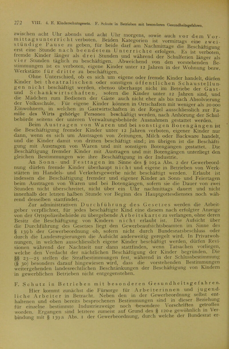 zwischen acht Uhr abends und acht Uhr morgens, sowie auch vor dem Vor- mit tags unter rieht verboten. Beiden Kategorien ist vormittags eine zwei- stündige Bause zu geben, für beide darf am Nachmittage die Beschäftigung erst eine Stunde nach beendetem Unterrichte erfolgen. Es ist verboten fremde Kinder länger als drei Stunden und während der Schulferien länger als \ 1 c i Stunden täglich zu beschäftigen. Abweichend von den vorstehenden Be- stimmungen ist es verboten, eigene Kinder unter 12 Jahren in der Wohnung bezw Werkstätte für dritte zu beschäftigen. Ohne Unterschied, ob es sich um eigene oder fremde Kinder handelt, dürfen Kinder bei theatralischen oder sonstigen öffentlichen Schaustellun- gen nicht beschäftigt werden, ebenso überhaupt nicht im Betriebe der Gast- und Schankwirtschaften, sofern die Kinder unter 12 Jahren sind, und die Mädchen zum Bedienen der Gäste auch nicht eher als bis nach Absolvierung der Volksschule. Für eigene Kinder können in Ortschaften mit weniger als 20 000 Einwohnern, in welchen in Gastwirtschaften in der Regel ausschliesslich zur Fa- milie des Wirts gehörige Personen beschäftigt werden, nach Anhörung der Schul- behörde seitens der unteren Verwaltungsbehörde Ausnahmen gestattet werden. Beim Aus tragen von Waren und bei sonstigen Botengängen ist die Beschäftigung fremder Kinder unter 12 Jahren verboten, eigener Kinder nur dann, wenn es sich um Austragen von Zeitungen, Milch oder Backware handelt, und die Kinder damit von dritten beschäftigt sind; im übrigen ist die Beschäfti- gung mit Austragen von Waren und mit sonstigen Botengängen gestattet. Die Beschäftigung fremder Kinder mit Austragen und mit Botengängen unterliegt den gleichen Bestimmungen wie ihre Beschäftigung in der Industrie. An Sonn- und Festtagen im Sinne des § 105a Abs. 2 der Gewerbeord- nung dürfen fremde Kinder überhaupt nicht und eigene in Betrieben von Werk- stätten im Handels- und Verkehrsgewerbe nicht beschäftigt werden. Erlaubt ist indessen die Beschäftigung fremder und eigener Kinder an Sonn- und Feiertagen beim Austragen von Waren und bei Botengängen, sofern sie die Dauer von zwei Stunden nicht überschreitet, nicht über ein Uhr nachmittags dauert und nicht innerhalb der letzten halben Stunde vor Beginn des Hauptgottesdienstes noch wäh- rend desselben stattfindet. Zur administrativen Durchführung des Gesetzes werden die Arbeit- geber verpflichtet, für jedes beschäftigte Kind eine diesem nach erfolgter Anzeige von der Ortspolizeibehörde zu übergebende Arbeitskarte zu verlangen, ohne deren Besitz die Beschäftigung von Kindern nicht erlaubt ist. Die Aufsicht über die Durchführung des Gesetzes liegt den Gewerbeaufsichtsbeamten im Sinne des § 139 b der Gewerbeordnung ob, sofern nicht durch Bundesratsbeschluss oder durch die Landesregierungen die Aufsicht anderweitig geregelt wird. In Privatwoh- nungen, in welchen ausschliesslich eigene Kinder beschäftigt werden, dürfen Revi- sionen während der Nachtzeit nur dann stattfinden, wenn Tatsachen vorliegen, welche den Verdacht der nächtlichen Beschäftigung der Kinder begründen. Die §§ 23—25 stellen die Strafbestimmungen fest, während in der Schlussbestimmung (§ 3°) besonders darauf hingewiesen wird, dass die vorstehenden Bestimmungen weitergehenden landesrechtlichen Beschränkungen der Beschäftigung von Kindern in gewerblichen Betrieben nicht entgegenstehen. F. Schutz in Betrieben mit besonderen Gesundheitsgefahren. Hier kommt zunächst die Fürsorge für Arbeiterinnen und jugend- liche Arbeiter in Betracht. Neben den in der Gewerbeordnung selbst ent- haltenen und oben bereits besprochenen Bestimmungen sind in dieser Beziehung für einzelne bestimmte Industriezweige noch Besondere Vorschriften getroften worden. Ergangen sind letztere zumeist auf Grund des § izoe gewöhnlich in Vei- bindung mit § 139a Abs. 1 der Gewerbeordnung, durch welche der Bundesrat ei-