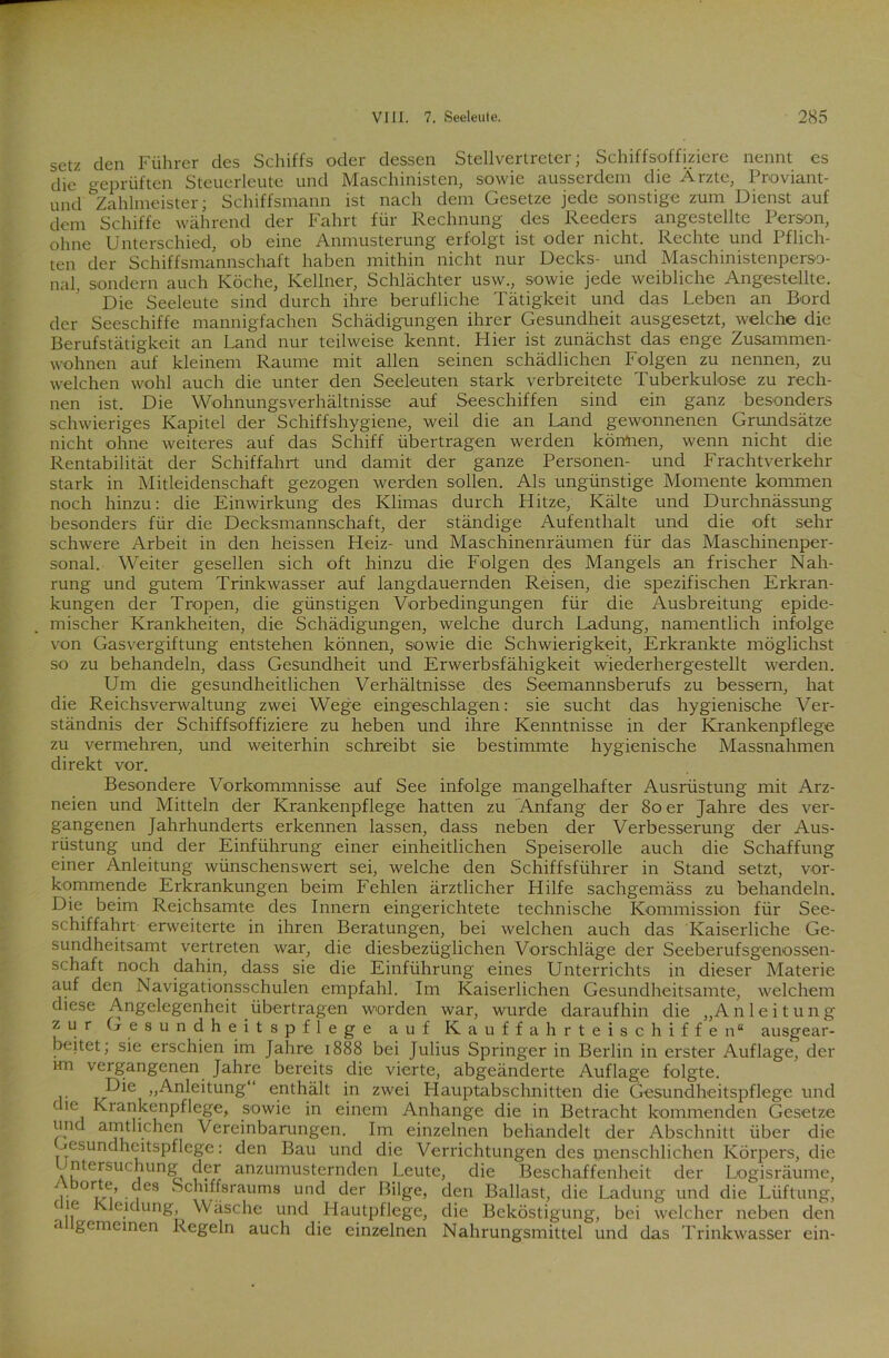 setz den Führer des Schiffs oder dessen Stellvertreter; Schiffsoffiziere nennt es die geprüften Steuerleute und Maschinisten, sowie ausserdem die Ärzte, Proviant- und Zahlmeister; Schiffsmann ist nach dem Gesetze jede sonstige zum Dienst auf dem Schiffe während der Fahrt für Rechnung des Reeders angestellte Person, ohne Unterschied, ob eine Anmusterung erfolgt ist oder nicht. Rechte und Pflich- ten der Schiffsmannschaft haben mithin nicht nur Decks- und Maschinistenperso- nal, sondern auch Köche, Kellner, Schlächter usw., sowie jede weibliche Angestellte. Die Seeleute sind durch ihre berufliche Tätigkeit und das Leben an Bord der Seeschiffe mannigfachen Schädigungen ihrer Gesundheit ausgesetzt, welche die Berufstätigkeit an Land nur teilweise kennt. Hier ist zunächst das enge Zusammen- wohnen auf kleinem Raume mit allen seinen schädlichen Folgen zu nennen, zu welchen wohl auch die unter den Seeleuten stark verbreitete Tuberkulose zu rech- nen ist. Die Wohnungsverhältnisse auf Seeschiffen sind ein ganz besonders schwieriges Kapitel der Schiffshygiene, weil die an Land gewonnenen Grundsätze nicht ohne weiteres auf das Schiff übertragen werden können, wenn nicht die Rentabilität der Schiffahrt und damit der ganze Personen- und Frachtverkehr stark in Mitleidenschaft gezogen werden sollen. Als ungünstige Momente kommen noch hinzu: die Einwirkung des Klimas durch Hitze, Kälte und Durchnässung besonders für die Decksmannschaft, der ständige Aufenthalt und die oft sehr schwere Arbeit in den heissen Heiz- und Maschinenräumen für das Maschinenper- sonal. Weiter gesellen sich oft hinzu die Folgen des Mangels an frischer Nah- rung und gutem Trinkwasser auf langdauernden Reisen, die spezifischen Erkran- kungen der Tropen, die günstigen Vorbedingungen für die Ausbreitung epide- mischer Krankheiten, die Schädigungen, welche durch Ladung, namentlich infolge von Gasvergiftung entstehen können, sowie die Schwierigkeit, Erkrankte möglichst so zu behandeln, dass Gesundheit und Erwerbsfähigkeit wiederhergestellt werden. Um die gesundheitlichen Verhältnisse des Seemannsberufs zu bessern, hat die Reichsverwaltung zwei Wege eingeschlagen: sie sucht das hygienische Ver- ständnis der Schiffsoffiziere zu heben und ihre Kenntnisse in der Krankenpflege zu vermehren, und weiterhin schreibt sie bestimmte hygienische Massnahmen direkt vor. Besondere Vorkommnisse auf See infolge mangelhafter Ausrüstung mit Arz- neien und Mitteln der Krankenpflege hatten zu Anfang der 80 er Jahre des ver- gangenen Jahrhunderts erkennen lassen, dass neben der Verbesserung der Aus- rüstung und der Einführung einer einheitlichen Speiserolle auch die Schaffung einer Anleitung wünschenswert sei, welche den Schiffsführer in Stand setzt, vor- kommende Erkrankungen beim Fehlen ärztlicher Hilfe sachgemäss zu behandeln. Die beim Reichsamte des Innern eingerichtete technische Kommission für See- schiffahrt erweiterte in ihren Beratungen, bei welchen auch das Kaiserliche Ge- sundheitsamt vertreten war, die diesbezüglichen Vorschläge der Seeberufsgenossen- schaft noch dahin, dass sie die Einführung eines Unterrichts in dieser Materie auf den Navigationsschulen empfahl. Im Kaiserlichen Gesundheitsamte, welchem diese Angelegenheit übertragen worden war, wurde daraufhin die „Anleitung zur Gesundheitspflege auf Kauffahrteischiffen“ ausgear- beitet; sie erschien im Jahre 1888 bei Julius Springer in Berlin in erster Auflage, der im vergangenen Jahre bereits die vierte, abgeänderte Auflage folgte. Die „Anleitung“ enthält in zwei Hauptabschnitten die Gesundheitspflege und c 10 Krankenpflege, sowie in einem Anhänge die in Betracht kommenden Gesetze und amtlichen Vereinbarungen. Im einzelnen behandelt der Abschnitt über die Gesundheitspflege: den Bau und die Verrichtungen des menschlichen Körpers, die ntersuchung der anzumusternden Leute, die Beschaffenheit der Logisräume, 11W ■ 1 Schlffsraums und der Büge, den Ballast, die Ladung und die Lüftung, c!.e .c[ung, Wäsche und Hautpflege, die Beköstigung, bei welcher neben den a gemeinen Regeln auch die einzelnen Nahrungsmittel und das Trinkwasser ein-