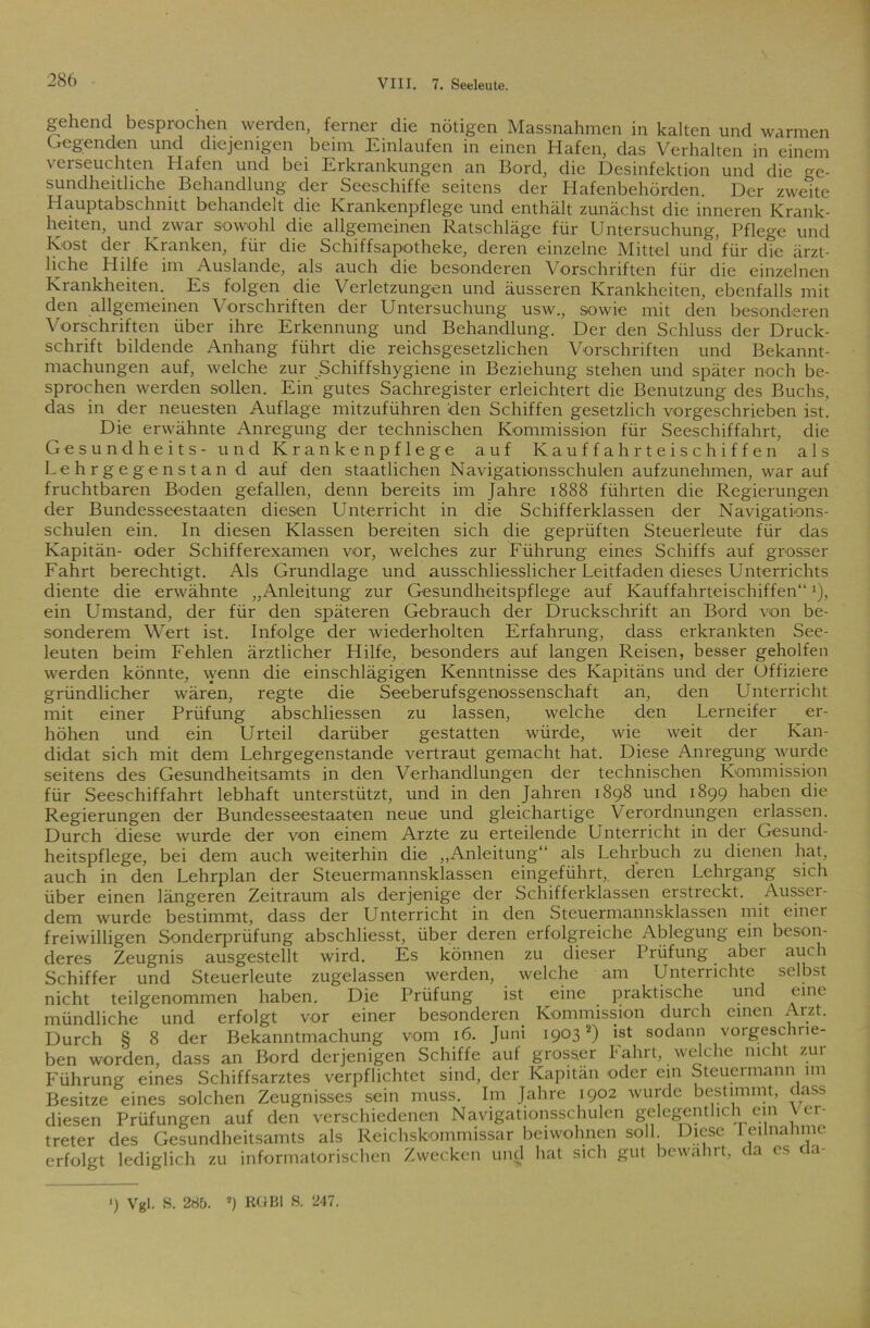 gehend besprochen werden, ferner die nötigen Massnahmen in kalten und warmen Gegenden und diejenigen beim Einlaufen in einen Hafen, das Verhalten in einem verseuchten Hafen und bei Erkrankungen an Bord, die Desinfektion und die ge- sundheitliche Behandlung der Seeschiffe seitens der Hafenbehörden. Der zweite Hauptabschnitt behandelt die Krankenpflege und enthält zunächst die inneren Krank- heiten, und zwar sowohl die allgemeinen Ratschläge für Untersuchung, Pflege und Kost der Kranken, für die Schiffsapotheke, deren einzelne Mittel und’für die ärzt- liche Plilfe im Auslande, als auch die besonderen Vorschriften für die einzelnen Krankheiten. Es folgen die Verletzungen und äusseren Krankheiten, ebenfalls mit den allgemeinen Vorschriften der Untersuchung usw., sowie mit den besonderen Vorschriften über ihre Erkennung und Behandlung. Der den Schluss der Druck- schrift bildende Anhang führt die reichsgesetzlichen Vorschriften und Bekannt- machungen auf, welche zur Schiffshygiene in Beziehung stehen und später noch be- sprochen werden sollen. Ein gutes Sachregister erleichtert die Benutzung des Buchs, das in der neuesten Auflage mitzuführen den Schiffen gesetzlich vorgeschrieben ist. Die erwähnte Anregung der technischen Kommission für Seeschiffahrt, die Gesundheits- und Krankenpflege auf Kauffahrteischiffen als Lehrgegenstan d auf den staatlichen Navigationsschulen aufzunehmen, war auf fruchtbaren Boden gefallen, denn bereits im Jahre 1888 führten die Regierungen der Bundesseestaaten diesen Unterricht in die Schifferklassen der Navigations- schulen ein. In diesen Klassen bereiten sich die geprüften Steuerleute für das Kapitän- oder Schifferexamen vor, welches zur Führung eines Schiffs auf grosser Fahrt berechtigt. Als Grundlage und ausschliesslicher Leitfaden dieses Unterrichts diente die erwähnte „Anleitung zur Gesundheitspflege auf Kauffahrteischiffen“J), ein Umstand, der für den späteren Gebrauch der Druckschrift an Bord von be- sonderem Wert ist. Infolge der wiederholten Erfahrung, dass erkrankten See- leuten beim Fehlen ärztlicher Hilfe, besonders auf langen Reisen, besser geholfen werden könnte, wenn die einschlägigen Kenntnisse des Kapitäns und der Offiziere gründlicher wären, regte die Seeberufsgenossenschaft an, den Unterricht mit einer Prüfung abschliessen zu lassen, welche den Lerneifer er- höhen und ein Urteil darüber gestatten würde, wie weit der Kan- didat sich mit dem Lehrgegenstande vertraut gemacht hat. Diese Anregung wurde seitens des Gesundheitsamts in den Verhandlungen der technischen Kommission für Seeschiffahrt lebhaft unterstützt, und in den Jahren 1898 und 1899 haben die Regierungen der Bundesseestaaten neue und gleichartige Verordnungen erlassen. Durch diese wurde der von einem Arzte zu erteilende Unterricht in der Gesund- heitspflege, bei dem auch weiterhin die „Anleitung“ als Lehrbuch zu dienen hat, auch in den Lehrplan der Steuermannsklassen eingeführt,, deren Lehrgang sich über einen längeren Zeitraum als derjenige der Schifferklassen erstreckt. Ausser- dem wurde bestimmt, dass der Unterricht in den Steuermannsklassen mit einer freiwilligen Sonderprüfung abschliesst, über deren erfolgreiche Ablegung ein beson- deres Zeugnis ausgestellt wird. Es können zu dieser Prüfung, abei auch Schiffer und Steuerleute zugelassen werden, welche am Unterrichte selbst nicht teilgenommen haben. Die Prüfung ist eine praktische und eine mündliche und erfolgt vor einer besonderen Kommission durch einen Arzt. Durch § 8 der Bekanntmachung vom 16. Juni 19032) ist sodann vorgeschne- ben worden, dass an Bord derjenigen Schiffe auf grosser bahrt, welche nicht zui Führung eines Schiffsarztes verpflichtet sind, der Kapitän oder ein Steuermann im Besitze eines solchen Zeugnisses sein muss. Im Jahre 1902 wurde bestimmt, dass diesen Prüfungen auf den verschiedenen Navigationsschulen gelegentlich ein \ ci- treter des Gesundheitsamts als Reichskommissar beiwohnen soll Diese I eilnahme erfolgt lediglich zu informatorischen Zwecken und hat sich gut bewahrt, da cs cla- ') Vgl. S. 285. 2) RGBl S. 247.