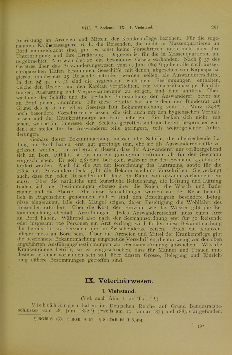 Ausrüstung an Arzneien und Mitteln der Krankenpflege beziehen. Für die soge- nannten Kajütepassagiere, d. h. die Reisenden, die nicht in Massenquartieren an Bord untergebracht sind, gibt es sonst keine Vorschriften, auch nicht über ihre Unterbringung und ihre Ernährung. Dagegen ist für die in Massenquartieren un- tergebrachten Auswanderer ein besonderes Gesetz vorhanden. Nach § 37 des Gesetzes über das Auswanderungswesen vom 9. Juni 18971) gelten alle nach ausser- europäischen Häfen bestimmten Seeschiffe, mit denen, abgesehen von Kajütspassa- gieren mindestens 25 Reisende befördert werden sollen, als Auswandererschiffe. Tn den §§ 33 bis 36 sind die hygienisch wichtigen Bestimmungen enthalten, welche den Reeder und den Kapitän verpflichten, für vorschriftsmässige Einrich- tungen, Ausrüstung und Verproviantierung zu sorgen, und eine amtliche Über- wachung der Schiffe und die ärztliche Untersuchung der Auswanderer, bevor sie an Bord gehen, anordnen. Für diese Schiffe hat ausserdem der Bundesrat auf Grund des § 36 desselben Gesetzes laut Bekanntmachung vom 14. März 18982) noch besondere Vorschriften erlassen, die sich auch mit den hygienischen Verhält- nissen und der Krankenfürsorge an Bord befassen. Sie decken sich nicht mit jenen, welche im Interesse der Seeleute getroffen sind und bereits besprochen wur- den;'sie stellen für die Auswanderer teils geringere, teils weitergehende Anfor- derungen. Gemäss dieser Bekanntmachung müssen alle Schiffe, die übelriechende La- dung an Bord hatten, erst gut gereinigt sein, ehe sie als Auswandererschiffe zu- gelassen werden. In Anbetracht dessen, dass der Auswanderer nur vorübergehend sich an Bord aufhält, ist für ihn ein geringerer Luftraum als für den Seemann vorgeschrieben. Er soll 2,85 cbm betragen, während für den Seemann 3,5 cbm ge- fordert werden. Auch für die Art der Berechnung des Luftraums, sowie für die Höhe des Auswandererdecks gibt die Bekanntmachung Vorschriften. Sie verlangt auch, dass für jeden Reisenden auf Deck ein Raum von 0,25 qm vorhanden sein muss. Über die natürliche und künstliche Beleuchtung, die Heizung und Lüftung finden sich hier Bestimmungen, ebenso über die Kojen, die Wasch- und Bade- räume und die Aborte. Alle diese Einrichtungen werden vor der Reise behörd- lich in Augenschein genommen, und es sind den Besichtigern besondere Befug- nisse eingeräumt, falls sich Mängel zeigen, deren Beseitigung die Wohlfahrt des Reisenden erfordert. Über die Kost, den Proviant wie das Wasser gibt die Be- kanntmachung ebenfalls Anordnungen. Jedes Auswandererschiff muss einen Arzt an Bord haben. Während also nach der Seemannsordnung erst für 50 Reisende oder insgesamt 100 Personen ein Arzt verlangt wird, fordert diese Bekanntmachung ihn bereits für 25 Personen, die im Zwischendecke reisen. Auch ein Kranken- pfleger muss an Bord sein. Über die Arzneien und Mittel der Krankenpflege gibt die bezeichnete Bekanntmachung eingehende Vorschriften, die nur wenig von den oben angeführten Ausführungsbestimmungen zur Seemannso'rdnung ab weichen. Was die Krankenräume betrifft, so ist vorgeschrieben, dass für Männer und Frauen min- destens je einer vorhanden sein soll, über dessen Grösse, Belegung und Einrich- tung nähere Bestimmungen getroffen sind. IX. Veterinärwesen. 1. Viehstand. (Vgl. auch Abb. 4 auf Taf. 23.) Viehzählungen haben im Deutschen Reiche auf Grund Bundesratsbe- schlusses vom 28. Juni 1872 3) jeweils am 10. Januar 1873 und 1883 stattgefunden. >) RGBl S. 463. 2) RGBl S 67 ) StatDlR Bd. I S. 474. 19*