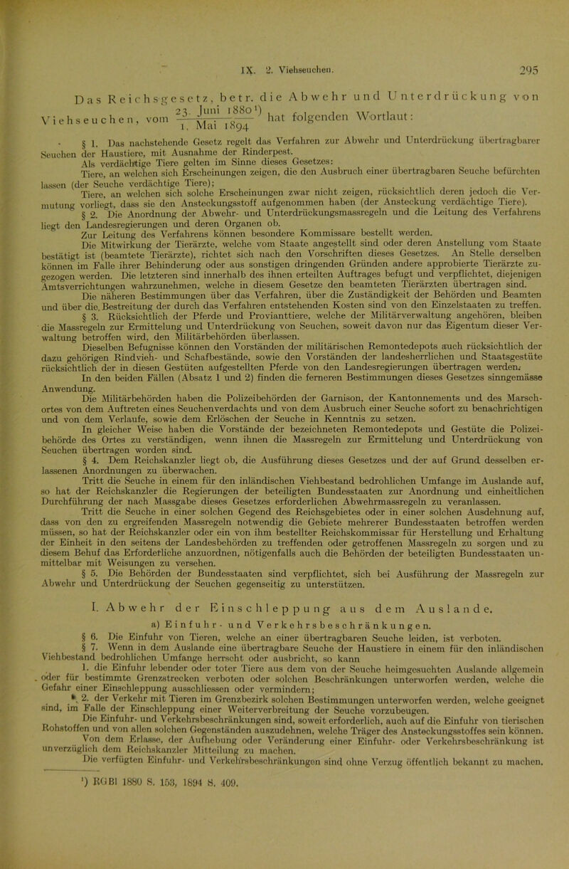 V i e Das R e i c h s g e s e t z, b e t r. clie Abwehr 2 3. Juni 18801) . r , , hseuchen, vom - Mai~T8SH~ ^ folgcnden und Unterdrückung von Wortlaut: § 1. Das nachstehende Gesetz regelt das Verfahren zur Abwehr und Unterdrückung übertragbarer Seuchen der Haustiere, mit Ausnahme der Rinderpest, Als verdächtige Tiere gelten im Sinne dieses Gesetzes: Tiere, an welchen sich Erscheinungen zeigen, die den Ausbruch einer übertragbaren Seuche befürchten lassen (der Seuche verdächtige Tiere); ......... Tiere, an welchen sich solche Erscheinungen zwar nicht zeigen, rucksichtlich deren jedoch die Ver- mutung vorliegt, dass sie den Ansteckungsstoff aufgenommen haben (der Ansteckung verdächtige Tiere). ° § 2. ^Die Anordnung der Abwehr- und Unterdrückungsmassregeln und die Leitung des Verfahrens liegt den Landesregierungen und deren Organen ob. Zur Leitung des Verfahrens können besondere Kommissare bestellt werden. Die Mitwirkung der Tierärzte, welche vom Staate angestellt sind oder deren Anstellung vom Staate bestätigt ist (beamtete Tierärzte), richtet sich nach den Vorschriften dieses Gesetzes. An Stelle derselben können im Falle ihrer Behinderung oder aus sonstigen dringenden Gründen andere approbierte Tierärzte zu- gezogen werden. Die letzteren sind innerhalb des ihnen erteilten Auftrages befugt und verpflichtet, diejenigen Amtsverrichtungen wahrzunehmen, welche in diesem Gesetze den beamteten Tierärzten übertragen sind. Die näheren Bestimmimgen über das Verfahren, über die Zuständigkeit der Behörden und Beamten und über die. Bestreitung der durch das Verfahren entstehenden Kosten sind von den Einzelstaaten zu treffen. § 3. Rücksichtlich der Pferde und Provianttiere, welche der Militärverwaltung angehören, bleiben die Massregeln zur Ermittelung und Unterdrückung von Seuchen, soweit davon nur das Eigentum dieser Ver- waltung betroffen wird, den Militärbehörden überlassen. Dieselben Befugnisse können den Vorständen der militärischen Remontedepots auch rücksichtlich der dazu gehörigen Rindvieh- und Schafbestände, sowie den Vorständen der landesherrlichen und Staatsgestüte rücksichtlich der in diesen Gestüten aufgestellten Pferde von den Landesregierungen übertragen werden.- In den beiden Fällen (Absatz 1 und 2) finden die ferneren Bestimmungen dieses Gesetzes sinngemässe Anwendung. Die Militärbehörden haben die Polizeibehörden der Garnison, der Kantonnements und des Marseh- ortes von dem Auftreten eines Seuchenverdachts und von dem Ausbruch einer Seuche sofort zu benachrichtigen und von dem Verlaufe, sowie dem Erlöschen der Seuche in Kenntnis zu setzen. In gleicher Weise haben die Vorstände der bezeichneten Remontedepots und Gestüte die Polizei- behörde des Ortes zu verständigen, wenn ihnen die Massregeln zur Ermittelung und Unterdrückung von Seuchen übertragen worden sind. § 4. Dem Reichskanzler liegt ob, die Ausführung dieses Gesetzes und der auf Grund desselben er- lassenen Anordnungen zu überwachen. Tritt die Seuche in einem für den inländischen Viehbestand bedrohlichen Umfange im Auslande auf, so hat der Reichskanzler die Regierungen der beteiligten Bundesstaaten zur Anordnung und einheitlichen Durchführung der nach Massgabe dieses Gesetzes erforderlichen Abwehrmassregeln zu veranlassen. Tritt die Seuche in einer solchen Gegend des Reichsgebietes oder in einer solchen Ausdehnung auf, dass von den zu ergreifenden Massregeln notwendig die Gebiete mehrerer Bundesstaaten betroffen werden müssen, so hat der Reichskanzler oder ein von ihm bestellter Reichskommissar für Herstellung und Erhaltung der Einheit in den seitens der Landesbehörden zu treffenden oder getroffenen Massregeln zu sorgen und zu diesem Behuf das Erforderliche anzuordnen, nötigenfalls auch die Behörden der beteiligten Bundesstaaten un- mittelbar mit Weisungen zu versehen. § 5. Die Behörden der Bundesstaaten sind verpflichtet, sich bei Ausführung der Massregeln zur Abwehr und Unterdrückung der Seuchen gegenseitig zu unterstützen. I, Abwehr der Einschleppung aus dem A u s I a n d e. a) Einfuhr - und Verkehrsbeschränkungen. § 6. Die Einfuhr von Tieren, welche an einer übertragbaren Seuche leiden, ist verboten. § 7. Wenn in dem Auslände eine übertragbare Seuche der Haustiere in einem für den inländischen Viehbestand bedrohlichen Umfange herrscht oder ausbricht, so kann 1. die Einfuhr lebender oder toter Tiere aus dem von der Seuche heimgesuchten Auslande allgemein .oder für bestimmte Grenzstrecken vorboten oder solchen Beschränkungen unterworfen werden, welche die Gefahr einer Einschleppung ausschliessen oder vermindern; * 2. der Verkehr mit Tieren im Grenzbezirk solchen Bestimmungen unterworfen werden, welche geeignet sind, im Falle der Einschleppung einer Weiterverbreitung der Seuche vorzubeugen. D‘e Einfuhr- und Verkehrsbeschränkungen sind, soweit erforderlich, auch auf die Einfuhr von tierischen Rohstoffen und von allen solchen Gegenständen auszudehnen, welche Träger des Ansteckungsstoffes sein können. Von dem Erlasse, der Aufhebung oder Veränderung einer Einfuhr- oder Verkehrsbeschränkung ist unverzüglich dem Reichskanzler Mitteilung zu machen. Die verfügten Einfuhr- und Verkehrsboschränkungon sind ohne Verzug öffentlich bekannt zu machen. ') KG Bl 1880 S. 153, 18114 8. 409.