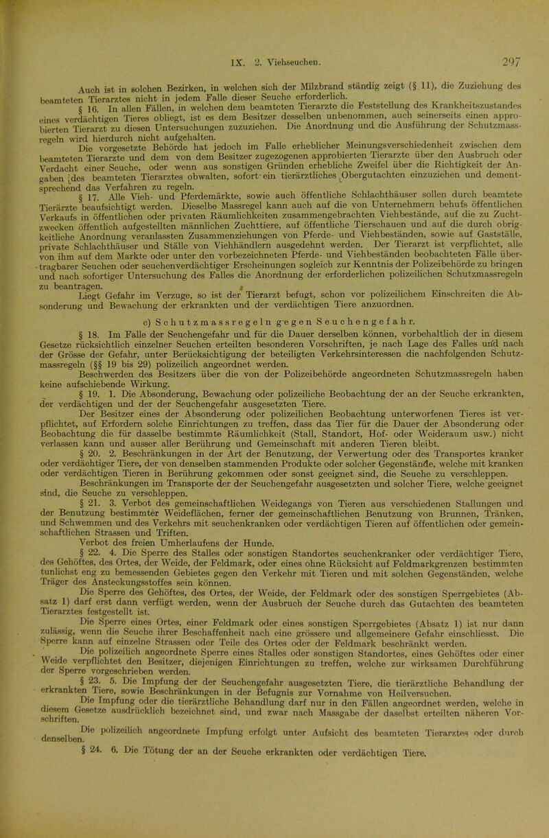 Auoh ist in solchen Bezirken, in welchen sich der Milzbrand ständig zeigt (§ 11), die Zuziehung des beamteten Tierarztes nicht in jedem Falle dieser Seuche erforderlich. i , S 16 In allen Fällen, in welchen dem beamteten Tierarzte die Feststellung des Krankheitszustandes eines verdächtigen Tieres obliegt, ist es dem Besitzer desselben unbenommen, auch seinerseits einen appro- bierten Tierarzt zu diesen Untersuchungen zuzuziehon. Die Anordnung und die Ausführung der Schutzmaas- regeln wird hierdurch nicht aufgehalten. .. . Die Vorgesetzte Behörde hat jedoch im Falle erheblicher Meinungsverschiedenheit zwischen dem beamteten Tierärzte und dem von dem Besitzer zugezogenen approbierten Tierärzte über den Ausbruch oder Verdacht einer Seuche, oder wenn aus sonstigen Gründen erhebliche Zweifel über die Richtigkeit der An- gaben |des beamteten Tierarztes obwalten, sofort-ein tierärztliches ^Obergutachtcn einzuziehen und dement- sprechend das Verfahren zu regeln. _ , , , .. „ . . . § 17. Alle Vieh- und Pferdemärkte, sowie auch öffentliche Schlachthäuser sollen durch beamtete Tierärzte beaufsichtigt werden. Dieselbe Massregel kann auch auf die von Unternehmern behufs öffentlichen Verkaufs in öffentlichen oder privaten Räumlichkeiten zusammengebrachten Viehbestände, auf die zu Zucht- zwecken öffentlich aufgestellten männlichen Zuchttiere, auf öffentliche Tierschauen und auf die durch obrig- keitliche Anordnung veranlassten Zusammenziehungen von Pferde- und Viehbeständen, sowie auf Gastställe, private Schlachthäuser und Ställe von Viehhändlern ausgedehnt werden. Der Tierarzt ist verpflichtet, alle von ihm auf dem Markte oder unter den vorbezeichneten Pferde- und Viehbeständen beobachteten Fälle über* tragbarer Seuchen oder seuchenverdächtiger Erscheinungen sogleich zur Kenntnis der Polizeibehörde zu bringen und nach sofortiger Untersuchung des Falles die Anordnung der erforderlichen polizeilichen Schutzmassregeln zu beantragen. « Liegt Gefahr im Verzüge, so ist der Tierarzt befugt, schon vor polizeilichem Einschreiten die Ab- sonderung und Bewachung der erkrankten und der verdächtigen Tiere anzuordnen. c) Schutzmassregeln gegen Seuchengefahr. § 18. Im Falle der Seuchengefahr und für die Dauer derselben können, vorbehaltlich der in diesem Gesetze rücksichtlich einzelner Seuchen erteilten besonderen Vorschriften, je nach Lage des Falles und nach der Grösse der Gefahr, unter Berücksichtigung der beteiligten Verkehrsinteressen die nachfolgenden Schutz- massregeln (§§ 19 bis 29) polizeilich angeordnet werden. Beschwerden des Besitzers über die von der Polizeibehörde angeordneten Schutzmassregeln haben keine aufschiebende Wirkung. § 19. 1. Die Absonderung, Bewachung oder polizeiliche Beobachtung der an der Seuche erkrankten, der verdächtigen und der der Seuchengefahr ausgesetzten Tiere. Der Besitzer eines der Absonderung oder polizeilichen Beobachtung unterworfenen Tieres ist ver- pflichtet, auf Erfordern solche Einrichtungen zu treffen, dass das Tier für die Dauer der Absonderung oder Beobachtung die für dasselbe bestimmte Räumlichkeit (Stall, Standort, Hof- oder Weideraum usw.) nicht verlassen kann und ausser aller Berührung und Gemeinschaft mit anderen Tieren bleibt. § 20. 2. Beschränkungen in der Art der Benutzung, der Verwertung oder des Transportes kranker oder verdächtiger Tiere, der von denselben stammenden Produkte oder solcher Gegenstände, welche mit kranken oder verdächtigen Tieren in Berührung gekommen oder sonst geeignet sind, die Seuche zu verschleppen. Beschränkungen im Transporte der der Seuchengefahr ausgesetzten und solcher Tiere, welche geeignet sind, die Seuche zu verschleppen. § 21. 3. Verbot des gemeinschaftlichen Weidegangs von Tieren aus verschiedenen Stallungen und der Benutzung bestimmter Weideflächen, ferner der gemeinschaftlichen Benutzung von Brunnen, Tränken, und Schwemmen und des Verkehrs mit seuchenkranken oder verdächtigen Tieren auf öffentlichen oder gemein- schaftlichen Strassen und Triften. Verbot des freien Umherlaufens der Hunde. § 22. 4. Die Sperre des Stalles oder sonstigen Standortes seuchenkranker oder verdächtiger Tiere, des Gehöftes, des Ortes, der Weide, der Feldmark, oder eines ohne Rücksicht auf Feldmarkgrenzen bestimmten tunlichst eng zu bemessenden Gebietes gegen den Verkehr mit Tieren und mit solchen Gegenständen, welche Träger des Ansteckungsstoffes sein können. Die Sperre des Gehöftes, des Ortes, der Weide, der Feldmark oder des sonstigen Sperrgebietes (Ab- satz 1) darf erst dann verfügt werden, wenn der Ausbruch der Seuche durch das Gutachten des beamteten Tierarztes festgestellt ist. Die Sperre eines Ortes, einer Feldmark oder eines sonstigen Sperrgebietes (Absatz 1) ist nur dann zulässig, wenn die Seuche ihrer Beschaffenheit nach eine grössere und allgemeinere Gefahr einschliesst. Die Sperre kann auf einzelne Strassen oder Teile des Ortes oder der Feldmark beschränkt werden. Die polizeilich ungeordnete Sperre eines Stalles oder sonstigen Standortes, eines Gehöftes oder einer Weide verpflichtet den Besitzer, diejenigen Einrichtungen zu treffen, welche zur wirksamen Durchführung der Sperre vorgeschrieben werden. § 23. 5. Die Impfung der der Seuchengefahr ausgesetzten Tiere, die tierärztliche Behandlung der erkrankten Tiere, sowie Beschränkungen in der Befugnis zur Vornahme von Hoilversuchen. Die Impfung oder die tierärztliche Behandlung darf nur in den Fällen angeordnet werden, welche in lesem Gesetze ausdrücklich bezeichnet sind, und zwar nach Massgabe der daselbst erteilten näheren Vor- schriften. i ii P0l'zeiUoh angoordnete Impfung erfolgt unter Aufsicht des beamteten Tierarztes oder durch denselben. § 24. 6. Die Tötung der an der Seuche erkrankten oder verdächtigen Tiere,