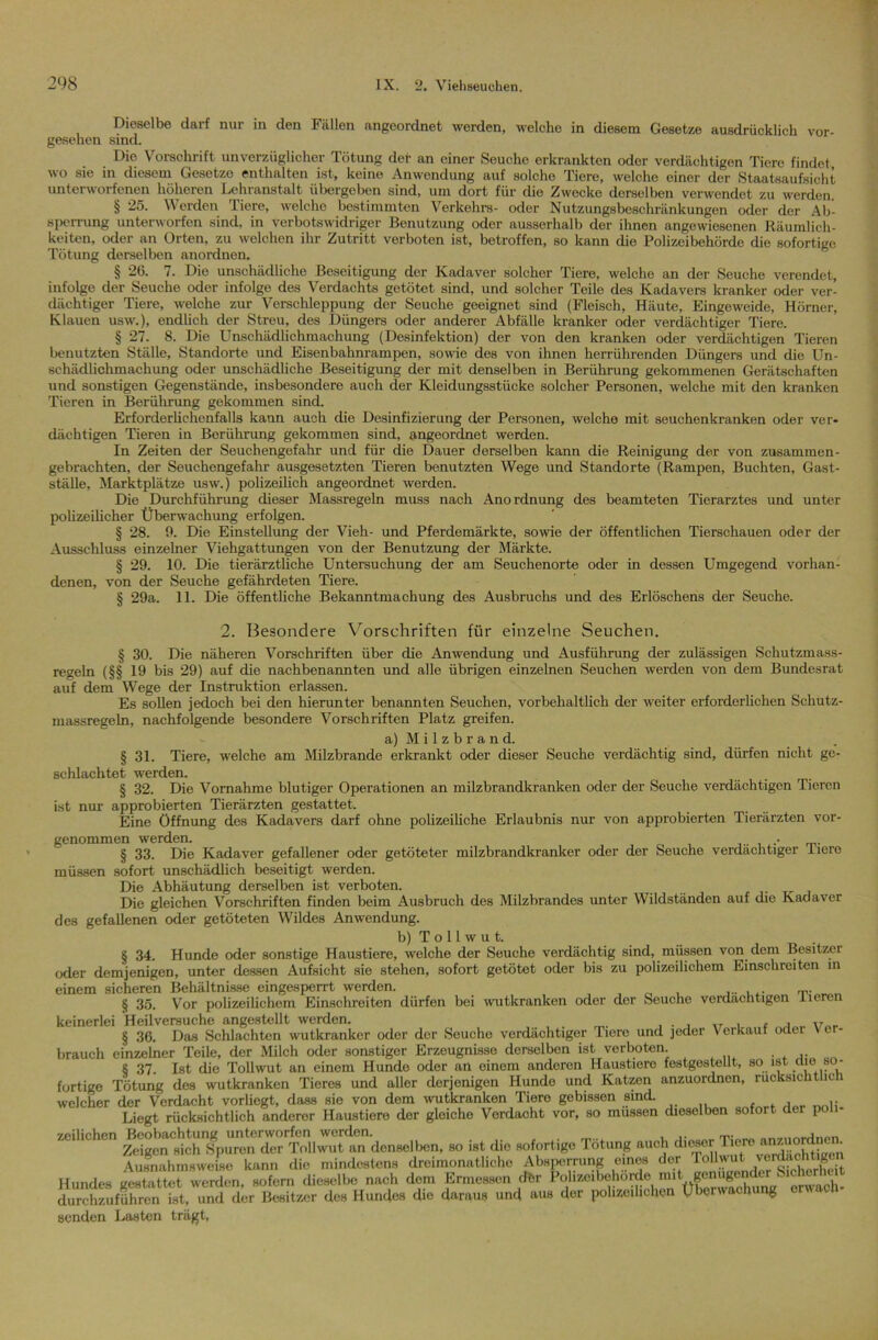 Dieselbe darf nur in den Fällen angeordnet werden, welcho in diesem Gesetze ausdrücklich vor- gesehen sind. Die Vorschrift unverzüglicher Tötung der an einer Seuche erkrankten oder verdächtigen Tiere findet, wo sie in diesem Gesetze enthalten ist, keine Anwendung auf solche Tiere, welche einer der Staatsaufsicht unterworfenen höheren Lehranstalt übergeben sind, um dort für die Zwecke derselben verwendet zu werden. § 25. Werden Tiere, welche bestimmten Verkehre- oder Nutzungsbeschränkungen oder der Ab- sperrung unterworfen sind, in verbotswidriger Benutzung oder ausserhalb der ihnen angewiesenen Räumlich- keiten, oder an Orten, zu welchen ihr Zutritt verboten ist, betroffen, so kann die Polizeibehörde die sofortige Tötung derselben anordnen. § 26. 7. Die unschädliche Beseitigung der Kadaver solcher Tiere, welche an der Seuche verendet, infolge der Seuche oder infolge des Verdachts getötet sind, und solcher Teile des Kadavers kranker oder ver- dächtiger Tiere, welche zur Verschleppung der Seuche geeignet sind (Fleisch, Häute, Eingeweide, Hörner, Klauen usw.), endlich der Streu, des Düngers oder anderer Abfälle kranker oder verdächtiger Tiere. § 27. 8. Die Unschädlichmachung (Desinfektion) der von den kranken oder verdächtigen Tieren benutzten Ställe, Standorte und Eisenbahnrampen, sowie des von ihnen herrührenden Düngers und die Un- schädlichmachung oder unschädliche Beseitigung der mit denselben in Berührung gekommenen Gerätschaften und sonstigen Gegenstände, insbesondere auch der Kleidungsstücke solcher Personen, welche mit den kranken Tieren in Berührung gekommen sind. Erforderlichenfalls kann auch die Desinfizierung der Personen, welche mit seuchenkranken oder ver- dächtigen Tieren in Berührung gekommen sind, angeordnet werden. In Zeiten der Seuchengefahr und für die Dauer derselben kann die Reinigung der von zusammen- gebrachten, der Seuchengefahr ausgesetzten Tieren benutzten Wege und Standorte (Rampen, Buchten, Gast- ställe, Marktplätze usw.) polizeilich angeordnet werden. Die Durchführung dieser Massregeln muss nach Anordnung des beamteten Tierarztes und unter polizeilicher Überwachung erfolgen. § 28. 9. Die Einstellung der Vieh- und Pferdemärkte, sowie der öffentlichen Tierschauen oder der Ausschluss einzelner Viehgattungen von der Benutzung der Märkte. § 29. 10. Die tierärztliche Untersuchung der am Seuchenorte oder in dessen Umgegend vorhan- denen, von der Seuche gefährdeten Tiere. § 29a. 11. Die öffentliche Bekanntmachung des Ausbruchs und des Erlöschens der Seuche. 2. Besondere Vorschriften für einzelne Seuchen. § 30. Die näheren Vorschriften über die Anwendung und Ausführung der zulässigen Schutzmass- regeln (§§ 19 bis 29) auf die nachbenannten und alle übrigen einzelnen Seuchen werden von dem Bundesrat auf dem Wege der Instruktion erlassen. Es sollen jedoch bei den hierunter benannten Seuchen, vorbehaltlich der weiter erforderlichen Schutz- massregeln, nachfolgende besondere Vorschriften Platz greifen. a) Milzbrand. § 31. Tiere, welche am Milzbrände erkrankt oder dieser Seuche verdächtig sind, dürfen nicht ge- schlachtet werden. § 32. Die Vornahme blutiger Operationen an milzbrandkranken oder der Seuche verdächtigen Tieren ist nur approbierten Tierärzten gestattet. Eine Öffnung des Kadavers darf ohne polizeiliche Erlaubnis nur von approbierten Tierärzten vor- genommen werden. • § 33. Die Kadaver gefallener oder getöteter milzbrandkranker oder der Seuche verdächtiger iiero müssen sofort unschädlich beseitigt werden. Die Abhäutung derselben ist verboten. Die gleichen Vorschriften finden beim Ausbruch des Milzbrandes unter Wildständen auf die Kadaver des gefallenen oder getöteten Wildes Anwendung. b) T o 11 w u t. § 34. Hunde oder sonstige Haustiere, welche der Seuche verdächtig sind, müssen von dem Besitzei oder demjenigen, unter dessen Aufsicht sie stehen, sofort getötet oder bis zu polizeilichem Einschreiten in einem sicheren Behältnisse eingesperrt werden. , ...... „„„ § 35. Vor polizeilichem Einschreiten dürfen bei wutkranken oder der Seuche verdächtigen iieren keinerlei Heilvereuche angestellt werden. § 36. Das Schlachten wutkranker oder der Seuche verdächtiger Tiere und jeder \ erkaut oder v er- brauch einzelner Teile, der Milch oder sonstiger Erzeugnisse dorselbon ist verboten. S 37. Ist die Tollwut an einem Hunde oder an einem anderen Haustiere festgestellt, so ist tue so- fortige Tötung des wutkranken Tieres und aller derjenigen Hunde und Katzen anzuordnen, rucksichthc welcher der Verdacht vorliegt, dass sie von dem wutkranken Tiere gebissen sind. Liegt rücksichtlich anderer Haustiere der gloicho Verdacht vor, so müssen dieselben sofort der poli- zeilichen Beobachtung unterworfen werden. „„,„ntun»n Zeigen sich Spuren der Tollwut an denselben, so ist die sofortige Tötung auch dieser^ft ver^oMßon Ausnahmsweise kann die mindestens dreimonatliche Absperrung eines der Tollwut Hundes vestattet werden sofern dieselbe nach dem Ermessen dftr Polizeibehörde mit genügender Sicherluut des Hundes die daraus und aus der polizeilichen Überwachung erwach- senden Lasten trägt.