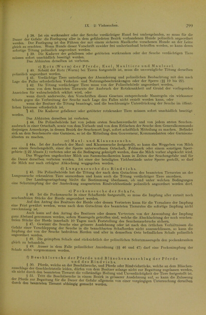 § 38. Ist ein wutkranker oder der Seilche verdächtiger Hund frei umhergelaufen, so muss für die Dauer der Gefahr die Festlegung aller in dem gefährdeten Bezirk vorhandenen Hunde polizeilich angeordnet werden. Der Festlegung ist das Führen der mit einem sicheren Maulkorbe versehenen Hunde an der J^eine gleich zu erachten. Wenn Hunde dieser Vorschrift zuwider froi umherlaufend betroffen werden, so kann deren sofortige Tötung polizeilich angeordnot werden. § 39. Die Kadaver der gefallenen oder getöteten wutkranken oder der Seuche verdächtigen Tiere müssen sofort unschädlich beseitigt werden. Das Abhäuten derselben ist verboten. c) Rotz (W u r m) der Pferde, Esel, Maultiere und Maulesel. § 40. Sobald der Rotz (Wurm) bei Tieren festgestellt ist, muss die unverzügliche Tötung derselben polizeilich angeordnet werden. § 41. Verdächtige Tiere unterliegen der Absonderung und polizeilichen Beobachtung mit den nach Lage des Falles erforderlichen Verkehrs- und Nutzungsbeschränkungen oder der Sperre (§§ 19 bis 22). § 42. Die Tötung verdächtiger Tiere muss von der Polizeibehörde angeordnet worden, wenn von dem beamteten Tierärzte der Ausbruch der Rotzkrankheit auf Grund der vorliegenden Anzeichen für wahrscheinlich erklärt wird, oder wenn durch anderweite, den Vorschriften dieses Gesetzes entsprechende Massregeln ein wirksamer Schutz gegen die Verbreitung der Seuche nach Lage des Falles nicht erzielt werden kann, oder wenn der Besitzer die Tötung beantragt, und die beschleunigte Unterdrückung der Seuche im öffent- lichen Interesse erforderlich ist. | 43. Die Kadaver gefallener oder getöteter rotzkranker Tiere müssen sofort unschädlich beseitigt werden. Das Abhäuten derselben ist verboten. § 44. Die Polizeibehörde hat von jedem ersten Seuchen verdacht und von jedem ersten Seuchen- ausbruch in einer Ortschaft, sowie von dem Verlaufe und von dem Erlöschen der Seuche dem Generalkommando desjenigen Armeekorps, in dessen Bezirk der Seuchenort liegt, sofort schriftlich Mitteilung zu machen. Befindet sich an dem Seuchenorte eine Garnison, so ist die Mitteilung dem Gouverneur, Kommandanten oder Gamisons- ältesten zu machen. cc) Maul - und Klauenseuche. § 44a. Ist der Ausbruch der Maul- und Klauenseuche festgestellt, so kann das Weggeben von Milch aus einem Seuchengehöft, einer der Sperre unterworfenen Ortschaft, Feldmark oder einem sonstigen Sperr- gebiete (§ 22 Absatz 1) verboten oder an die Bedingung geknüpft werden, dass die Milch vorher abgekocht wird. Das Weggeben ungekochter Milch aus Sammelmolkereien kann in Zeiten der Seuchengefahr und für die Dauer derselben verboten werden. Ist einer der beteiligten Viehbestände unter Sperre gestellt, so darf die Milch nur nach erfolgter Abkochung weggegeben werden. d) Lungenseuche des Rindviehs. § 45. Die Polizeibehörde hat die Tötung der nach dem Gutachten des beamteten Tierarztes an der Lungenseuche erkrankten Tiere anzuordnen und kann auch die Tötung verdächtiger Tiere anordnen. Der Landesgesetzgebung bleibt die Bestimmung überlassen, ob und unter welchen Bedingungen eine Schutzimpfung der der Ansteckung ausgesetzten Rindvieh bestände polizeilich angeordnet werden darf. e) Pockenseuche der Schafe. § 46. Ist die Pockenseuche in einer Schafherde festgestellt, so muss die Impfung aller zurzeit noch seuchenfreien Stücke der Herde angeordnet werden. Auf den Antrag des Besitzers der Herde oder dessen Vertreters kann für die Vornahme der Impfung eine Frist gewährt werden, wenn nach dem Gutachten des beamteten Tierarztes die sofortige Impfung nicht zweckmässig ist. Auch kann auf den Antrag des Besitzers oder dessen Vertreters von der Anwendung der Impfung ganz Abstand genommen werden, sofern Massregeln getroffen sind, welche die Abschlachtung der noch seuchen- fieien Stücke der Herde innerhalb 10 Tagen nach Feststellung des Seuchenausbruchs sichern. § 47. Gewinnt die Seuche eine grössere Ausdehnung oder ist nach den örtlichen Verhältnissen die Gefahr einer \ crschlcppung der Seuche in die benachbarten Schafherden nicht auszuschliessen, so kann die Impfung der von der Seuche bedrohten Herden und aller in demselben Orte befindlichen Schafe polizeilich angeordnet werden. i • i 4Üe geimpften Schafe sind rücksichtlich der polizeilichen Schutzmassregeln den pockenkranken gleich zu behandeln. ö i r Ausser in dem Falle polizeilicher Anordnung (§§ 46 und 47) darf eine Pockenimpfung der Schafe nicht vorgenommen werden. f) Beschälseuche der Pferde und Bläschenausschlag dor Pforde und des Rindviehs. ,, ^ ^’^rde, welche an der Beschälseuche, und Pferde oder Rindviehstücke, welche an dem Bläschen- ausscniage der Geschlechtsteile leiden, dürfen von dem Besitzer solange nicht zur Begattung zugelassen werden, s nie t urch den beamteten Tierarzt die vollständige Heilung und Unverdächtigkeit der Tiere festgestellt ist. Her Pf | ’ ’ n,t c le Beschälseuche in einem Bezirk in grösserer Ausdehnung auf, so kann die Zulassung j i ' ?ur Begattung für die Dauer der Gefahr allgemein von einer vorgängigen Untersuchung derselben durch den beamteten Tierarzt abhängig gemacht worden, * 8 * *