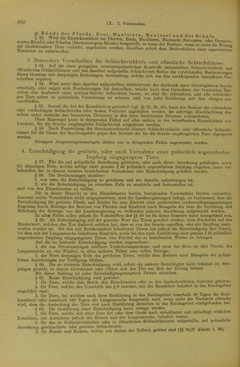 f’,o ?rdfu ^ ? e.1 ’ Maultiere, Maulesel und der Schafe. t rV, i }lr^ di© Raudekrankheit bei Pferden, Eseln, Maultieren, Mauleseln (Sarcoptes- oder Derraato i°derT'0hafCn (r)errnnt0C0Ptes-Rnude) festgestellt, so kann der Besitzer, wenn er nicht die Tötung ang6halten ■** Heilverfahren eines ap^Ä 3- Besondere Vorschriften für Schlachtviehhöfe und öffentliche Schlachthäuser ... & q einer geregelten veterinärpolizeilichen Kontrolle unterstellten Schlachtviehhöfe und o enthchen Schlachthäuser und das daselbst aufgestellte Schlachtvieh finden die vorstehenden Bestimmungen whStram^en1* dCnJenigen Änderungen Anwendung, welche sich aus den nachfolgenden besonderen Vor- § ')d. Wird unter dem daselbst aufgestellten Schlachtvieh der Ausbruch einer übertragbaren Seuche ermittelt, oder zeigen sich Erscheinungen bei demselben, welche nach dem Gutachten des beamteten Tier- arztes den Ausbruch einer solchen Seuche befürchten lassen, so sind die erkrankten und alle verdächti- gen Tiere sofort in polizeiliche Verwahrung zu nehmen und von jeder Berührung mit den übrigen aus- zuscruieuen. § 55. Soweit die Art der Krankheit es gestattet (vgl. §§ 31, 36, 43), kann der Besitzer des erkrankten oder verdächtigen Schlachtviehs oder dessen Vertreter angehalten werden, die sofortige Abschlachtung des selben unter Aufsicht des beamteten Tierarztes in den dazu bestimmten Räumen vorzunehmen. Diese Massregel kann in dringenden Fähen auf alles andere, in der betreffenden Räumlichkeit vor- handene, für die Seuche empfängliche Schlachtvieh ausgedehnt werden. § 56. Nach Feststellung des Seuchenausbruchs können Schlachtviehhöfe oder öffentliche Schlacht- häuser für die Dauer der Seuchengefahr gegen den Abtrieb der für die Seuche empfänglichen Tiere abgesperrt werden. Strengere Abspemmgsmassregeln dürfen nur in dringenden Fällen angewendet werden. 4. Entschädigung für getötete, oder nach Vornahme einer polizeilich angeordneten Impfung eingegangene Tiere. § 57. Für die auf polizeiliche Anordnung getöteten, oder nach dieser Anordnung gefallenen, sowie fiir diejenigen Tiere, welche infolge einer gemäss § 45 polizeilich angeordneten Impfung eingehen, muss vor- behaltlich der in diesem Gesetze bezeichneten Ausnahmen eine Entschädigung gewährt werden. § 58. Die Bestimmungen darüber: 1. von wem die Entschädigung zu gewähren und wie dieselbe aufzubringen ist, 2. wie die Entschädigung im einzelnen Falle zu ermitteln und festzustellen ist, sind von den Einzelstaaten zu treffen. Die in dieser Hinsicht in den Einzelstaaten bereits bestehenden Vorschriften bleiben unberührt. Insoweit solche Vorschriften nicht entgegenstehen, sind die Landesregierungen befugt, zu bestimmen, dass die Entschädigung für getötete Pferde und Rinder bis zum Eintritt einer anderweiten landesverfassungsmässigen Regelung durch Beiträge der Besitzer von Pferden und Rindvieh nach Massgabe der über die Verteilung und Erhebung der Beiträge von der Landesregierung zu treffenden näheren Anordnung aufgebracht werden. In allen Fällen sollen jedoch die Vorschriften der §§ 59 bis 64 dieses Gesetzes dabei massgebend sein. § 59. Als Entschädigung soll der gemeine Wert des Tieres gewährt werden, ohne Rücksicht auf den Minderwert, welchen das Tier dadurch erlitten hat, dass es von der Seuche ergriffen, oder der Impfung unter- worfen worden ist. Bei den mit Rotzkrankheit behafteten Tieren hat jedoch die Entschädigung drei Viertel, bei dem mit der Lungenseuche behafteten Rindvieh, sowie bei den nach Ausführung einer gemäss § 45 polizeilich angeordneten Impfung eingegangenen Tieren vier Fünftel des so berechneten Wertes zu betragen Auf die zu leistende Entschädigung werden angerechnet: 1. die aus Privatverträgen zahlbare Versicherungssumme und zwar bei Rotz zu drei Viertel, bei Lungenseuche zu vier Fünftel, in allen anderen Fällen zum vollen Betrage; 2. der Wert derjenigen Teile des getöteten Tieres, welche dem Besitzer nach Massgabe der polizei- lichen Anordnungen zur Verfügung bleiben. § 60. Die zu leistende Entschädigung wird, sofern ein anderer Berechtigter nicht bekannt ist, dem- jenigen gezahlt, in dessen Gewahrsam oder Obhut sich das Tier zur Zeit der Tötung befand. Mit dieser Zahlung ist jeder Entschädigungsanspruch Dritter erloschen. § 61. Keine Entschädigung wird gewährt: 1. für Tiere, welche dem Reich, den Einzelstaaten oder zu den landesherrlichen Gestüten gehören: 2. für Tiere, welche, der Vorschrift des § 6 zuwider, mit der Krankheit behaftet in das Reichsgebiet eingeführt sind; - 3. für Tiere, bei welchen nach ihrer Einführung in das Reichsgebiet innerhalb 90 Tagen die Rotz- krankheit oder innerhalb 180 Tagen die Lungenseuche festgestellt wird, wenn nicht der Nachweis erbracht wird, dass die Ansteckung der Tiere erst nach Einführung derselben in das Reichsgebiet stattgefunden hat. § 62. Die Gewährung einer Entschädigung kann versagt werden 1. fiir Tiere, welche mit einer ihrer Art oder dem Grade nach unheilbaren und unbedingt tödlichen Krankheit, mit Ausnahme jedoch des Rotzes und der Lungenseuche, behaftet waren; • 2. für das in Schlachtviehhöfen oder in öffentlichen •Schlachthäusern aufgestcllte, auf polizeiliche Anordnung geschlachtete oder getötete Schlachtvieh; . , „„ , , oa\ 3. für Hunde und Katzen, welche aus Anlass der Tollwut getötet sind (§§ 34,37 Absatz 1, 38).