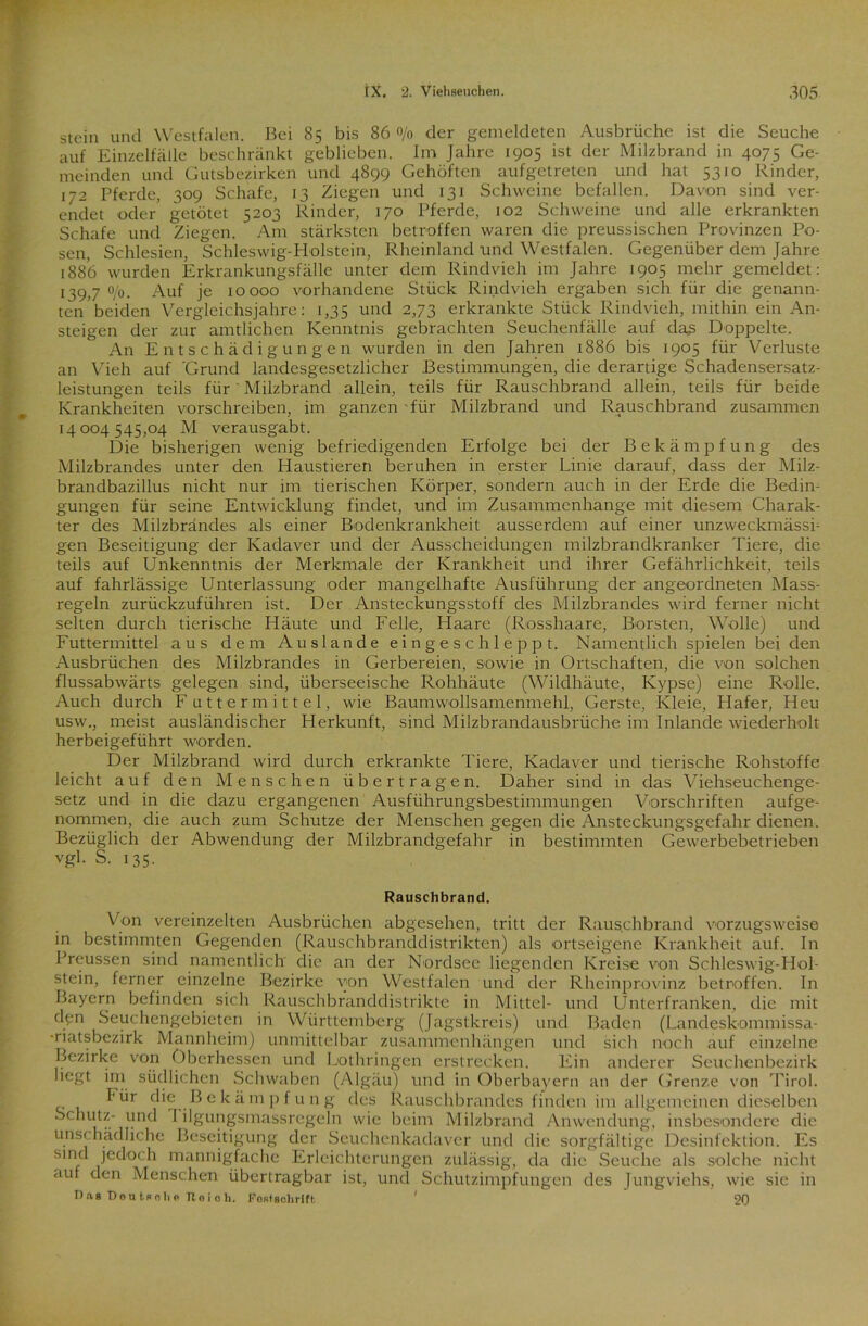 stein und Westfalen. Bei 85 bis 86 0/0 der gemeldeten Ausbrüche ist die Seuche auf Einzelfälle beschränkt geblieben. Im Jahre 1905 ist der Milzbrand in 4075 Ge- meinden und Gutsbezirken und 4899 Gehöften aufgetreten und hat 5310 Rinder, 172 Pferde, 309 Schafe, 13 Ziegen und 131 Schweine befallen. Davon sind ver- endet oder getötet 5203 Rinder, 170 Pferde, 102 Schweine und alle erkrankten Schafe und Ziegen. Am stärksten betroffen waren die preussischen Provinzen Po- sen, Schlesien, Schleswig-Holstein, Rheinland und Westfalen. Gegenüber dem Jahre 1886 wurden Erkrankungsfälle unter dem Rindvieh im Jahre 1905 mehr gemeldet: 139j o/0. Auf je 10000 vorhandene Stück Rindvieh ergaben sich für die genann- ten beiden Vergleichsjahre: 1,35 und 2,73 erkrankte Stück Rindvieh, mithin ein An- steigen der zur amtlichen Kenntnis gebrachten Seuchenfälle auf das Doppelte. An Entschädigungen wurden in den Jahren 1886 bis 1905 für Verluste an Vieh auf 'Grund landesgesetzlicher Bestimmungen, die derartige Schadensersatz- leistungen teils für ' Milzbrand allein, teils für Rauschbrand allein, teils für beide Krankheiten vorschreiben, im ganzen für Milzbrand und Rauschbrand zusammen 14004545,04 M verausgabt. Die bisherigen wenig befriedigenden Erfolge bei der Bekämpfung des Milzbrandes unter den Haustieren beruhen in erster Linie darauf, dass der Milz- brandbazillus nicht nur im tierischen Körper, sondern auch in der Erde die Bedin- gungen für seine Entwicklung findet, und im Zusammenhänge mit diesem Charak- ter des Milzbrandes als einer Bodenkrankheit ausserdem auf einer unzweckmässi- gen Beseitigung der Kadaver und der Ausscheidungen milzbrandkranker Tiere, die teils auf Unkenntnis der Merkmale der Krankheit und ihrer Gefährlichkeit, teils auf fahrlässige Unterlassung oder mangelhafte Ausführung der angeordneten Mass- regeln zurückzuführen ist. Der Ansteckungsstoff des Milzbrandes wird ferner nicht selten durch tierische Häute und Felle, Haare (Rosshaare, Borsten, Wolle) und Futtermittel aus dem Auslande eingeschleppt. Namentlich spielen bei den Ausbrüchen des Milzbrandes in Gerbereien, sowie in Ortschaften, die von solchen flussabwärts gelegen sind, überseeische Rohhäute (Wildhäute, Ivypse) eine Rolle. Auch durch Futtermittel, wie Baumwollsamenmehl, Gerste, Kleie, Hafer, Heu usw., meist ausländischer Herkunft, sind Milzbrandausbrüche im Inlande wiederholt herbeigeführt worden. Der Milzbrand wird durch erkrankte Tiere, Kadaver und tierische Rohstoffe leicht auf den Menschen übertragen. Daher sind in das Viehseuchenge- setz und in die dazu ergangenen Ausführungsbestimmungen Vorschriften aufge- nommen, die auch zum Schutze der Menschen gegen die Ansteckungsgefahr dienen. Bezüglich der Abwendung der Milzbrandgefahr in bestimmten Gewerbebetrieben vf?1- S. 135. Rauschbrand. Von vereinzelten Ausbrüchen abgesehen, tritt der Rauschbrand vorzugsweise in bestimmten Gegenden (Rauschbranddistrikten) als ortseigene Krankheit auf. In Preussen sind namentlich die an der Nordsee liegenden Kreise von Schleswig-Hol- stein, ferner einzelne Bezirke von Westfalen und der Rheinprovinz betroffen. In Bayern befinden sich Rauschbranddistrikte in Mittel- und Unterfranken, die mit den Seuchengebieten in Württemberg (Jagstkreis) und Baden (Landeskommissa- -riatsbezirk Mannheim) unmittelbar Zusammenhängen und sich noch auf einzelne Bezirke von Oberhessen und Lothringen erstrecken. Ein anderer Seuchenbezirk liegt im südlichen Schwaben (Algäu) und in Oberbayern an der Grenze von Tirol. l'ür die Bekämpfung des Rauschbrandes finden im allgemeinen dieselben Schutz- und I ilgungsmassregeln wie beim Milzbrand Anwendung, insbesondere die u.nsc hädliche Beseitigung der Seuchenkadaver und die sorgfältige Desinfektion. Es sind jedoch mannigfache Erleichterungen zulässig, da die Seuche als solche nicht auf den Menschen übertragbar ist, und Schutzimpfungen des Jungviehs, wie sie in Dag Do nt« oli« Jloicli. Fostsohrlft ' 20