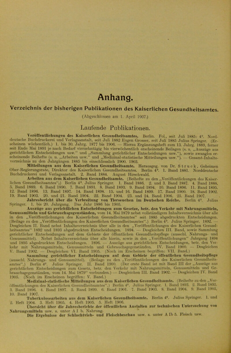 Anhang. Verzeichnis der bisherigen Publikationen des Kaiserlichen Gesundheitsamtes. (Abgeschlossen am 1. April 1907.) Laufende Publikationen. Veröffentlichungen des Kaiserlichen Gesundheitsamtes. Berlin. Fol., seit Juli 1885: 4U. Nord- deutsche Buchdruckerei und Verlagsanstalt, seit Juli 1882 Eugen Grosser, seit Juli 1885 Julius Springer. (Er- scheinen wöchentlich.) 1. bis 30. Jahrg. 1877 bis 1906. — Hierzu Ergänzungsheft zum 13. Jahrg. 1889, ferner seit Ende Mai 1891 je nach Bedarf vierzehntägig bis vierwöchentlich erscheinende Beilagen (s. u. „Auszüge aus gerichtlichen Entscheidungen usw.“ und „Sammlung gerichtlicher Entscheidungen usw.“), sowie zwanglos er- scheinende Beihefte (s. u. „Arbeiten usw.“ und „Medizinal-statistische Mitteilungen usw.“). — Gesamt-Inhalts- verzeichnis zu den Jahrgängen 1885 bis einschliesslich 1900. 1903. Mitteilungen aus dem Kaiserlichen Gesundheitsamte. Herausgeg. von Dr. Struck, Geheimen Ober-Regierungsrate, Direktor des Kaiserlichen Gesundheitsamtes. Berlin 4°. 1. Band 1881. Norddeutsche Buchdruckerei und Verlagsanstalt. 2. Band 1884. August Hirschwald. Arbeiten aus dem Kaiserlichen Gesundheitsamte. (Beihefte zu den „Veröffentlichungen des Kaiser- lichen Gesundheitsamtes“.-) Berlin 4°. Julius Springer. 1. Band 1886. 2. und 3. Band 1887. 4. Band 1888. 5. Band 1889. 6. Band 1890. 7. Band 1891. 8. Band 1893. 9. Band 1894. 10. Band 1896. 11. Band 1895. 12. Band 1896. 13. Band 1897. 14. Band 1898. 15. und 16. Band 1899. 17. Band 1900. 18. Band 1902. 19. Band 1903. 20. und 21. Band 1904. 22. Band 1904. 23. und 24. Band 1906. 25. Band 1907. Jahresbericht über die Verbreitung von Tierseuchen im Deutschen Reiche. Berlin 4°. Julius Springer. 1. bis 20. Jahrgang. Das Jahr 1886 bis 1905. Auszüge aus gerichtlichen Entscheidungen zum Gesetze, betr. den Verkehr mit Nahrungsmitteln, Genussmitteln und Gebrauchsgegenständen, vom 14. Mai 1879 nebst vollständigem Inhaltsverzeichnis über alle in den „Veröffentlichungen des Kaiserlichen Gesundheitsamtes“ seit 1885 abgedruckten Entscheidungen. (Beilage zu den „Veröffentlichungen des Kaiserlichen Gesundheitsamtes“.) Berlin 4°. Julius Springer. 1892. — Desgleichen II. Band nebst Inhaltsverzeichnis über alle in den „Veröffentlichungen des Kaiserlichen Gesund- heitsamtes“ 1892 und 1893 abgedruckten Entscheidungen. 1894. — Desgleichen III. Band, sowie Sammlung gerichtlicher Entscheidungen auf dem Gebiete der öffentlichen Gesundheitspflege (ausschl. Nahrungs- und Genussmittel). Nebst Inhaltsverzeichnis über alle hierin, sowie in den „Veröffentlichungen“ Jahrgang 1894 und 1895 abgedruckten Entscheidungen. 1896. — Auszüge aus gerichtlichen Entscheidungen, betr. den Ver- kehr mit Nahrungsmitteln, Genussmitteln und Gobrauchsgegenständon. IV. Band 1900. — Desgleichen V. Band 1902. — Desgleichen VI. Band 1905. (Noch im Erscheinen begriffen: VII. Band.) Sammlung gerichtlicher Entscheidungen auf dem Gebiete der öffentlichen Gesundheitspflege (ausschl. Nahrungs- und Genussmittel). (Beilage zu den „Veröffentlichungen des Kaiserlichen Gesundheits- amtes“.) Berlin 4°. Julius Springer. II. Band 1900. (Der erste Band ist mit Band III der „Auszüge aus gerichtlichen Entscheidungen zum Gesetz, betr. den Verkehr mit Nahrungsmitteln, Gcnussmitteln und Ge- brauchsgegenständen, vom 14. Mai 1879“ verbunden.) — Desgleichen III. Band 1902. — Desgleichen 1\. Band 1905. (Noch im Erscheinen begriffen: V. Band.) Medizinal-statistische Mitteilungen aus dem Kaiserlichen Gesundheitsamte. (Beihefte zu den „Ver- öffentlichungen des Kaiserlichen Gesundheitsamtes“.) Berlin 4°. Julius Springer. 1. Band 1893. 2. Band 1895. 3. Band 1896. 4. Band 1897. 5. Band 1899. 6. Band 1901. 7. Band 1903. 8. Band 1904. 9. Band 1905, 10. Band 1907. Tuberkulosearbeiten aus dem Kaiserlichen Gesundheitsamte. Berlin 4°. Julius Springer. 1. und 2. Heft 1904. 3. Heft 1905. 4. Heft 1905. 5. Heft 1906. Übersicht über die Jahresberichte der öffentlichen Anstalten zur technischen Untersuchung von Nahrungsmitteln usw. s. unter Alb. Nahrung.