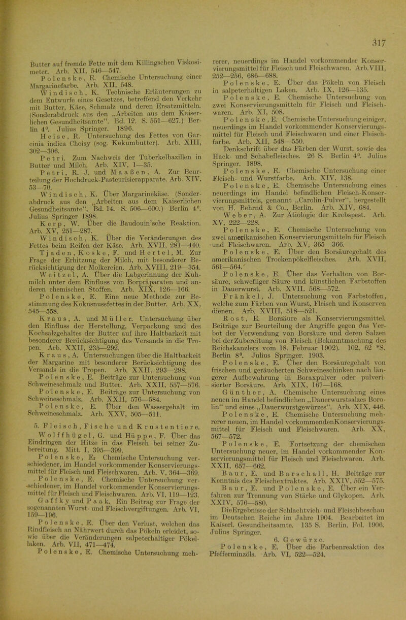 Butter auf fremde Fette mit dem Killingschen Viskosi- meter. Arb. XII, 546—547. Polenske, E. Chemische Untersuchung einer Margarinefarbe. Arb. XII, 548. W indisch, K. Technische Erläuterungen zu dem Entwürfe eines Gesetzes, betreffend den Verkehr mit Butter, Käse, Schmalz und deren Ersatzmitteln. (Sonderabdruck aus don „Arbeiten aus dem Kaiser- lichen Gesundheitsamte“. Bd. 12. S. 551—627.) Ber- lin 4°. Julius Springer. 1896. Heise, B. Untersuchung des Fettes von Gar- cinia indica Clioisy (sog. Kokumbutter). Arb. XIII, 302—306. Petri. Zum Nachweis der Tuberkelbazillen in Butter und Milch. Arb. XIV, 1—35. Petri, R. J. und M a a ß e n , A. Zur Beur- teilung der Hochdruck-Pasteurisierapparate. Arb. XIV, 53—70. Windisch, K. Über Margarinekäse. (Sonder- abdruck aus den „Arbeiten aus dem Kaiserlichen Gesundheitsamte“, Bd. 14. S. 506—600.) Berlin 4°. Julius Springer 1898. K e r p , W. Über die Baudouin’sche Reaktion. Arb. XV, 251—287. Windisch, K. Über die Veränderungen des Fettes beim Reifen der Käse. Arb. XVII, 281—440. Tjaden, Koske, F. und Hertel, M. Zur Frage der Erhitzung der Milch, mit besonderer Be- rücksichtigung der Molkereien. Arb. XVIII, 219—354. Weitzel, A. Über die Labgerinnung der Kuh- milch unter dem Einfluss von Borpräparaten und an- deren chemischen Stoffen. Arb. XIX, 126—166. Polenske, E. Eine neue Methode zur Be- stimmung des Kokusnussfettes in der Butter. Arb. XX, 545—558. Kraus, A. und Müller. Untersuchung über den Einfluss der Herstellung, Verpackung und des Kochsalzgehaltes der Butter auf ihre Haltbarkeit mit besonderer Berücksichtigung des Versands in die Tro- pen. Arb. XXII, 235—292. K r a u s , A. Untersuchungen über die Haltbarkeit der Margarine mit besonderer Berücksichtigung des Versands in die Tropen. Arb. XXII, 293—298. Polenske, E. Beiträge zur Untersuchung von Schweineschmalz und Butter. Arb. XXII, 557—576. Polenske, E. Beiträge zur Untersuchung von Schweineschmalz. Arb. XXII, 576—584. Polenske, E. Über den Wassergehalt im Schweineschmalz. Arb. XXV, 505—511. 5. Fleisch,Fische und Krustentiere. W o 1 f f h ü g e 1, G. und Hü ppe, F. Über das Eindringen der Hitze in das Fleisch bei seiner Zu- bereitung. Mitt. I, 395-—399. Polenske, Es Chemische Untersuchung ver- schiedener, im Handel vorkommender Konservierungs- mittel für Fleisch und Fleischwaren. Arb. V, 364—369. .Polenske, E. Chemische Untersuchung vor- -schiedener, im Handel vorkommender Konservierungs- mittel für Fleisch und Fleischwaren. Arb. VT, 119—123. G a f f k y und Paak. Ein Beitrag zur Frage der sogenannten Wurst- und Fleischvergiftungen. Arb. VI, 159—196. Polenske, E. Über den Verlust, welchen das Rindfleisch an Nährwert durch das Pökeln erleidet, so- wie über die Veränderungen salpeterhaltiger Pökel- laken. Arb. VII, 471—474. Polenske, E. Chemische Untersuchung meh- rerer, neuerdings im Handel vorkommender Konser- vierungsmittel für Fleisch und Fleischwaren. Arb. VIII , 252—256, 686—688. Polenske, E. Über das Pökeln von Fleisch in salpeterhaltigen Laken. Arb. IX, 126—135. Polenske, E. Chemische Untersuchung von zwei Konservierungsmitteln für Fleisch und Fleisch - waren. Arb. XI, 508. Polenske, E. Chemische Untersuchung einiger, neuerdings im Handel vorkommender Konservierungs- mittel für Fleisch und Fleischwaren und einer Fleisch- farbe. Arb. XII, 548—550. Denkschrift über das Färben der Wurst, sowie des Hack- und Schabefleisches. 26 S. Berlin 4°. Julius Springer. 1898. Polenske, E. Chemische Untersuchung einer Fleisch- und Wurstfarbe. Arb. XIV, 138. Polenske, E. Chemische Untersuchung eines neuerdings im Handel befindlichen Fleisch-Konser- vierungsmittels, genannt „Carolin-Pulver“, hergestellt von H. Behrnd & Co., Berlin. Arb. XIV, 684. Weber, A. Zur Ätiologie der Krebspest. Arb. XV, 222—228. Polenske, E. Chemische Untersuchung von zwei amerikanischen Konservierungsmitteln für Fleisch und Fleischwaren. Arb. XV, 365—366. Polenske, E. Über den Borsäuregehalt des amerikanischen Trockenpökelfleisches. Arb. XVII, 561—564/ Polenske, E. Über das Verhalten von Bor- säure, schwefliger Säure und künstlichen Farbstoffen in Dauerwurst. Arb. XVII. 568—572. Frankel, J. Untersuchung von Farbstoffen, welche zum Färben von Wurst, Fleisch und Konserven dienen. Arb. XVIII, 518—521. Rost, E. Borsäure als Konservierungsmittel. Beiträge zur Beurteilung der Angriffe gegen das Ver- bot der Verwendung von Borsäure und deren Salzen bei der Zubereitung von Fleisch (Bekanntmachung des Reichskanzlers vom 18. Februar 1902). 102, 62 *S. Berlin 8°. Julius Springer. 1903. Polenske, E. Über den Borsäuregehalt von frischen und geräucherten Schweineschinken nach län- gerer Aufbewahrung in Boraxpulver oder pulveri- sierter Borsäure. Arb. XIX, 167—168. Günther, A. Chemische Untersuchung eines neuen im Handel befindlichen „Dauerwurstsalzes Boro- lin“ und eines „Dauerwurstgewürzes“. Arb. XIX, 446. Polenske, E. Chemische Untersuchung meh- rerer neuen, im Handel vorkommendenKonservierungs- mittel für Fleisch und Floischwaren. Arb. XX, 567—572. Polenske, E. Fortsetzung der chemischen Untersuchung neuer, im Handel vorkommender Kon- servierungsmittel für Fleisch und Fleischwaren. Arb. XXII, 657—662. B a u r , E. und Barschall, H. Beiträge zur Kenntnis des Fleischextraktes. Arb. XXIV, 552—575. Baur, E. und Polenske, E. Über ein Ver- fahren zur Trennung von Stärke und Glykopen. A rb. XXIV, 576—580. DieErgcbnisse der Schlachtvieh- und Fleischbeschau im Deutschen Reiche im Jahre 1904. Bearbeitet im Kaiserl. Gesundheitsamte. 135 S. Berlin. Fol. 1906. Julius Springer. 6. Gew ii r z e. Polenske, E. Über die Farbenreaktion des Pfofferminzöls. Arb. VI, 522—524.