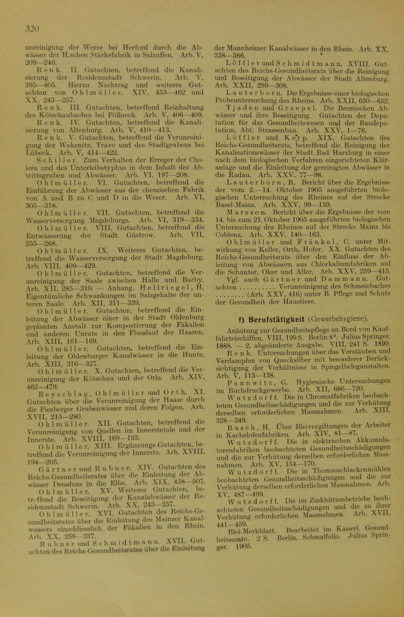 unreinigung der Werre bei Herford durch die Ab- wässer der H.schen Stärkefabrik in Salzuflen. Arb. V, 209—246. Renk. II. Gutachten, betreffend die Kanali- sierung der Residenzstadt Schwerin. Arb. V, 395—405. Hierzu Nachtrag und weiteres Gut- achten von O h 1 m ü 11 e r. XIV, 453—462 und XX, 243—257. Renk. III. Gutachten, betreffend Reinhaltung des Kötschaubaches bei Pößneck. Arb. V, 406—409. Renk. IV. Gutachten, betreffend die Kanali- sierung von Altenburg. Arb. V, 410—413. Ren k. V. Gutachten, betreffend die Verunreini- gung der Wakenitz, Trave und des Stadtgrabens bei Lübeck. Arb. V, 414—422. Schiller. Zum Verhalten der Erreger der Cho- lera und des Unterleibstyphus in dem Inhalt der Ab- trittsgruben und Abwässer. Arb. IO, 197—208. Ohlmüller. VI. Gutachten, betreffend die Einführung der Abwässer aus der chemischen Fabrik von A und B zu C und D in die Weser. Arb. VI, 305—318. Ohlmüller. VII. Gutachten, betreffend die Wasserversorgung Magdeburgs. Arb. VI, 319—334. Ohlmüller. VIII. Gutachten, betreffend die Entwässerung der Stadt Güstrow. Arb. VII, 255—268. Ohlmüller. IX. Weiteres Gutachten, be- treffend die Wasserversorgung der Stadt Magdeburg. Arb. VIII, 409—429. Ohlmüller. Gutachten, betreffend die Ver- unreinigung der Saale zwischen Halle und Barby. Arb. XII, 285—310. — Anhang. Hellriegel, H. Eigentümliche Schwankungen im Salzgehalte der un- teren Saale. Arb. XII, 311—339. Ohlmüller. Gutachten, betreffend die Ein- leitung der Abwässer einer in der Stadt Oldenburg geplanten Anstalt zur Kompostierung der Fäkalien und anderen Unrats in den Flusslauf der Haaren. Arb. XIII, 161—169. Ohlmüller. Gutachten, betreffend die Ein- leitung der Oldenburger Kanalwässer in die Hunte. Arb. XIII, 316—327. Ohlmüller. X. Gutachten, betreffend die Ver- unreinigung der Kötschau und der Orla. Arb. XIV, 462—479. , VT Beyschlag, Ohlmüller und Orth. XI. Gutachten über die Verunreinigung der Haase durch die Piesberger Grubenwässer und deren Folgen. Arb. XVII, 215—280. , , Ohlmüller. XII. Gutachten, betreffend die Verunreinigung von Quellen im Innerstetale und der Innerste. Arb. XVIII, 169—193. Ohlmüller. XIII. Ergänzungs-Gutachten, be- treffend die Verunreinigung der Innerste. Arb. XVIII, ]94 205 Gärtner und Rubner. XIV. Gutachten des Reichs-Gesundheitsrates über die Einleitung; der Ab- wässer Dresdens in die Elbe. Arb. XIX, 458 507. Ohlmüller. XV. Weiteres Gutachten, be- treffend die Beseitigung der Kanalabwasser der Re- sidenzstadt Schwerin. Arb. XX, 243—257. Ohlmülle r. XVI. Gutachten des Rcichs-Ge- sundheitsrates über die Einleitung des Mainzer Kanal- wassers einschliesslich. der Fäkalien in den lein. Arb. XX. 258—337. v,rTT r, . Rubner und Schmidtmann. XVJ1. Gut- achten des Reichs-Gesundheiterates über die Einleitung der Mannheimer Kanalwässer in den Rhein. Arb. XX, 338—386. Löffler und Schmidtmann. XVIII. Gut- achten des Reichs-Gesundheitsrats über die Reinigung und Beseitigung der Abwässer der Stadt Altenburg. Arb. XXII, 299—308. Lauterborn. Die Ergebnisse einer biologischen Probeuntersuchung des Rheins. Arb. XXII, 630—652. T j ad en und G r a e p e 1. Die Bremischen Ab- wässer und ihre Beseitigung. Gutachten der Depu- tation für das Gesundheitswesen und der Baudepu- tation, Abt. Strassenbau. Arb. XXV, 1—76. Löffler und K e j p. XIX. Gutachten des Reichs-Gesundheitsrats, betreffend die Reinigung der Kanalisationswässer der Stadt Bad Harzburg in einer nach dem biologischen Verfahren eingerichteten Klär- anlage und die Einleitung der gereinigten Abwässer in die Radau. Arb. XXV, 77—98. Lauterborn, R. Bericht über die Ergebnisse der vom 2.—14. Oktober 1905 ausgeführten biolo- gischen Untersuchung des Rheines auf der Strecke Basel-Mainz. Arb. XXV, 99—139. M a r s s o n. Bericht über die Ergebnisse der vom 14. bis zum 21. Oktober 1905 ausgeführten biologischen Untersuchung des Rheines auf der Strecke Mainz bis Coblenz. Arb. XXV, 140—163. Ohlmüller und Frankel, C. unter Mit- wirkung von Keller, Orth, Hofer. XX. Gutachten des Reichs-Gesundheitsrats über den Einfluss der Ab- leitung von Abwässern aus Chlorkaliumfabriken auf die Schunter, Oker und Aller. Arb. XXV, 259—415. Vgl. auch Gärtner und D a m m a n n. Gut- achten Verunreinigung des Schmeiebaches (Arb. XXV, 416) unter B. Pflege und Schutz der Gesundheit der Haustiere. f) Berufstätigkeit (Gewerbehygiene). Anleitung zur Gesundheitspflege an Bord von Kauf- fahrteischiffen. VIII, 199 S. Berlins0. Julius Springer. 1888. — 2. abgeänderte Ausgabe. VIII, 241 S. 1899. Renk. Untersuchungen über das Verstäuben und Verdampfen von Quecksilber mit besonderer Berück- sichtigung der Verhältnisse in Spiegelbeleganstalten. Arb. V, 113—138. Pannwitz, G. Hygienische Untersuchungen im Buchdruckgewerbe. Arb. XII, 686—720. Wutzdorff. Die in Chromatfabriken beobach- teten Gesundheitsschädigungen und die zur Verhütung derselben erforderlichen Massnahmen. Arb. XIII, 928 349. Rasch, H. Über Bleivergiftungen der Arbeiter in Kachelofenfabriken. Arb. XIV, 81—87. Wutzdorff. Die in elektrischen Akkumula- torenfabriken beobachteten Gesundheitsschädigungen und dio zur Verhütung derselben erforderlichen Mass- nahmen. Arb. XV, 154-170. Wutzdorff. Die in Thomasschlackenmuhlen beobachteten Gesundheitsschädigungen und die zur Verhütung derselben erforderlichen Massnahmen. Arb. XV, 487—499. , . . . , W u t z d o r f f. Die im Zinkhüttenbetriebe beob- achteten Gesundheitsschädigungen und die zu ihrer Verhütung erforderlichen Massnahmen. Arb. AVI - 441—459. Blei-Merkblatt, hcitsarntc. 2 S. ger. 1905. Bearbeitet im Kaiser!. Gesund- ßerlin. Schmalfolio. Julius Sprin-