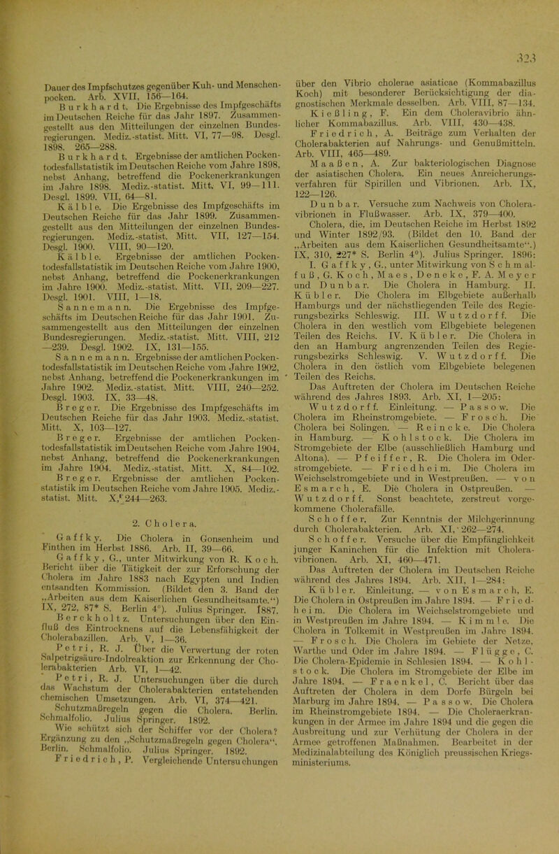 Dauer des Impfschutzes gegenüber Kuh- und Menschen- pocken. Arb. XVII, 156—164. Burkhsrdt. Die Ergebnisse des Impfgeschafts im Deutschen Reiche für das Jahr 1897. Zusammen- gestellt aus den Mitteilungen der einzelnen Bundes- regierungen. Mediz.-Statist. Mitt. VI, 77—98. Dosgl. 1898. 265—288. Burkhardt. Ergebnisse der amtlichen Pocken - todesfallstatistik im Deutschen Reiche vom Jahre 1898, nebst Anhang, betreffend die Pockenerkrankungen im Jahre 1898. Mediz.-statist. Mitt. VI, 99—111. Desd. 1899. VII, 64—81. K ä 1 b 1 e. Die Ergebnisse des Impfgeschäfts im Deutschen Reiche für das Jahr 1899. Zusammen - gestellt aus den Mitteilungen der einzelnen Bundes- regierungen. Mediz.-statist. Mitt. VII, 127—154. Desgl. 1900. VIII, 90—120. K ä 1 b 1 e. Ergebnisse der amtlichen Pocken- todesfallstatistik im Deutschen Reiche vom Jahre 1900, nebst Anhang, betreffend die Pockenerkrankungen im Jahre 1900. Mediz.-statist. Mitt. VII, 209—227. Desgl. 1901. VIII, 1—18. Sannemann. Die Ergebnisse des Impfge- schäfts im Deutschen Reiche für das Jahr 1901. Zu- sammengestellt aus den Mitteilungen der einzelnen Bundesregierungen. Mediz.-statist. Mitt. VIII, 212 —239. Desgl. 1902. IX, 131—155. Sannemann. Ergebnisse der amtlichen Pocken- todesfallstatistik im Deutschen Reiche vom Jahre 1902, nebst Anhang, betreffend die Pockenerkrankungen im ' Jahre 1902. Mediz.-statist. Mitt. VIII, 240—252. Desgl. 1903. IX, 33—48. B r e g e r. Die Ergebnisse des Impfgeschäfts im Deutschen Reiche für das Jahr 1903. Mediz.-Statist. Mitt, X, 103—127. Breger. Ergebnisse der amtlichen Pocken- todesfallstatistik imDeutschen Reiche vom Jahre 1904, nebst Anhang, betreffend die Pockenerkrankungen im Jahre 1904. Mediz.-statist. Mitt. X, 84—102. Breger. Ergebnisse der amtlichen Pocken- statistik im Deutschen Reiche vom Jahre 1905. Mediz.- statist. Mitt. X,1 244—263. 2. Cholera. G a f f k y. Die Cholera in Gonsenheim und Finthen im Herbst 1886. Arb. II, 39—66. G a f f k y , G., unter Mitwirkung von R„ K o c h. Bericht über die Tätigkeit der zur Erforschung der Cholera im Jahre 1883 nach Egypten und Indien entsandten Kommission. (Bildet den 3. Band der „Arbeiten aus dem Kaiserlichen Gesundheitsamte.“) IX, 272, 87* S. Berlin 4). Julius Springer. 1887. Berckholtz. Untersuchungen über den Ein- fluß des Eintrocknens auf die Lebensfähigkeit der Cholerabazillen. Arb. V, 1—36. Petri, R. J. Über die Verwertung der roten Salpetrigsäuro-Indolreaktion zur Erkennung der Cho- lerabakterien Arb. VI, 1—42. Petri, R. J. Untersuchungen über die durch das Wachstum der Cholcrabakterien entstehenden chemischen Umsetzungen. Arb. VI, 374 421. Schutzmaßregeln gegen die Cholera. Berlin. Schmalfolio. Julius Springer. 1892. Wie schützt sich der Schiffer vor der Cholera? Ergänzung zu den „Schutzmaßregeln gegen Cholera“. Berlin. Schmalfolio. Julius Springer. 1892. Friedrich, P. Vergleichende Untersuchungen über den Vibrio cholerae asiaticae (Kommabazillus Koch) mit besonderer Berücksichtigung der dia- gnostischen Merkmale desselben. Arb. VIII, 87—134. Kießling, F. Ein dem Choleravibrio ähn- licher Kommabazillus. Arb. VIII, 430—438. Friedrich, A. Beiträge zum Verhalten der Cholerabakterien auf Nahrungs- und Genußmittcln. Arb. VIII, 465—489. Maaßen, A. Zur bakteriologischen Diagnose der asiatischen Cholera. Ein neues Anreicherungs- verfahren für Spirillen und Vibrionen. Arb. IX, 122—126. D u n b a r. Versuche zum Nachweis von Cholera- vibrioneh in Flußwasser. Arb. IX, 379—400. Cholera, die, im Deutschen Reiche im Herbst 1892 und Winter 1892/93. (Bildet den 10. Band der „Arbeiten aus dem Kaiserlichen Gesundheitsamte“.) IX, 310, 227* S. Berlin 4°). Julius Springer. 1896: I. G a f f k y, G., unter Mitwirkung von Schm al- fuß,G. Koch, Maes,Deneke,F. A. Meyer und D u n b a r. Die Cholera in Hamburg. II. Küble r. Die Cholera im Elbgebiete außerhalb Hamburgs und der nächstliegenden Teile des Regie- rungsbezirks Schleswig. III. Wutzdorff. Die Cholera in den westlich vom Elbgebiete belegenen Teilen des Reichs. IV. K ü b 1 e r. Die Cholera in den an Hamburg angrenzenden Teilen des Regie- rungsbezirks Schleswig. V. Wutzdorff. Die Cholera in den östlich vom Elbgebiete belegenen Teilen des Reichs. Das Auftreten der Cholera im Deutschen Reiche während des Jahres 1893. Arb. XI, 1—205: W u t z d o r f f. Einleitung. — P a s s o w. Die Cholera im Rheinstromgebiete. — Frosch. Die Cholera bei Solingen. — Reineke. Die Cholera in Hamburg. — Kohlstock. Die Cholera im Stromgebiete der Elbe (ausschließlich Hamburg und Altona). — Pfeiffer, R. Die Cholera im Oder- stromgebiete. — Friedkeim. Die Cholera im Weichselstromgebiete und in Westpreußen. — von Esmarch, E. Die Cholera in Ostpreußen. — Wutzdorff. Sonst beachtete, zerstreut vorge- kommene Cholerafälle. Schöffer. Zur Kenntnis der Milchgerinnung durch Cholerabakterien. Arb. XI,- 262—274. Schöffer. Versuche über die Empfänglichkeit junger Kaninchen für die Infektion mit Cholera- vibrionen. Arb. XI, 460—471. Das Auftreten der Cholera im Deutschen Reiche während des Jahres 1894. Arb. XII, 1—284: Küble r. Einleitung. — von Es in a r e h, E. Die Cholera in Ostpreußen im Jahre 1894. — Fried- heim. Die Cholera im Weichselstromgebiete und in Westpreußen im Jahre 1894. — Iv i m m 1 e. Die Cholera in Tolkemit in Westpreußen im Jahre 1894. - Frosch. Die Cholera im Gebiete der Netze. Warthe und Oder im Jahre 1894. — Flügge, C. Die Cholera-Epidemie in Schlesien 1894. — K o hi- st o c k. Die Cholera im Stromgebiete der Elbe im Jahre 1894. — Fraenkel, C. Bericht über das Auftreten der Cholera in dein Dorfe Bürgeln bei Marburg im Jahre 1894. — P a s s o w. Die Cholera im Rheinstromgebiete 1894. — Die Choleraerkran- kungon in der Armee im Jahre 1894 und die gegen die Ausbreitung und zur Verhütung der Cholera in der Armee getroffenen Maßnahmen. Bearbeitet in der Medizinalabteilung des Königlich preussischen Kriegs- ministeriums.