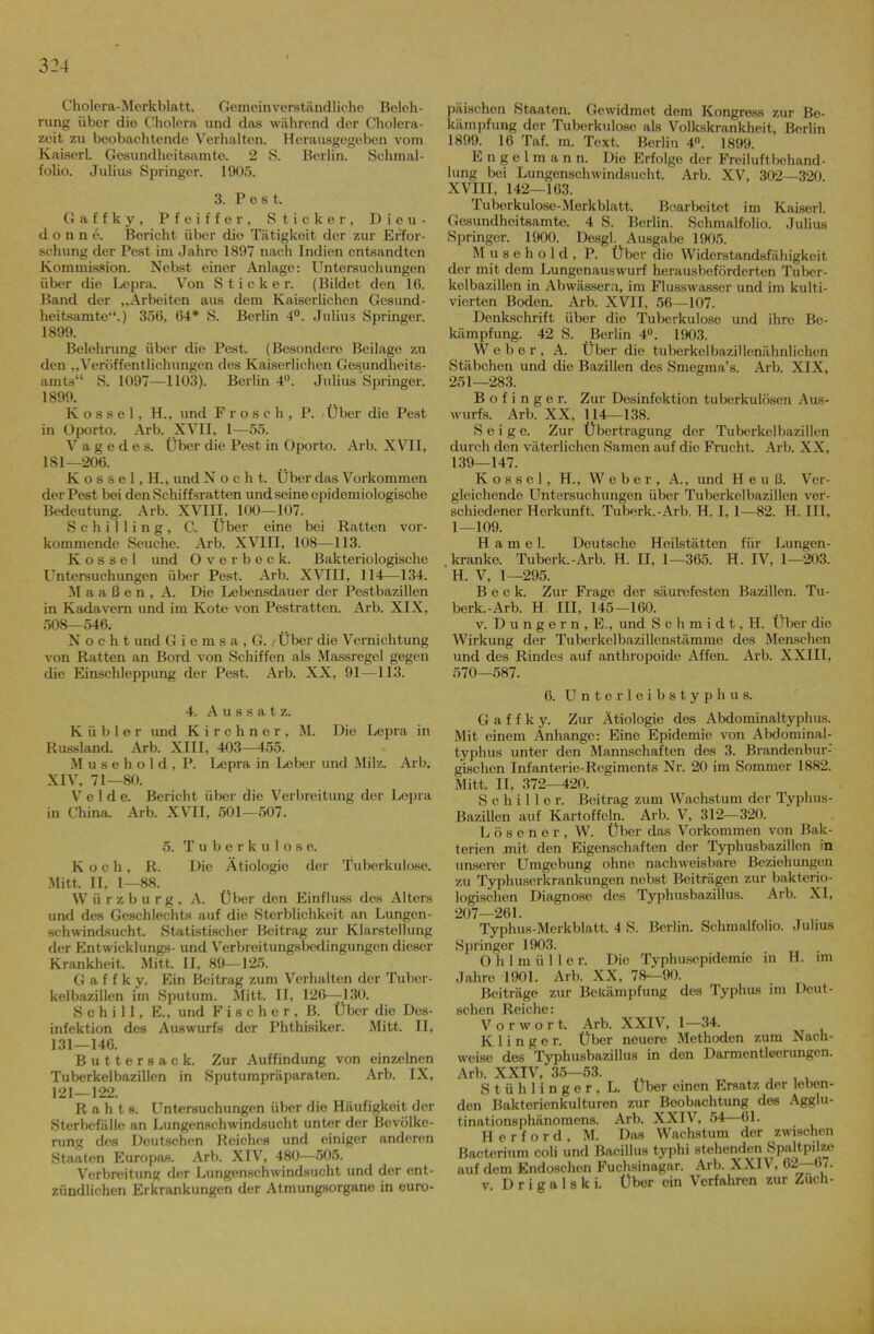 Cholera-Merkblatt. Gemeinverständliche Beleh- rung über die Cholera und das während der Cholera- zeit zu beobachtende Verhalten. Herausgegeben vom Kaiserl. Gesundheitsamt©. 2 S. Berlin. Schmal- folio. Julius Springer. 1905. 3. P c s t. Gaffky, Pfeiffer, Sticker, D i en- do n n e. Bericht über dio Tätigkeit der zur Erfor- schung der Pest im Jahre 1897 nach Indien entsandten Kommission. Nebst einer Anlage: Untersuchungen über die Lepra. Von Sticker. (Bildet den 16. Band der „Arbeiten aus dem Kaiserlichen Gesund- heitsamte“.) 356, 64* S. Berlin 4°. Julius Springer. 1899. Belehrung über die Pest. (Besondere Beilage zu den „Veröffentlichungen des Kaiserlichen Gesundheits- amts“ S. 1097—1103). Berlin 4°. Julius Springer. 1899. K o s s e 1, H., und Frosch, P. Über die Pest in Oporto. Arb. XVII, 1—55. V a g e d e s. Über die Pest in Oporto. Arb. XVII, 1S1—206. K o s s e 1, H., und Noch t. Über das Vorkommen der Pest bei den Schiffsratten und seine epidemiologische Bedeutung. Arb. XVIII, 100—107. Schilling, C. Über eine bei Ratten vor- kommende Seuche. Arb. XVIII, 108—113. K o s s e 1 und Overbeck. Bakteriologische LTntersuchungen über Pest. Arb. XVIII, 114—134. M a a ß e n , A. Die Lebensdauer der Pestbazillen in Kadavern und im Kote von Pestratten. Arb. XIX, 508—546. N o c h t und G i e m s a , G. /Über die Vernichtung von Ratten an Bord von Schiffen als Massregel gegen die Einschleppung der Pest. Arb. XX, 91—113. 4. Aussatz. K ü b 1 e r und Kirchner, M. Die Lepra in Russland. Arb. XIII, 403—455. M u s e h o 1 d , P. Lepra in Leber und Milz. Arb. XIV, 71—80. Velde. Bericht über die Verbreitung der Lepra in China. Arb. XVII, 501—507. 5. Tuberkulose. Koch, R. Die Ätiologie der Tuberkulose. Mitt, II, 1—88. Würsburg, A. Über den Einfluss des Alters und des Geschlechts auf die Sterblichkeit an Lungen- schwindsucht. Statistischer Beitrag zur Klarstellung der Entwicklungs- und Verbreitungslxxlingungcn dieser Krankheit. Mitt. II, 89—125. Gaffky. Ein Beitrag zum Verhalten der Tuber- kelbazillen im Sputum. Mitt. II, 126—^ 130. Schill, E., und Fischer, B. Über die Des- infektion des Auswurfs der Phthisiker. Mitt. II, 131—146. Buttersack. Zur Auffindung von einzelnen Tuberkelbazillen in Sputumpräparaten. Arb. IX, 121—122. R a h t s. Untersuchungen über die Häufigkeit der Sterbcfälle an Lungenschwindsucht unter der Bevölke- rung des Deutschen Reiches und einiger anderen Staaten Europas. Arb. XIV, 480—505. Verbreitung der Lungenschwindsucht und der ent- zündlichen Erkrankungen der Atmungsorgane in euro- päischen Staaten. Gewidmet dem Kongress zur Be- kämpfung der Tuberkulose als Volkskrankheit, Berlin 1899. 16 Taf. m. Text. Berlin 4°. 1899. E n g e l m a n n. Die Erfolge der Freiluftbehand- lung bei Lungenschwindsucht. Arb. XV, 302—320 XVIII, 142—163. Tuberkulose-Merkblatt. Bearbeitet im Kaiserl. Gesundhoitsamte. 4 S. Berlin. Schmalfolio. Julius Springer. 1900. Desgl. Ausgabe 1905. Musehold, P. Über die Widerstandsfähigkeit der mit dem Lungenauswurf herausbeförderten Tuber- kelbazillen in Abwässern, im Flusswasser und im kulti- vierten Boden. Arb. XVII, 56—107. Denkschrift über die Tuberkulose und ihre Be- kämpfung. 42 S. Berlin 4°. 1903. Weber, A. Über die tuberkelbazillenähnlichcn Stäbchen und die Bazillen des Smegma’s. Arb. XIX, 251—283. B o f i n g e r. Zur Desinfektion tuberkulösen Aus- wurfs. Arb. XX, 114—138. S e i g e. Zur Übertragung der Tuberkelbazillen durch den väterlichen Samen auf die Frucht. Arb. XX, 139—147. Kossel, H., Weber, A., und H e u ß. Ver- gleichende Untersuchungen über Tuberkclbazillen ver- schiedener Herkunft. Tubei'k. - Arb. H. 1,1—-82. H. III, 1—109. Hamei. Deutsche Heilstätten für Lungen- kranke. Tuberk.-Arb. H. II, 1—365. H. IV, 1—203. H. V, 1—295. Beck. Zur Frage der säurefesten Bazillen. Tu- berk.-Arb. H III, 145—160. v. D u n g e r n , E., und S c h m i d t, H. Über die Wirkung der Tuberkelbazillenstämme des Menschen und des Rindes auf anthropoide Affen. Arb. XXIII, 570—587. 6. Unterleibstyphus. Gaffky. Zur Ätiologie des Abdominaltyphus. Mit einem Anhänge: Eine Epidemie von Abdominal- typhus unter den Mannschaften des 3. Brandcnbur-' gischen Infanterie-Regiments Nr. 20 im Sommer 1882. Mitt. II, 372—420. Schiller. Beitrag zum Wachstum der Typhus- Bazillen auf Kartoffeln. Arb. V, 312—320. Lösener, W. Über das Vorkommen von Bak- terien mit den Eigenschaften der Typhusbazillen in unserer Umgebung ohne nachweisbare Beziehungen zu Typhuserkrankungen nebst Beiträgen zur bakterio- logischen Diagnose des Typhusbazillus. Arb. XI, 207—261. Typhus-Merkblatt. 4 S. Berlin. Schmalfolio. Julius Springer 1903. O h 1 m ü 11 e r. Die Typhusepidemie in H. im Jahre 1901. Arb. XX, 78—90. Beiträge zur Bekämpfung des Typhus im Deut- schen Reiche: Vorwort. Arb. XXIV, 1—34. K 1 i n g e r. Über neuere Methoden zum Nach- weise des Typhusbazillus in den Darmentleerungen. Arb. XXIV, 35—53. , , , Stühlinger, L. Über einen Ersatz der loben- den Baktorienkulturen zur Beobachtung des Agglu- tinationsphänomens. Arb. XXIV, 54 61. Herford, M. Das Wachstum der zwischen ßacterium coli und Bacillus typhi stehenden Spaltpilze auf dem Endoschen Fuchsinagar. Arb. XXIV, 62—67. v. D r i g a 1 s k i. Über ein Verfahren zur Zuch-