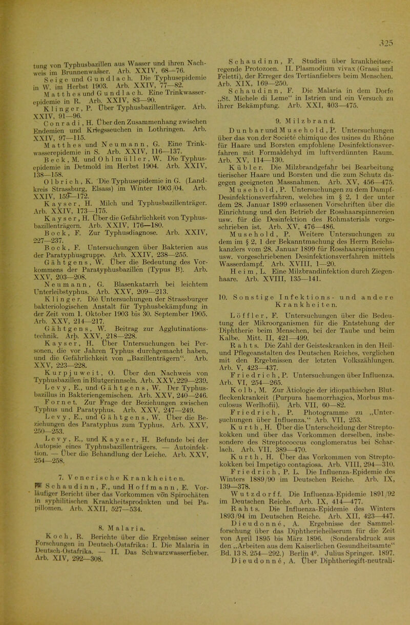 tung von Typhusbazillen aus Wasser und ihren Nach- weis im Brunnenwasser. Arb. XXIV, 68—76. g e i 2 e und Gundlach. Die Typhusepidemie in W. im Herbst 1903. Arb. XXIV, 77—82. M a 11 h o s und G u n d 1 a c h. Eine Trinkwasser- epidemie in R. Arb. XXIV, 83- 90. K 1 i n g e r , P. Über Typhusbazillenträger. Arb. XXIV, 91—96. , . , C o n r a d i , H. Über den Zusammenhang zwischen Endemien und Kriegsseuchon in Lothringen. Arb. XXIV, 97—115. M a 11 h e s und N e u m a n n , G. Eine Trink- wasserepidemie in S. Arb. XXIV, 116—13/. B e c k , M. und 0 h 1 m ü 11 e r , W. Die Typhus- epidemie in Detmold im Herbst 1904. Arb. XXIV, 138—158. 0 1 b r i c h , K. Die Typhusepidemie in G. (Land- kreis Strassburg, Eisass) im Winter 1903/04. Arb. XXIV, 15!P—172. Kayser, H. Milch und Typhusbazillenträger. Arb. XXIV, 173—175. Kayser.H. Über die Gefährlichkeit von Typhus- bazillenträgern. Arb. XXIV, 176—180. Bock, F. Zur Typhusdiagnose. Arb. XXIV, 227—237. Bock, F. Untersuchungen über Bakterien aus der Paratyphusgruppe. Arb. XXIV, 238—255. Gähtgons, W. Über die Bedeutung des Vor- kommens der Paratyphusbazillen (Typus B). Arb. XXV, 203—208. Neumann, G. Blasenkatarrh bei leichtem Unterleibstyphus. Arb. XXV, 209—213. K 1 i n g e r. Die Untersuchungen der Strassburger bakteriologischen Anstalt für Typhusbekämpfung in der Zeit vom 1. Oktober 1903 bis 30. September 1905. Arb. XXV, 214—217. Gähtgens, W. Beitrag zur Agglutinations- teehnik. Arb. XXV, 218—228. Kayser, H. Über Untersuchungen bei Per- sonen, die vor Jahren Typhus durchgemacht haben, und die Gefährlichkeit von „Bazillenträgern“. Arb. XXV, 223—228. Kurpjuweit, O. Über den Nachweis von Typhusbazillen in Blutgerinnseln. Arb. XXV, 229—239. Levy, E., und Gähtgens, W. Der Typhus- bazillus in Bakteriengemischen. Arb. XXV, 240—246. F o r n e t. Zur Frage der Beziehungen zwischen Typhus und Paratyphus. Arb. XXV, 247—249. Levy, E., und Gähtgens, W. Über die Be- ziehungen des Paratyphus zum Typhus. Arb. XXV, 250—253. Levy, E., und Kayser, H. Befunde bei der Autopsie eines Typhusbazillenträgers. — Autoinfek- tion. — Über die Behandlung der Leiche. Arb. XXV, 254—258. 7. Venerische Krankheiten. W Schaudinn, F„ und Hoffman», E. Vor- läufiger Bericht über das Vorkommen von Spirochäten in syphilitischen Krankhoitsprodukton und bei Pa- pillomen. Arb. XXII, 527—534. 8. M a 1 a r i a. Koch, R. Berichte über die Ergebnisse seiner Forschungen in Deutsch-Ostafrika: I. Die Malaria in Deutsch-Ostafrika. — II. Das Schwarzwasserfieber. Arb. XIV, 292—308. M5 Schaudinn, F. Studien über krankheitser- regende Protozoen. II. Plasmodium vivax (Grassi und Feletti), der Erreger des Tertianfiebers beim Menschen. Arb. XIX, 169—250. Schaudinn, F. Die Malaria in dem Dorfe „St. Michele di Lerne“ in Istrien und ein Versuch zu ihrer Bekämpfung. Arb. XXI, 403—475. 9. Milzbrand. D u n b a r und Musehold, P. Untersuchungen über das von der Societe chimiquc des usines du Rhone für Haare und Borsten empfohlene Desinfektionsver- fahren mit Formaldehyd im luftverdünnten Raum. Arb. XV, 114—130. K ü b 1 e r. Die Milzbrandgefahr bei Bearbeitung tierischer Haare und Borsten und die zum Schutz da- gegen geeigneten Massnahmen. Arb. XV, 456—475. Musehold, P. Untersuchungen zu dem Dampf- Desinfektionsverfahren, welches im § 2, 1 der unter dem 28. Januar 1899 erlassenen Vorschriften über die Einrichtung und den Betrieb der Rosshaarspinnereien usw. für die Desinfektion des Rohmaterials vorge- schrieben ist. Arb. XV, 476—486. Musehold, P. Weitere Untersuchungen zu dem im § 2, 1 der Bekanntmachung des Herrn Reichs- kanzlers vom 28. Januar 1899 für Rosshaarspinnereien usw. vorgeschriebenen Desinfektionsverfahren mittels Wasserdampf. Arb. XVIII, 1—20. H e i m , L. Eine Milzbrandinfektion durch Ziegen- haare. Arb. XVIII, 135—141. 10. Sonstige Infektions- und andere Krankheiten. Löffler, F. Untersuchungen über die Bedeu- tung der Mikroorganismen für die Entstehung der Diphtherie beim Menschen, bei der Taube und beim Kalbe. Mitt. II, 421—499. R a h t s. Die Zahl der Geisteskranken in den Heil- und Pflegeanstalten des Deutschen Reiches, verglichen mit den Ergebnissen der letzten Volkszählungen. Arb. V, 423—437. F r i e d r i c h , P. Untersuchungen über Influenza. Arb. VI, 254—265. K o 1 b , M. Zur Ätiologie der idiopathischen Blut- fleckenkrankeit (Purpura haemorrhagica, Morbus ma- culosus Werlhofii). Arb. VII, 60—82. Friedrich, P. Photogramme, zu „Unter- suchungen über Influenza.“ Arb. VII, 253. K u r t h , H. Über die Unterscheidung der Strepto- kokken und über das Vorkommen derselben, insbe- sondere des Streptococcus conglomeratus bei Schar- lach. Arb. VII, 389—470. Kurth, H. Über das Vorkommen von Strepto- kokken bei Impetigo contagiosa. Arb. VIII, 294—310. Friedrich, P. L. Die Influenza-Epidemie des Wintern 1889/90 im Deutschen Reiche. Arb. IX, 139—378. W u t z d o r f f. Die Influenza-Epidemie 1891 92 im Deutschen Reiche. Arb. IX, 414—477. R a h t s. Die Influenza-Epidemie des Winters 1893/94 im Deutschen Reiche. Arb. XII. 423—447. Dieudonne, A. Ergebnisse der Sammel- forschung über das Diphtherieheilserum für die Zeit von April 1895 bis März 1896. (Sonderabdruck aus den „Arbeiten aus dem Kaiserlichen Gesundheitsamte“ Bd. 13 S. 254—292.) Berlin 4°. Julius Springer. 1897. Dieudonn6, A. Über Diphtheriegift-neutrali-