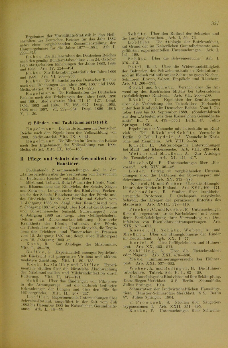 Ergebnisse der Morbiditäts-Statistik in den Heil- anstalten des Deutschen Reiches für das Jahr 1882 nohst einer vergleichenden Zusammenstellung der Hauptergebnisse für die Jahre 1877—1881. Arb. I, »>29 375. ““ R a h t s. Die Heilanstalten des Deutschen Reiches nach den gemäss Bundesratsbeschluss vom 24. Oktober 1875 stattgehabten Erhebungen der Jahre 1883, 1884 und 1885. Arb. IV, 224 494. R a h t s. Zur Erkrankungsstatistik der Jahre 1888 und 1889. Arb. VI, 209 233. R a h t s. Die Heilanstalten des Deutschen Reiches nach den Erhebungen der Jahre 1886, 1887 und 1888. Mediz.-Statist. Mitt. I, 40-74, 181—226. Engelm a n n. Die Heilanstalten des Deutschen Reiches nach den Erhebungen der Jahre 1889, 1890 und 1891. Mediz.-Statist. Mitt. III, 45—127. Desgl. 1892, 1893 und 1894. IV, 168—227. Desgl. 1895, 1896 und 1897. VI, 227—264. Desgl. 1898—1901.- X, 1—30. c) Blinden- und Taubstummenstatistik. Engelmann. Die Taubstummen im Deutschen Reiche nach den Ergebnissen der Volkszählung von 1900. Mediz.-Statist. Mitt. IX, 8—31. Engelman n. Die Blinden im Deutschen Reiche nach den Ergebnissen der Volkszählung von 1900. Mediz.-statist. Mitt. IX, 156—183. |{. Pflege und Schulz der Gesundheit der Haustiere. Fortlaufende Zusammenstellungen sind in den „Jahresberichten über die Verbreitung von Tierseuchen im Deutschen Reiche“ enthalten über: Milzbrand, Tollwut, Rotz (Wurm) der Pferde, Maul- und Klauenseuche des Rindviehs, der Schafe, Ziegen und Schweine, Lungenseuche des Rindviehs, Pocken- seuche der Schafe/Bläschenausschlag der Pferde und fies Rindviehs, Räude der Pferde und Schafe vom 1. Jahrgang 1886 an; desgl. über Rauschbrand vom 2. Jahrgang 1887 an; desgl. über Rotlauf der Schweine und Schweineseuche (einschl. Schweinepest) vom 4. Jahrgang 1889 an; desgl. über Geflügelcholera, Gehirn- und Rückenmarksentzündung (Bornasche Krankheit) der Pferde, Influenza der Pferde, die Tuberkulose unter dem Quarantänevieh,’die Ergeb- nisse der Trichinen- und Finnenschau in Preussen vom 12. Jahrgang 1897 an; desgl. über Hühnerpest vom 18. Jahrgang 1903 an. Koch, R. Zur Ätiologie des Milzbrandes. Mitt, T„ 49—79. G a f f k y , G. Experimentell erzeugte Septicämie mit Rücksicht auf progressive Virulenz und akkom- modative Züchtung. Mitt. I., 80—133. Koch, R., G a f f k y und Löffle r. Experi- mentelle Studien über die künstliche Abschwäohung der Milzbrandbazillen und Milzbrandinfektion durch Fütterung. Mitt, I], 147—181. Schütz. Über das Eindringen von Pilzsporen in die Atmungswege und die dadurch bedingten Erkrankungen der Lungen und über den Pilz fies Hühnergrindes. Mitt. II., 208—227. L o e f f 1 e r. Experimentelle Untersuchungen über Sehwoine-Rotlauf, ausgeführt in der Zeit vom Juli 1882 bis Dezember 1883 im Kaiserlichen Gesundheits- amte. Arb. I., 46—55. 32 7 Schütz. Über den Rotlauf der Schweine und die Impfung derselben. Arb. I, 56—76. Loeffler. Die Ätiologie der Rotzkrankheit, auf Grund der im Kaiserlichen Gesundheitsamte aus- geführten experimentellen Untersuchungen. Arb. I, 141—198. Schüt z. Über die Schweineseuche. Arb. I, 376—413. Petri, R. J. Über die Widerstandsfähigkeit der Bakterien des Schweinerotlaufs in Reinkulturen und im Fleisch rotlaufkranker Schweine gegen Kochen, Schmoren, Braten, Salzen, Einpökeln und Räuchern. Arb. VI, 266—293. R ö c k 1 und Schütz. Versuch über die An- wendung des Koch’schen Mittels bei tuberkulösem (perlsüchtigem) Rindvieh. Arb. VII, 200—209. R ö c k 1, J. G. Ergebnisse der Ermittelungen über die Verbreitung der Tuberkulose (Perlsucht) unter dem Rindvieh im Deutschen Reiche. Vom 1. Ok- tober 1888 bis 30. September 1889. (Sonderabdruck aus den „Arbeiten aus dem Kaiserlichen Gesundheits- amte“ Bd. 7. S. 479—555.) Berlin 4°. Julius Springer. 1891. Ergebnisse der Versuche mit Tuberkulüi an Rind- vieh. 1. Teil. R ö c k 1 und Schütz. Versuche in Berlin. 2. Teil. L y d t i n , A. Versuche in Karls- ruhe und Mannheim. Arb. VIII, 2—86. Kurth, H. Bakteriologische Untersuchungen bei Maul- und Klauenseuche. Arb. VIII, 439—464. Weißer und M a a ß e n . A. Zur Ätiologie des Texasfiebers. Arb. XI, 411—417. M u s e h o l’d , P. Untersuchungen über „Por- kosan“. Arb. XIV, 36—52. B ö d e r. Beitrag zu vergleichenden Untersu- chungen über die Bakterien der Schweinepest und Schweineseuche. Arb. XV, 373—386. K o s s el, H. und W e b e r. Über die Hämoglo- binurie der Rinder in Finland. Arb. XVII, 460—471. Scha u d inn, F. Studien über krankheits- erregende Protozoen. .1. Cyclospora caryolytica Schaud., der Erreger der perniziösen Enteritis des Maulwurfs. Arb. XVIII, 378—416. F i s c h e r , C., und K o s k e , F. Untersuchungen über die sogenannte „rohe Karbolsäure“ mit beson- derer Berücksichtigung ihrer Verwendung zur Des- infektion von Eisenbahnviehtransportwagen. Arb. XIX, 577—671. K o s s e 1, H., Schütz, Web e r , A., und M i e ß n o r. Über die Hämoglobinurie der Rinder in Deutschland. Arb. XX, 1—77. Hertel, M. Über Geflügelcholera und Hühner- pest. Arb. XX, 453—511. Schilling, A. Über die Tsetsekrankheit oder Nagana. Arb. XXI, 476—536. M a u e. Immunisierungsversuche bei Hühner- pest. Arb. XXI, 537—552'. Weber, A., und B o f i n g e r , H. Die Hülmer- tuberkulose. Tuberk.-Arb. H. I., 83—158. ! )ic Dasselplage des Rindviehs und ihre Bekämpfung. Dasselfliegen-Merkblatt. 3 S. Berlin. Schmalfolio. Julius Springer. 1904. Schmarotzer der landwirtschaftlichen Haussäuge- tiere. Haustier-Sehmarotzer-Merkblatt. 8 S. Berlin 8°. Julius Springer. 1904. v. P r o w a z e k , S. Studien über Säugetier- trypanosomen I. Arb. XXII, 351—395. K o s k e , F. Untersuchungen über Schweine-