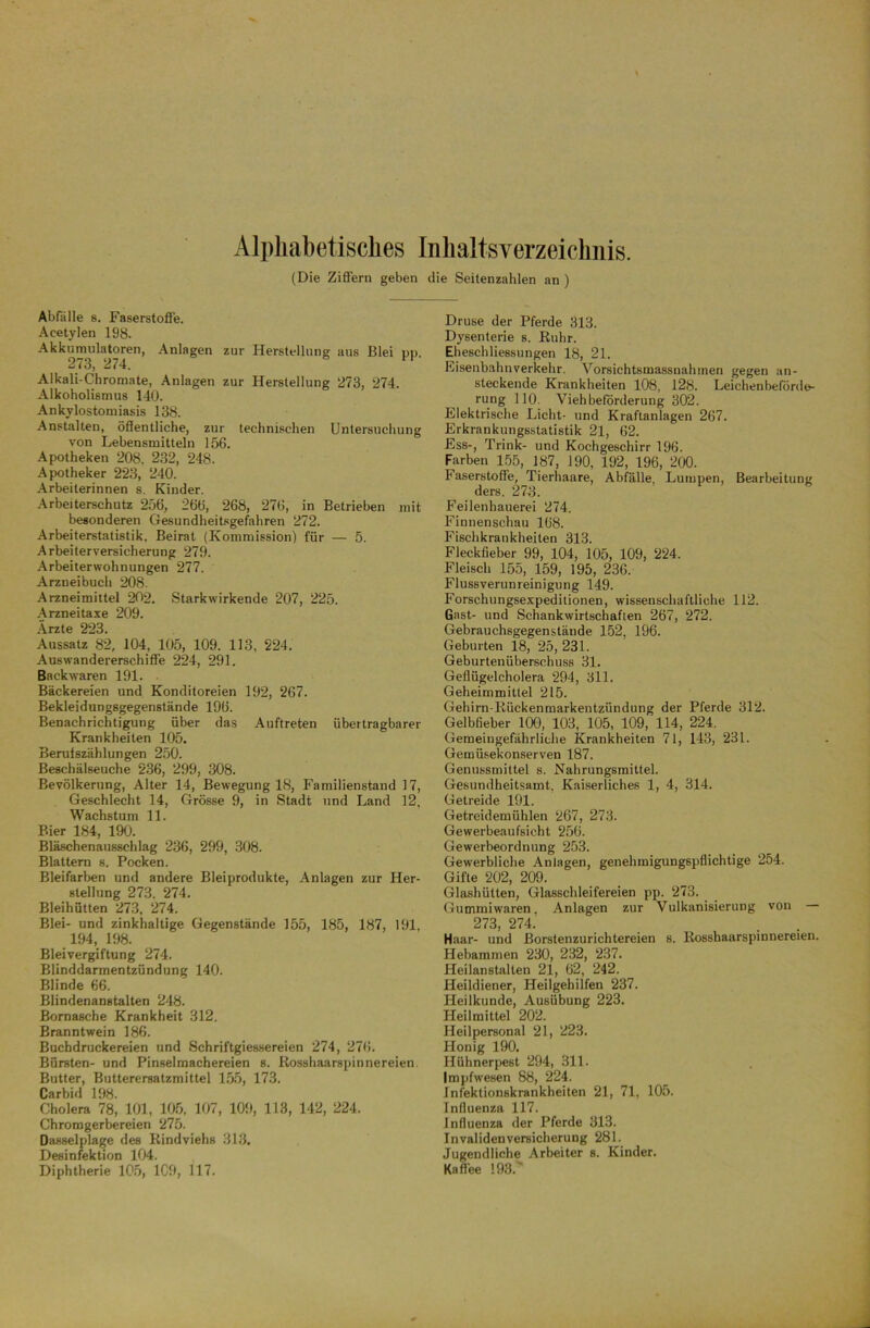 Alphabetisches Inhaltsverzeichnis. (Die Ziffern geben die Seitenzahlen an ) Abfalle 8. Faserstoffe. Acetylen 198. Akkumulatoren, Anlagen zur Herstellung aus Blei pp. 2/3, 274. Alkali-Chromate, Anlagen zur Herstellung 273, 274. Alkoholismus 140. Ankylostomiasis 138. Anstalten, öffentliche, zur technischen Untersuchung von Lebensmitteln 156. Apotheken 208, 232, 248. Apotheker 223, 240. Arbeiterinnen s. Kinder. Arbeiterschutz 256, 266, 268, 276, in Betrieben mit besonderen Gesundheitsgefahren 272. Arbeiterstatistik, Beirat (Kommission) für — 5. Arbeiterversicherung 279. Arbeiterwohnungen 277. Arzneibuch 208. Arzneimittel 202. Starkwirkende 207, 225. Arzneitaxe 209. Ärzte 223. Aussatz 82, 104, 105, 109. 113, 224. Auswandererschiffe 224, 291. Backwaren 191. Bäckereien und Konditoreien 192, 267. Bekleidungsgegenstände 196. Benachrichtigung über das Auftreten übertragbarer Krankheiten 105. Berufszählungen 250. Beschälseuche 236, 299, 308. Bevölkerung, Alter 14, Bewegung 18, Familienstand 17, Geschlecht 14, Grösse 9, in Stadt und Land 12, Wachstum 11. Bier 184, 190. Bläschenausschlag 236, 299, 308. Blattern s. Pocken. Bleifarben und andere Bleiprodukte, Anlagen zur Her- stellung 273. 274. Bleihütten 273, 274. Blei- und zinkhaltige Gegenstände 155, 185, 187, 191, 194, 198. Bleivergiftung 274. Blinddarmentzündung 140. Blinde 66. Blindenanstalten 248. Bornasche Krankheit 312. Branntwein 186. Buchdruckereien und Schriftgiessereien 274, 276. Bürsten- und Pinselmachereien s. Rosshaarspinnereien. Butter, Butterersatzmittel 155, 173. Carbid 198. Cholera 78, 101, 105, 107, 109, 113, 142, 224. Chromgerbereien 275. Dasselplage des Rindviehs 313, Desinfektion 104. Diphtherie 105, 1C9, 117. Druse der Pferde 313. Dysenterie s. Ruhr. Eheschliessungen 18, 21. Eisenbahnverkehr. Vorsichtsmassnahmen gegen an- steckende Krankheiten 108, 128. Leichen beförde- rung 110. Viehbeförderung 302. Elektrische Licht- und Kraftanlagen 267. Erkrankungsstatistik 21, 62. Ess-, Trink- und Kochgeschirr 196. Farben 155, 187, 190, 192, 196, 200. Faserstoffe, Tierhaare, Abfälle, Lumpen, Bearbeitung ders. 273. Feilenhauerei 274. Finnenschau 168. Fischkrankheiten 313. Fleckfieber 99, 104, 105, 109, 224. Fleisch 155, 159, 195, 236. Flussverunreinigung 149. Forschungsexpeditionen, wissenschaftliche 112. Gast- und Schank wirtschaften 267, 272. Gebrauchsgegenstäude 152, 196. Geburten 18, 25, 231. Geburtenüberschuss 31. Geflügelcholera 294, 311. Geheimmittel 215. Gehirn-Rückenmarkentzündung der Pferde 312. Gelbfieber 100, 103, 105, 109, 114, 224. Gemeingefährliche Krankheiten 71, 143, 231. Gemüsekonserven 187. Genussmittel s. Nahrungsmittel. Gesundheitsamt, Kaiserliches 1, 4, 314. Getreide 191. Getreidemühlen 267, 273. Gewerbeaufsicht 256. Gewerbeordnung 253. Gewerbliche Anlagen, genehmigungspflichtige 254. Gifte 202, 209. Glashütten, Glasschleifereien pp. 273. Gummiwaren. Anlagen zur Vulkanisierung von — 273, 274. Haar- und Borstenzurichtereien s. Rosshaarspinnereien. Hebammen 230, 232, 237. Heilanstalten 21, 62, 242. Heildiener, Heilgehilfen 237. Heilkunde, Ausübung 223. Heilmittel 202. Heilpersonal 21, 223. Honig 190. Hühnerpest 294, 311. Impfwesen 88, 224. Infektionskrankheiten 21, 71, 105. Influenza 117. Influenza der Pferde 313. Invalidenversicherung 281. Jugendliche Arbeiter s. Kinder. Kaffee 193.