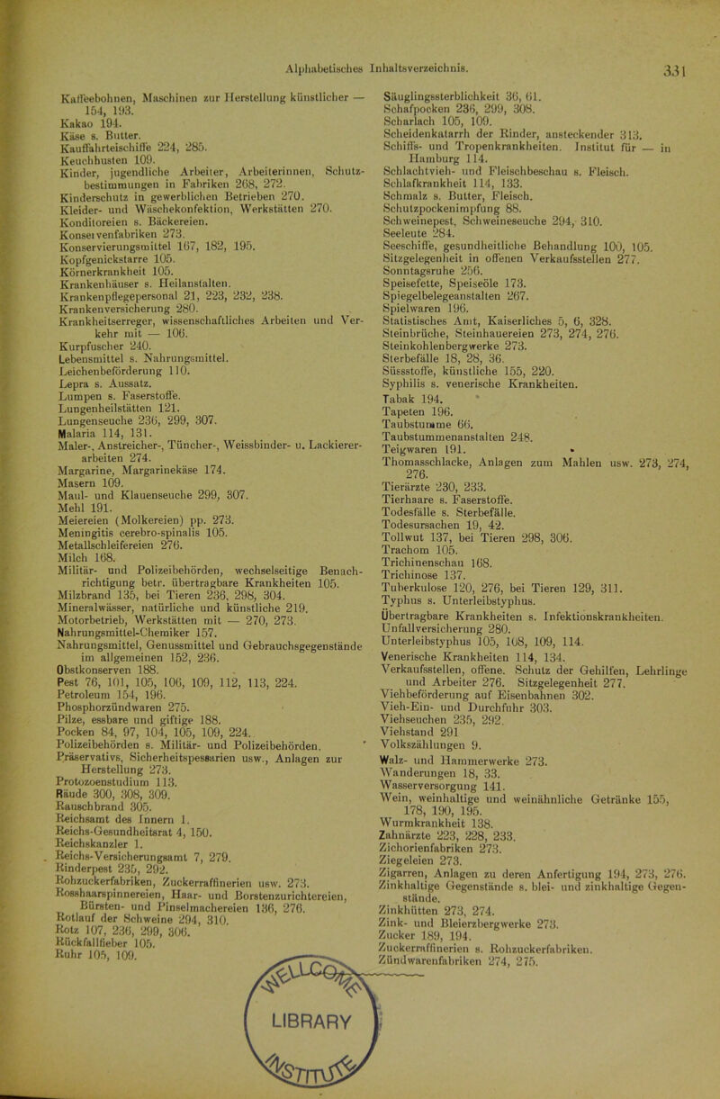 Kaffeebohnen, Maschinen zur Herstellung künstlicher — 154, 193. Kakao 194. Käse s. Butter. Kauffahrteischiffe 224, 285. Keuchhusten 109. Kinder, jugendliche Arbeiter, Arbeiterinnen, Schutz- bestimmungen in Fabriken 208, 272. Kinderschutz in gewerblichen Betrieben 270. Kleider- und Wäschekonfektion, Werkstätten 270. Konditoreien s. Bäckereien. Konsei venfabriken 273. Konservierungsmittel 167, 182, 195. Kopfgenickstarre 105. Körnerkraukheit 105. Krankenhäuser s. Heilanstalten. Krankenpflegepersonal 21, 223, 232, 238. Krankenversicherung 280. Krankheitserreger, wissenschaftliches Arbeiten und Ver- kehr mit — 106. Kurpfuscher 240. Lebensmittel s. Nahrungsmittel. Leichenbeförderung 110. Lepra s. Aussatz. Lumpen s. Faserstoffe. Lungenheilstätten 121. Lungenseuche 236, 299, 307. Malaria 114, 131. Maler-, Anstreicher-, Tüncher-, Weissbinder- u. Lackierer- arbeiten 274. Margarine, Margarinekäse 174. Masern 109. Maul- und Klauenseuche 299, 307. Mehl 191. Meiereien (Molkereien) pp. 273. Meningitis cerebro-spinalis 105. Metallschleifereien 276. Milch 168. Militär- und Polizeibehörden, wechselseitige Benach- richtigung betr. übertragbare Krankheiten 105. Milzbrand 135, bei Tieren 236, 298, 304. Mineralwässer, natürliche und künstliche 219. Motorbetrieb, Werkstätten mit — 270, 273. Nahrungsmittel-Chemiker 157. Nahrungsmittel, Genussmittel und Gebrauchsgegenstände im allgemeinen 152, 236. Obstkonserven 188. Pest 76, 101, 105, 106, 109, 312, 113, 224. Petroleum 154, 196. Phosphorzündwaren 275. Pilze, essbare und giftige 188. Pocken 84, 97, 104, 105, 109, 224. Polizeibehörden s. Militär- und Polizeibehörden. Präservativs, Sicherheitspessarien usw., Anlagen zur Herstellung 273. Protozoenstudium 113. Räude 300, 308, 309. Rauschbrand 305. Reichsamt des Innern 1. Reichs-Gesundheitsrat 4, 150. Reichskanzler 1. . Reichs-Versicherungsamt 7, 279. Rinderpest 235, 292. Rohzuckerfabriken, Zuckerraffinerien usw. 273. Rosshaarspinnereien, Haar- und Borstenzurichtereien, Bürsten- und Pinselmachereien 136, 276. Rotlauf der Schweine 294, 310 Rotz 107, 236, 299, 306. Rückfallfieber 105. Ruhr 105, 109. ^ Säuglingssterblichkeit 36, 61. Schafpocken 236, 299, 308. Scharlach 105, 109. Scheidenkatarrh der Rinder, ansteckender 313. Schiffs- und Tropenkrankheiten. Institut für in Hamburg 114. Schlachtvieh- und Fleischbeschau s. Fleisch. Schlafkrankheit 114, 133. Schmalz s. Butter, Fleisch. Schutzpockenimpfung 88. Schweinepest, Schweineseuche 294, 310. Seeleute 284. Seeschiffe, gesundheitliche Behandlung 100, 105. Sitzgelegenheit in offenen Verkaufsstellen 277. Sonntagsruhe 256. Speisefette, Speiseöle 173. Spiegelbelegeanstalten 267. Spielwaren 196. Statistisches Amt, Kaiserliches 5, 6, 328. Steinbrüche, Steinhauereien 273, 274, 276. Steinkohlenbergwerke 273. Sterbefälle 18, 28, 36. Süssstoffe, künstliche 155, 220. Syphilis s. venerische Krankheiten. Tabak 194. Tapeten 196. Taubstumme 66. Taubstummenanstalten 248. Teig waren 191. » Thomasschlacke, Anlagen zum Mahlen usw. 273, 274, 276. Tierärzte 230, 233. Tierhaare s. Faserstoffe. Todesfälle s. Sterbefälle. Todesursachen 19, 42. Tollwut 137, bei Tieren 298, 306. Trachom 105. Trichinenschau 168. Trichinose 137. Tuberkulose 120, 276, bei Tieren 129, 311. Typhus s. Unterleibstyphus. Übertragbare Krankheiten s. Infektionskrankheiten. Unfallversicherung 280. Unterleibstyphus 105, 108, 109, 114. Venerische Krankheiten 114, 134. Verkaufsstellen, offene. Schutz der Gehilfen, Lehrlinge und Arbeiter 276. Sitzgelegenheit 277. Viehbeförderung auf Eisenbahnen 302. Vieh-Ein- und Durchfuhr 303. Viehseuchen 235, 292. Viehstand 291 Volkszählungen 9. Walz- und Hammerwerke 273. Wanderungen 18, 33. Wasserversorgung 141. Wein, weinhaltige und weinähnliche Getränke 155, 178, 190, 195. Wurmkrankheit 138. Zahnärzte 223, 228, 233. Zichorienfabriken 273. Ziegeleien 273. Zigarren, Anlagen zu deren Anfertigung 194, 273, 276. Zinkhaltige Gegenstände s. blei- und zinkhaltige Gegen- stände. Zinkhütten 273, 274. Zink- und Bleierzbergwerke 273. Zucker 189, 194. Zuckerraffinerien s. Rohzuckerfabriken. Zündwarenfabriken 274, 275. LIBRARY