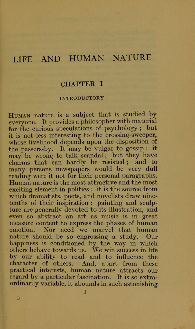 LIFE AND HUMAN NATURE CHAPTER I INTRODUCTORY Human nature is a subject that is studied by everyone. It provides a philosopher with material for the curious speculations of psychology ; but it is not less interesting to the crossing-sweeper, whose livelihood depends upon the disposition of the passers-by. It may be vulgar to gossip : it may be wrong to talk scandal; but they have charms that can hardly be resisted; and to many persons newspapers would be very dull reading were it not for their personal paragraphs. Human nature is the most attractive and the most exciting element in politics : it is the source from which dramatists, poets, and novelists draw nine- tenths of their inspiration : painting and sculp- ture are generally devoted to its illustration, and even so abstract an art as music is in great measure content to express the phases of human emotion. Nor need we marvel that human nature should be so engrossing a study. Our happiness is conditioned by the way in which others behave towards us. We win success in life by our ability to read and to influence the character of others. And, apart from these practical interests, human nature attracts our regard by a particular fascination. It is so extra- ordinarily variable, it abounds in such astonishing 3 B