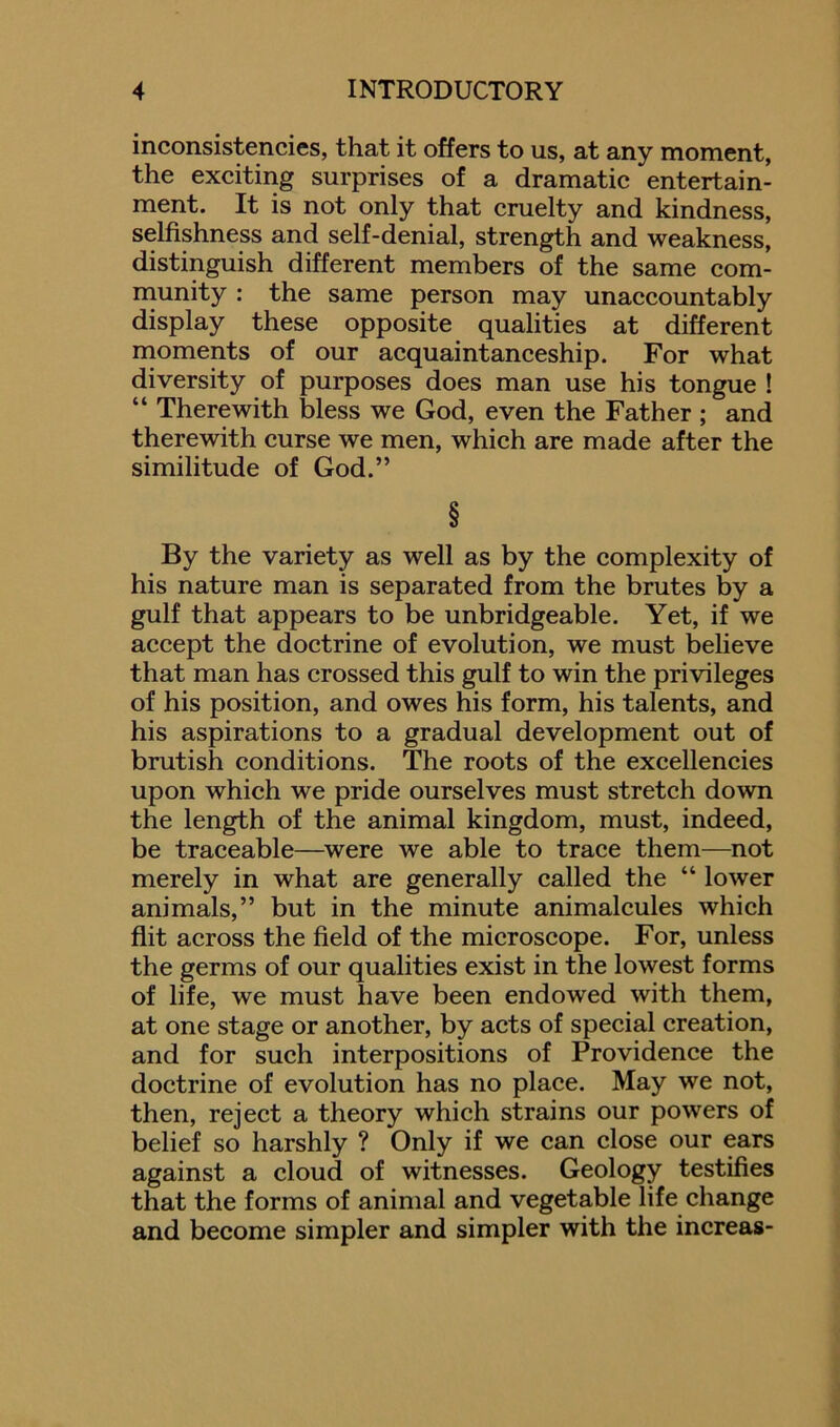 inconsistencies, that it offers to us, at any moment, the exciting surprises of a dramatic entertain- ment. It is not only that cruelty and kindness, selfishness and self-denial, strength and weakness, distinguish different members of the same com- munity : the same person may unaccountably display these opposite qualities at different moments of our acquaintanceship. For what diversity of purposes does man use his tongue ! “ Therewith bless we God, even the Father ; and therewith curse we men, which are made after the similitude of God.” § By the variety as well as by the complexity of his nature man is separated from the brutes by a gulf that appears to be unbridgeable. Yet, if we accept the doctrine of evolution, we must believe that man has crossed this gulf to win the privileges of his position, and owes his form, his talents, and his aspirations to a gradual development out of brutish conditions. The roots of the excellencies upon which we pride ourselves must stretch down the length of the animal kingdom, must, indeed, be traceable—were we able to trace them—not merely in what are generally called the “ lower animals,” but in the minute animalcules which flit across the field of the microscope. For, unless the germs of our qualities exist in the lowest forms of life, we must have been endowed with them, at one stage or another, by acts of special creation, and for such interpositions of Providence the doctrine of evolution has no place. May we not, then, reject a theory which strains our powers of belief so harshly ? Only if we can close our ears against a cloud of witnesses. Geology testifies that the forms of animal and vegetable life change and become simpler and simpler with the increas-