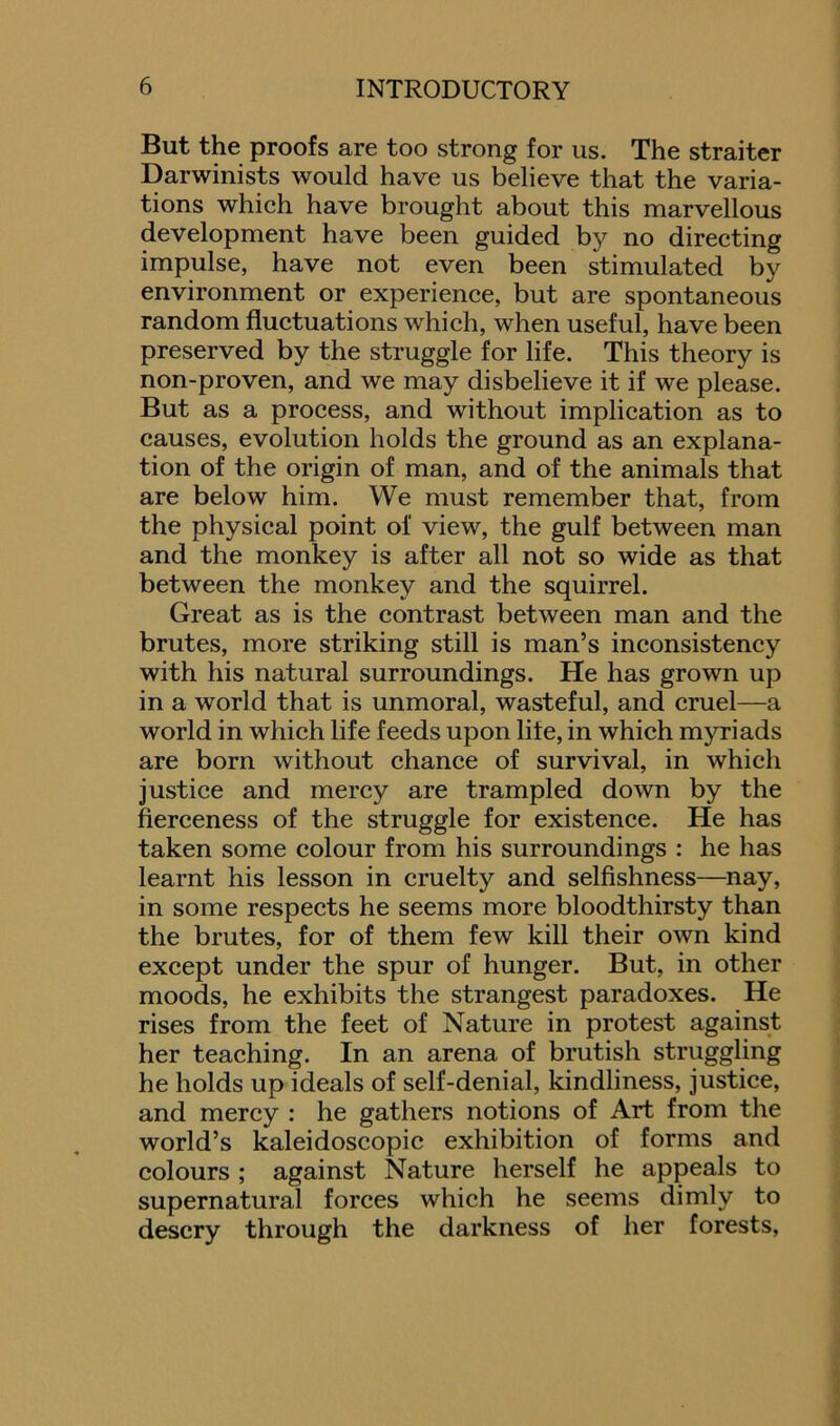 But the proofs are too strong for us. The straiter Darwinists would have us believe that the varia- tions which have brought about this marvellous development have been guided by no directing impulse, have not even been stimulated by environment or experience, but are spontaneous random fluctuations which, when useful, have been preserved by the struggle for life. This theory is non-proven, and we may disbelieve it if we please. But as a process, and without implication as to causes, evolution holds the ground as an explana- tion of the origin of man, and of the animals that are below him. We must remember that, from the physical point of view, the gulf between man and the monkey is after all not so wide as that between the monkey and the squirrel. Great as is the contrast between man and the brutes, more striking still is man’s inconsistency with his natural surroundings. He has grown up in a world that is unmoral, wasteful, and cruel—a world in which life feeds upon life, in which myriads are born without chance of survival, in which justice and mercy are trampled down by the fierceness of the struggle for existence. He has taken some colour from his surroundings : he has learnt his lesson in cruelty and selfishness—nay, in some respects he seems more bloodthirsty than the brutes, for of them few kill their own kind except under the spur of hunger. But, in other moods, he exhibits the strangest paradoxes. He rises from the feet of Nature in protest against her teaching. In an arena of brutish struggling he holds up ideals of self-denial, kindliness, justice, and mercy : he gathers notions of Art from the world’s kaleidoscopic exhibition of forms and colours ; against Nature herself he appeals to supernatural forces which he seems dimly to descry through the darkness of her forests,