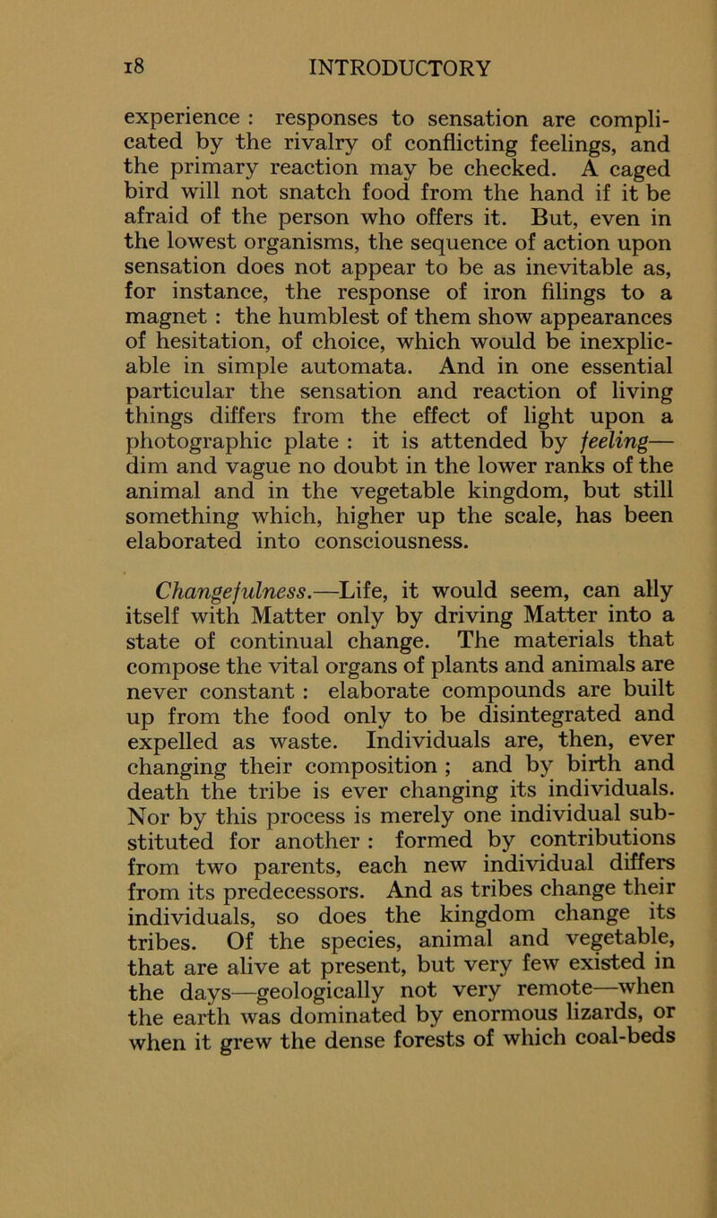 experience : responses to sensation are compli- cated by the rivalry of conflicting feelings, and the primary reaction may be checked. A caged bird will not snatch food from the hand if it be afraid of the person who offers it. But, even in the lowest organisms, the sequence of action upon sensation does not appear to be as inevitable as, for instance, the response of iron filings to a magnet : the humblest of them show appearances of hesitation, of choice, which would be inexplic- able in simple automata. And in one essential particular the sensation and reaction of living things differs from the effect of light upon a photographic plate : it is attended by feeling— dim and vague no doubt in the lower ranks of the animal and in the vegetable kingdom, but still something which, higher up the scale, has been elaborated into consciousness. Changefulness.—Life, it would seem, can ally itself with Matter only by driving Matter into a state of continual change. The materials that compose the vital organs of plants and animals are never constant : elaborate compounds are built up from the food only to be disintegrated and expelled as waste. Individuals are, then, ever changing their composition ; and by birth and death the tribe is ever changing its individuals. Nor by this process is merely one individual sub- stituted for another : formed by contributions from two parents, each new individual differs from its predecessors. And as tribes change their individuals, so does the kingdom change its tribes. Of the species, animal and vegetable, that are alive at present, but very few existed in the days—geologically not very remote—when the earth was dominated by enormous lizards, or when it grew the dense forests of which coal-beds