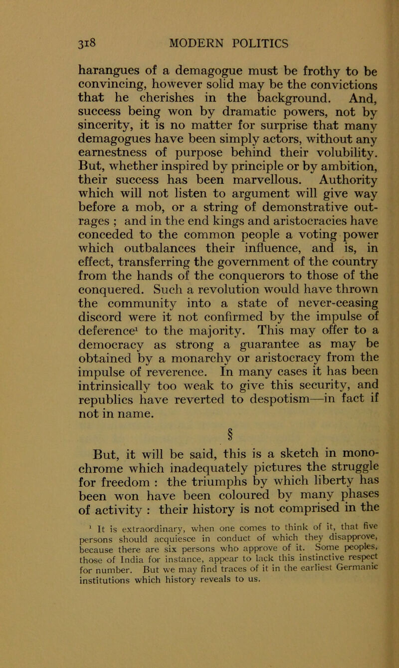 harangues of a demagogue must be frothy to be convincing, however solid may be the convictions that he cherishes in the background. And, success being won by dramatic powers, not by sincerity, it is no matter for surprise that many demagogues have been simply actors, without any earnestness of purpose behind their volubility. But, whether inspired by principle or by ambition, their success has been marvellous. Authority which will not listen to argument will give way before a mob, or a string of demonstrative out- rages ; and in the end kings and aristocracies have conceded to the common people a voting power which outbalances their influence, and is, in effect, transferring the government of the country from the hands of the conquerors to those of the conquered. Such a revolution would have thrown the community into a state of never-ceasing discord were it not confirmed by the impulse of deference1 to the majority. This may offer to a democracy as strong a guarantee as may be obtained by a monarchy or aristocracy from the impulse of reverence. In many cases it has been intrinsically too weak to give this security, and republics have reverted to despotism—in fact if not in name. § But, it will be said, this is a sketch in mono- chrome which inadequately pictures the struggle for freedom : the triumphs by which liberty has been won have been coloured by many phases of activity : their history is not comprised in the 1 It is extraordinary, when one comes to think of it, that five persons should acquiesce in conduct of which they disapprove, because there are six persons who approve of it. Some peoples, those of India for instance, appear to lack this instinctive respect for number. But we may find traces of it in the earliest Germanic institutions which history reveals to us.