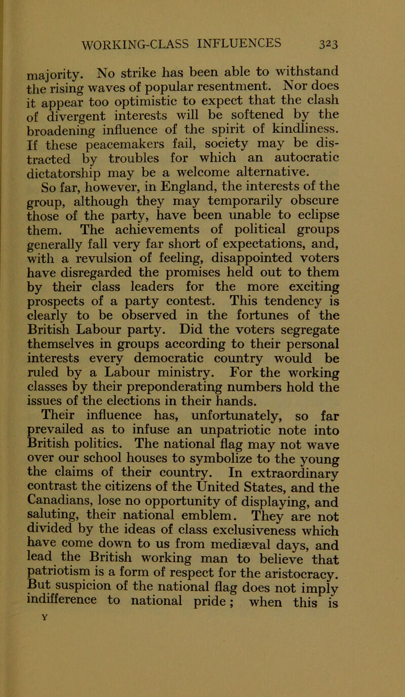 majority. No strike has been able to withstand the rising waves of popular resentment. Nor does it appear too optimistic to expect that the clash of divergent interests will be softened by the broadening influence of the spirit of kindliness. If these peacemakers fail, society may be dis- tracted by troubles for which an autocratic dictatorship may be a welcome alternative. So far, however, in England, the interests of the group, although they may temporarily obscure those of the party, have been unable to eclipse them. The achievements of political groups generally fall very far short of expectations, and, with a revulsion of feeling, disappointed voters have disregarded the promises held out to them by their class leaders for the more exciting prospects of a party contest. This tendency is clearly to be observed in the fortunes of the British Labour party. Did the voters segregate themselves in groups according to their personal interests every democratic country would be ruled by a Labour ministry. For the working classes by their preponderating numbers hold the issues of the elections in their hands. Their influence has, unfortunately, so far prevailed as to infuse an unpatriotic note into British politics. The national flag may not wave over our school houses to symbolize to the young the claims of their country. In extraordinary contrast the citizens of the United States, and the Canadians, lose no opportunity of displaying, and saluting, their national emblem. They are not divided by the ideas of class exclusiveness which have come down to us from mediaeval days, and lead the British working man to believe that patriotism is a form of respect for the aristocracy. But suspicion of the national flag does not imply indifference to national pride; when this is