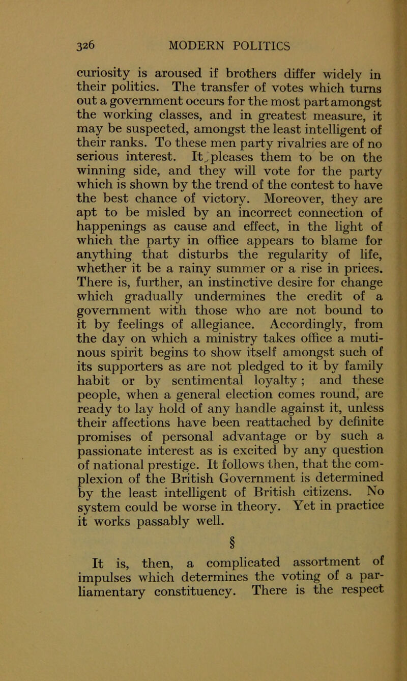 curiosity is aroused if brothers differ widely in their politics. The transfer of votes which turns out a government occurs for the most part amongst the working classes, and in greatest measure, it may be suspected, amongst the least intelligent of their ranks. To these men party rivalries are of no serious interest. It, pleases them to be on the winning side, and they will vote for the party which is shown by the trend of the contest to have the best chance of victory. Moreover, they are apt to be misled by an incorrect connection of happenings as cause and effect, in the light of which the party in office appears to blame for anything that disturbs the regularity of life, whether it be a rainy summer or a rise in prices. There is, further, an instinctive desire for change which gradually undermines the credit of a government with those who are not bound to it by feelings of allegiance. Accordingly, from the day on which a ministry takes office a muti- nous spirit begins to show itself amongst such of its supporters as are not pledged to it by family habit or by sentimental loyalty; and these people, when a general election comes round, are ready to lay hold of any handle against it, unless their affections have been reattached by definite promises of personal advantage or by such a passionate interest as is excited by any question of national prestige. It follows then, that the com- plexion of the British Government is determined by the least intelligent of British citizens. No system could be worse in theory. Yet in practice it works passably well. It is, then, a complicated assortment of impulses which determines the voting of a par- liamentary constituency. There is the respect
