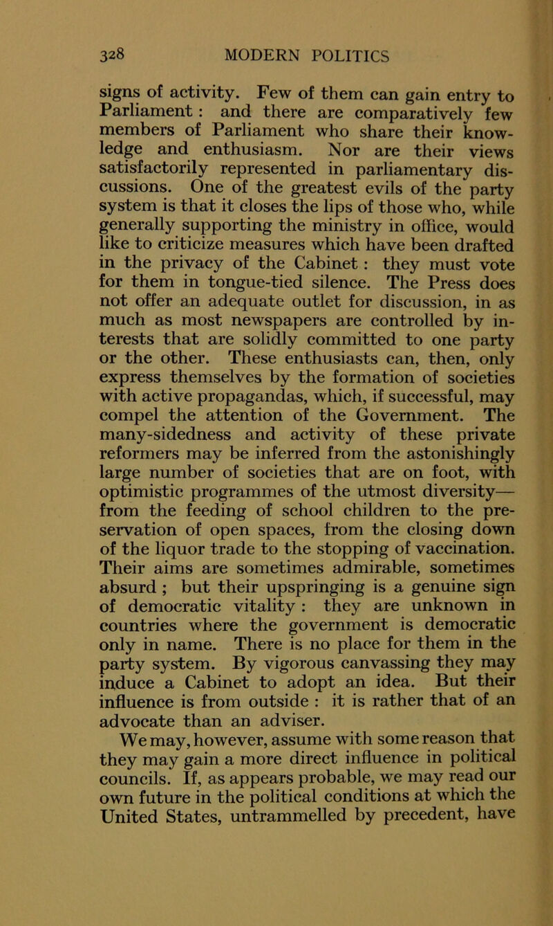 signs of activity. Few of them can gain entry to Parliament : and there are comparatively few members of Parliament who share their know- ledge and enthusiasm. Nor are their views satisfactorily represented in parliamentary dis- cussions. One of the greatest evils of the party system is that it closes the lips of those who, while generally supporting the ministry in office, would like to criticize measures which have been drafted in the privacy of the Cabinet : they must vote for them in tongue-tied silence. The Press does not offer an adequate outlet for discussion, in as much as most newspapers are controlled by in- terests that are solidly committed to one party or the other. These enthusiasts can, then, only express themselves by the formation of societies with active propagandas, which, if successful, may compel the attention of the Government. The many-sidedness and activity of these private reformers may be inferred from the astonishingly large number of societies that are on foot, with optimistic programmes of the utmost diversity— from the feeding of school children to the pre- servation of open spaces, from the closing down of the liquor trade to the stopping of vaccination. Their aims are sometimes admirable, sometimes absurd ; but their upspringing is a genuine sign of democratic vitality : they are unknown in countries where the government is democratic only in name. There is no place for them in the party system. By vigorous canvassing they may induce a Cabinet to adopt an idea. But their influence is from outside : it is rather that of an advocate than an adviser. We may, however, assume with some reason that they may gain a more direct influence in political councils. If, as appears probable, we may read our own future in the political conditions at which the United States, untrammelled by precedent, have