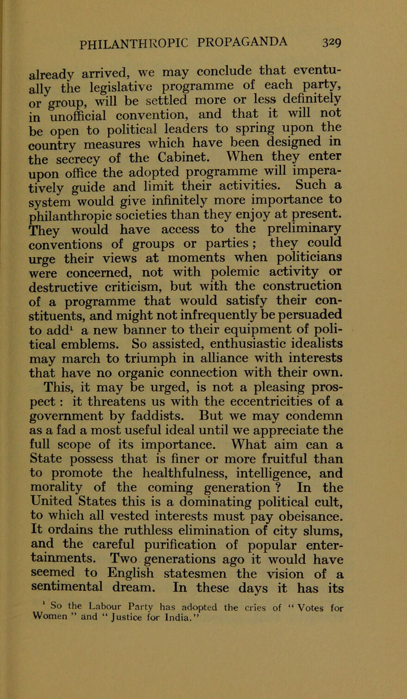 already arrived, we may conclude that eventu- ally the legislative programme of each party, or group, will be settled more or less definitely in unofficial convention, and that it will not be open to political leaders to spring upon the country measures which have been designed in the secrecy of the Cabinet. When they enter upon office the adopted programme will impera- tively guide and limit their activities. Such a system would give infinitely more importance to philanthropic societies than they enjoy at present. They would have access to the preliminary conventions of groups or parties; they could urge their views at moments when politicians were concerned, not with polemic activity or destructive criticism, but with the construction of a programme that would satisfy their con- stituents, and might not infrequently be persuaded to add1 a new banner to their equipment of poli- tical emblems. So assisted, enthusiastic idealists may march to triumph in alliance with interests that have no organic connection with their own. This, it may be urged, is not a pleasing pros- pect : it threatens us with the eccentricities of a government by faddists. But we may condemn as a fad a most useful ideal until we appreciate the full scope of its importance. What aim can a State possess that is finer or more fruitful than to promote the healthfulness, intelligence, and morality of the coming generation ? In the United States this is a dominating political cult, to which all vested interests must pay obeisance. It ordains the ruthless elimination of city slums, and the careful purification of popular enter- tainments. Two generations ago it would have seemed to English statesmen the vision of a sentimental dream. In these days it has its So the Labour Party has adopted the cries of “ Votes for Women ” and “ Justice for India.”