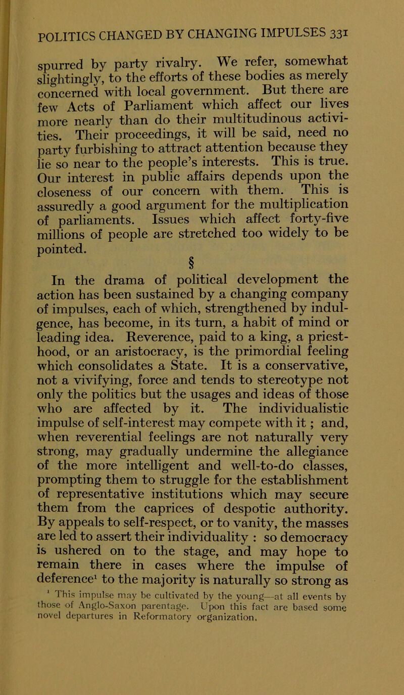 spurred by party rivalry. We refer, somewhat slightingly, to the efforts of these bodies as merely concerned with local government. But there are few Acts of Parliament which affect our lives more nearly than do their multitudinous activi- ties. Their proceedings, it will be said, need no party furbishing to attract attention because they lie so near to the people’s interests. This is true. Our interest in public affairs depends upon the closeness of our concern with them. This is assuredly a good argument for the multiplication of parliaments. Issues which affect forty-five millions of people are stretched too widely to be pointed. § In the drama of political development the action has been sustained by a changing company of impulses, each of which, strengthened by indul- gence, has become, in its turn, a habit of mind or leading idea. Reverence, paid to a king, a priest- hood, or an aristocracy, is the primordial feeling which consolidates a State. It is a conservative, not a vivifying, force and tends to stereotype not only the politics but the usages and ideas of those who are affected by it. The individualistic impulse of self-interest may compete with it; and, when reverential feelings are not naturally very strong, may gradually undermine the allegiance of the more intelligent and well-to-do classes, prompting them to struggle for the establishment of representative institutions which may secure them from the caprices of despotic authority. By appeals to self-respect, or to vanity, the masses are led to assert their individuality : so democracy is ushered on to the stage, and may hope to remain there in cases where the impulse of deference1 to the majority is naturally so strong as 1 This impulse may be cultivated by the young—at all events by those of Anglo-Saxon parentage. Upon this fact are based some novel departures in Reformatory organization.