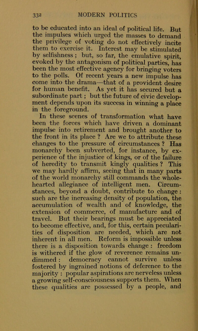 to be educated into an ideal of political life. But the impulses which urged the masses to demand the privilege of voting do not effectively incite them to exercise it. Interest may be stimulated by selfishness ; but, so far, the emulative spirit, evoked by the antagonism of political parties, has been the most effective agency for bringing voters to the polls. Of recent years a new impulse has come into the drama—that of a provident desire for human benefit. As yet it has secured but a subordinate part; but the future of civic develop- ment depends upon its success in winning a place in the foreground. In these scenes of transformation what have been the forces which have driven a dominant impulse into retirement and brought another to the front in its place ? Are we to attribute these changes to the pressure of circumstances ? Has monarchy been subverted, for instance, by ex- perience of the injustice of kings, or of the failure of heredity to transmit kingly qualities ? This we may hardly affirm, seeing that in many parts of the world monarchy still commands the whole- hearted allegiance of intelligent men. Circum- stances, beyond a doubt, contribute to change : such are the increasing density of population, the accumulation of wealth and of knowledge, the extension of commerce, of manufacture and of travel. But their bearings must be appreciated to become effective, and, for this, certain peculari- ties of disposition are needed, which are not inherent in all men. Reform is impossible unless there is a disposition towards change : freedom is withered if the glow of reverence remains un- dimmed : democracy cannot survive unless fostered by ingrained notions of deference to the majority : popular aspirations are nerveless unless a growing self-consciousness supports them. When these qualities are possessed by a people, and