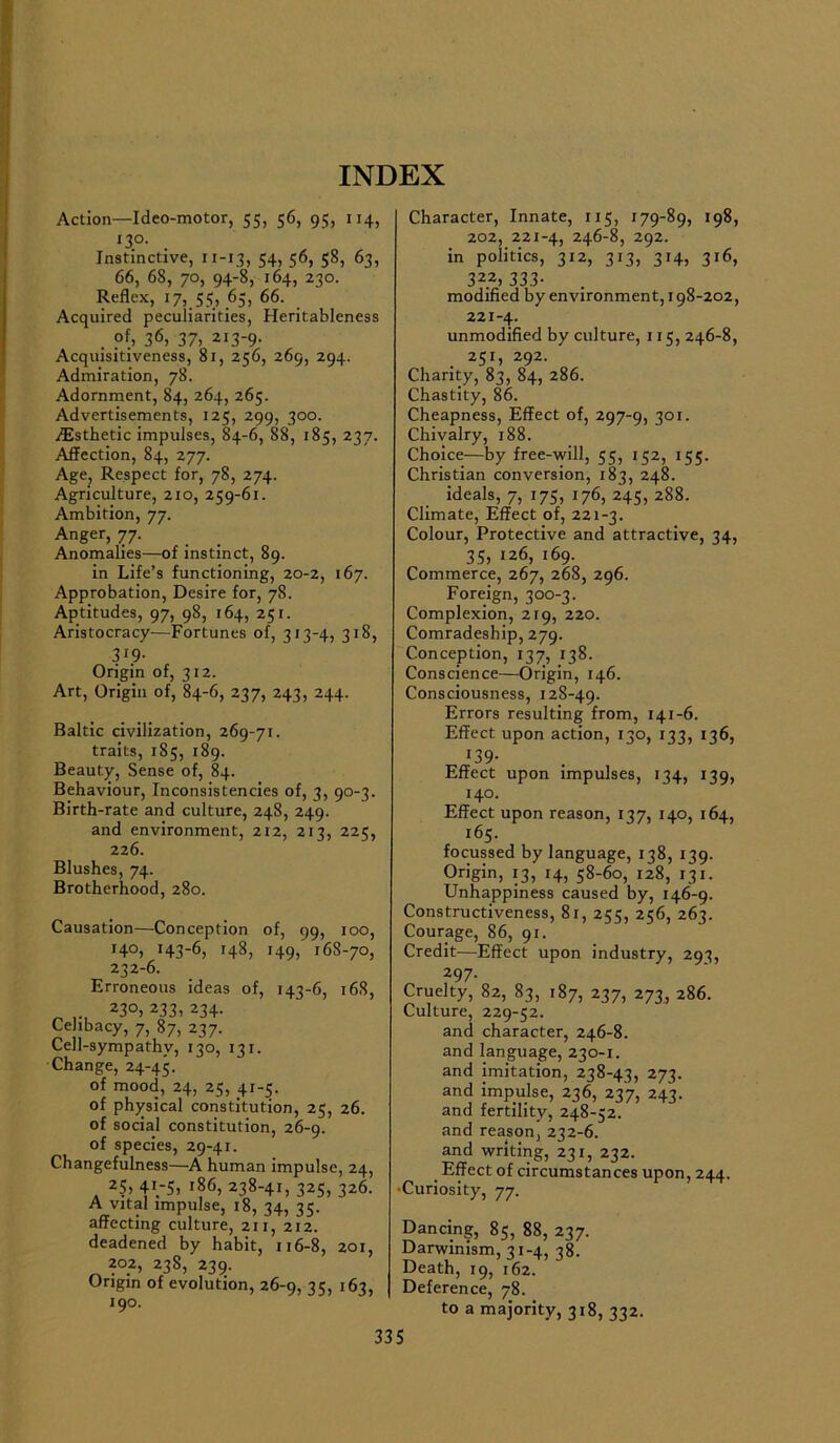 INDEX Action—Ideo-motor, 55, 56, 95, 114, 130. Instinctive, 11-13, 54, 56, 58, 63, 66, 68, 70, 94-8, 164, 230. Reflex, 17, 55, 65, 66. Acquired peculiarities, Heritableness . ?f> 3*5, 37, 213-9- Acquisitiveness, 81, 256, 269, 294. Admiration, 78. Adornment, 84, 264, 265. Advertisements, 125, 299, 300. /Esthetic impulses, 84-6, 88, 185, 237. Affection, 84, 277. Age, Respect for, 78, 274. Agriculture, 210, 259-61. Ambition, 77. Anger, 77. Anomalies—of instinct, 89. in Life’s functioning, 20-2, 167. Approbation, Desire for, 78. Aptitudes, 97, 98, 164, 251. Aristocracy—Fortunes of, 313-4, 318, 3'9- Origin of, 312. Art, Origin of, 84-6, 237, 243, 244. Baltic civilization, 269-71. traits, 185, 189. Beauty, Sense of, 84. Behaviour, Inconsistencies of, 3, 90-3. Birth-rate and culture, 248, 249. and environment, 212, 213, 225, 226. Blushes, 74. Brotherhood, 280. Causation—Conception of, 99, 100, H0) H3-6, 148, H9) 168-70, 232-6. Erroneous ideas of, 143-6, i6f 23°) 233, 234- Celibacy, 7, 87, 237. Cell-sympathv, 120, 131. Change, 24-45. of mood, 24, 25, 4.1-5. of physical constitution, 25, 26. of social constitution, 26-9. of species, 29-41. Changefulness—A human impulse, 24 25, 41.-5, 186, 238-4i, 32S, 32C A vital impulse, 18, 34, 35. affecting culture, 211, 212. deadened by habit, 116-8, 201 202, 238, 239. Origin of evolution, 26-9, 35, 161 190. Character, Innate, 115, 179-89, 198, 202, 221-4, 246-8, 292. in politics, 312, 313, 314, 316, 322, 333- modified by environment, 198-202, 221-4. unmodified by culture, 115, 246-8, 251, 292. Charity, 83, 84, 286. Chastity, 86. Cheapness, Effect of, 297-9, 301- Chivalry, 188. Choice—by free-will, 55, 152, 155. Christian conversion, 183, 248. ideals, 7, 175, 176, 245, 288. Climate, Effect of, 221-3. Colour, Protective and attractive, 34, 35, 126, 169. Commerce, 267, 268, 296. Foreign, 300-3. Complexion, 219, 220. Comradeship, 279. Conception, 137, 138. Conscience—Origin, 146. Consciousness, 128-49. Errors resulting from, 141-6. Effect upon action, 130, 133, 136, r39- Effect upon impulses, 134, 139, 140. Effect upon reason, 137, 140, 164, 165. focussed by language, 138, 139. Origin, 13, 14, 58-60, 128, 131. Unhappiness caused by, 146-9. Constructiveness, 81, 255, 256, 263. Courage, 86, 91. Credit—Effect upon industry, 293, 297- Cruelty, 82, 83, 187, 237, 273, 286. Culture, 229-52. and character, 246-8. and language, 230-1. and imitation, 238-43, 273. and impulse, 236, 237, 243. and fertility, 248-52. and reason, 232-6. and writing, 231, 232. . Effect of circumstances upon, 244. •Curiosity, 77. Dancing, 85, 88, 237. Darwinism, 31-4, 38. Death, 19, 162. Deference, 78. to a majority, 318, 332.