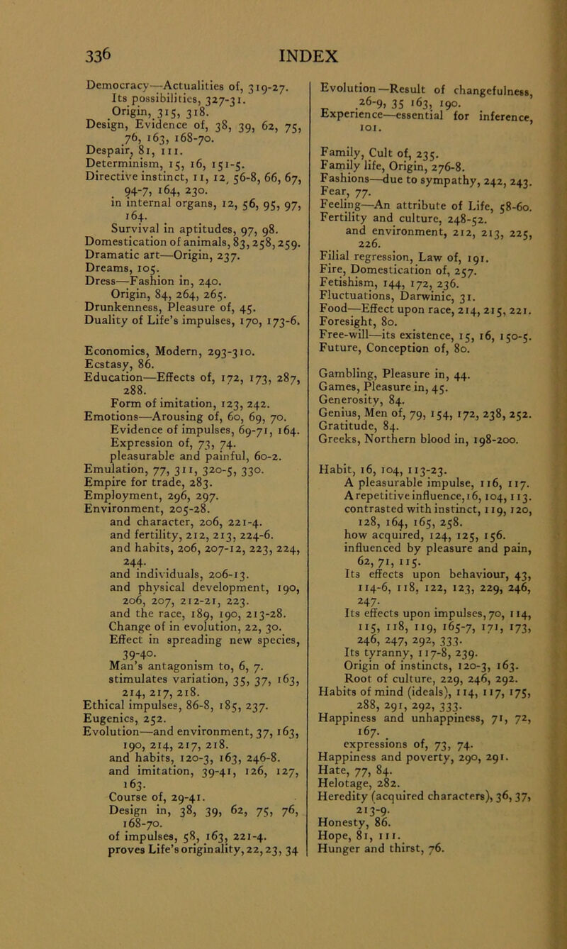 Democracy—Actualities of, 319-27. Its possibilities, 327-31. .Or>gin, 3‘S, 3l8- Design, Evidence of, 38, 39, 62, 75, 76, 163, 168-70. Despair^ 81, in. Determinism, 15, 16, 151-5. Directive instinct, 11, 12. 56-8, 66, 67, 94-7, 164, 230. in internal organs, 12, 56, 95, 97, 164. Survival in aptitudes, 97, 98. Domestication of animals, 83, 258, 259. Dramatic art—Origin, 237. Dreams, 105. Dress—Fashion in, 240. Origin, 84, 264, 265. Drunkenness, Pleasure of, 45. Duality of Life’s impulses, 170, 173-6. Economics, Modern, 293-310. Ecstasy, 86. Education—Effects of, 172, 173, 287, 288. Form of imitation, 123, 242. Emotions—Arousing of, 60, 69, 70. Evidence of impulses, 69-71, 164. Expression of, 73, 74. pleasurable and painful, 60-2. Emulation, 77, 311, 320-5, 330. Empire for trade, 283. Employment, 296, 297. Environment, 205-28. and character, 206, 221-4. and fertility, 212, 213, 224-6. and habits, 206, 207-12, 223, 224, 244- and individuals, 206-13. and physical development, 190, 206, 207, 212-21, 223. and the race, 189, 190, 213-28. Change of in evolution, 22, 30. Effect in spreading new species, 39-4°- Man’s antagonism to, 6, 7. stimulates variation, 35, 37, 163, 214, 217, 218. Ethical impulses, 86-8, 185, 237. Eugenics, 252. Evolution—and environment, 37, 163, 190, 214, 217, 218. and habits, 120-3, 163, 246-8. and imitation, 39-41, 126, 127, 163- Course of, 29-41. Design in, 38, 39, 62, 75, 76, 168-70. of impulses, 58, 163, 221-4. proves Life’s originality, 22,23, 34 Evolution—Result of changefulness, 26-9, 35 163, 190. Experience—essential for inference, 101. Family, Cult of, 235. Family life, Origin, 276-8. Fashions—due to sympathy, 242, 243. Fear, 77. Feeling—-An attribute of Life, 58-60. Fertility and culture, 248-52. and environment, 212, 213, 225, 226. Filial regression, Law of, 191. Fire, Domestication of, 257. Fetishism, 144, 172, 236. Fluctuations, Darwinic, 31. Food-—Effect upon race, 214, 215, 221. Foresight, 80. Free-will—its existence, 15, 16, 150-5. Future, Conception of, 80. Gambling, Pleasure in, 44. Games, Pleasure in, 45. Generosity, 84. Genius, Men of, 79, 154, 172, 238, 252. Gratitude, 84. Greeks, Northern blood in, 198-200. Habit, 16, 104, 113-23. A pleasurable impulse, 116, 117. A repetitive influence, 16,104,113. contrasted with instinct, 119, 120, 128, 164, 165, 258. how acquired, 124, 125, 156. influenced by pleasure and pain, 62,71,115. It3 effects upon behaviour, 43, 114-6, 118, 122, 123, 229, 246, 247. Its effects upon impulses, 70, 114, 115, II8, ”9, i65-7, *7G '73. 246, 247, 292, 333. Its tyranny, 117-8, 239. Origin of instincts, 120-3, 163. Root of culture, 229, 246, 292. Habits of mind (ideals), 114, 117, 175, . 288, 291, 292, 333. Happiness and unhappiness, 71, 72, 167. expressions of, 73, 74. Happiness and poverty, 290, 291. Hate, 77, 84. Helotage, 282. Heredity (acquired characters), 36, 37, 213-9. Honesty, 86. Hope, 81, in. Hunger and thirst, 76.