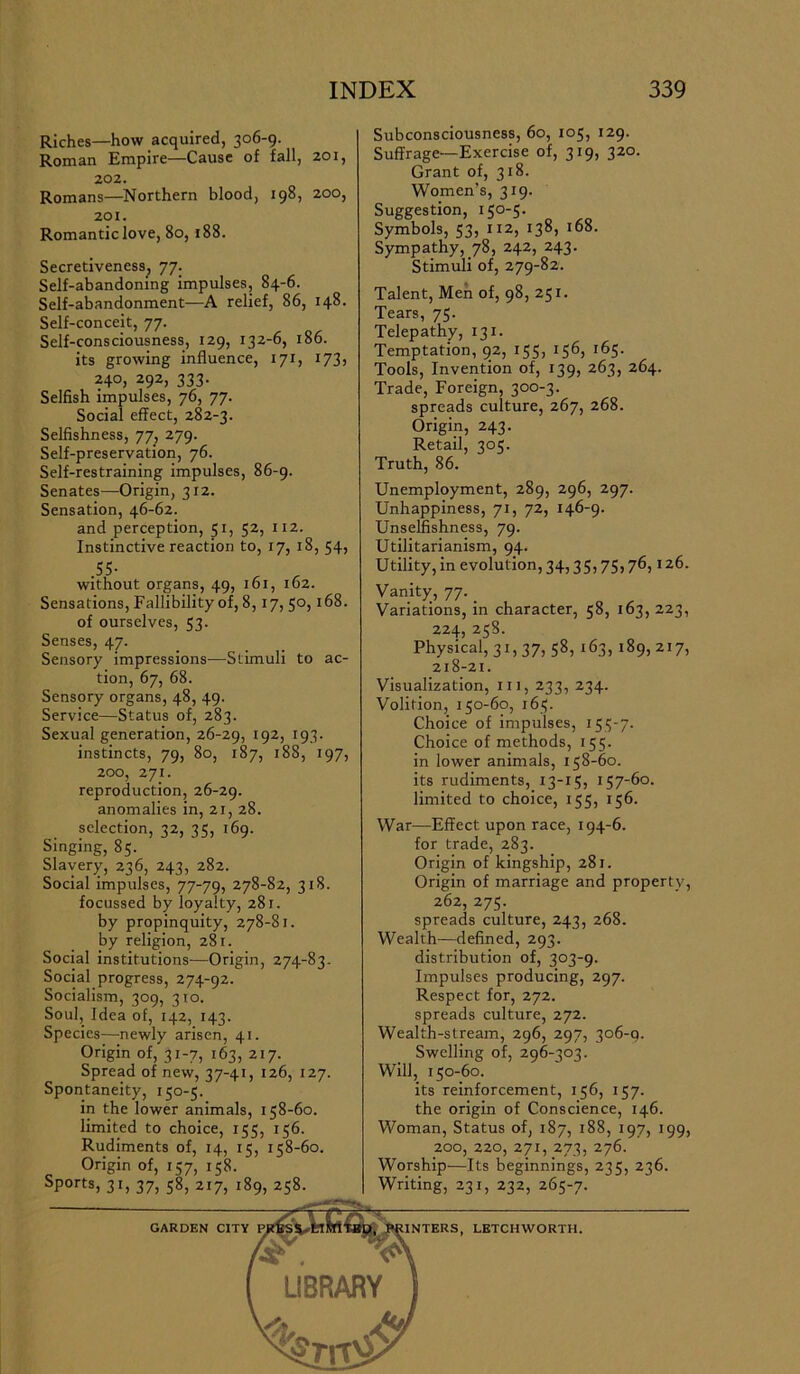 Riches—how acquired, 306-9. Roman Empire—Cause of fall, 201, 202. Romans—Northern blood, 198, 200, 201. Romantic love, 80,188. Secretiveness, 77. Self-abandoning impulses, 84-6. Self-abandonment—A relief, 86, 148. Self-conceit, 77. Self-consciousness, 129, 132-6, 186. its growing influence, 171, 173, 240, 292, 333. Selfish impulses, 76, 77. Social effect, 282-3. Selfishness, 77, 279. Self-preservation, 76. Self-restraining impulses, 86-9. Senates—Origin, 312. Sensation, 46-62. and perception, 51, 52, 112. Instinctive reaction to, 17, 18, 54, Sensations, Fallibility of, 8,17, 50, 168. of ourselves, 53. Senses, 47. Sensory impressions—Stimuli to ac- tion, 67, 68. Sensory organs, 48, 49. Service—Status of, 283. Sexual generation, 26-29, 192, 193. instincts, 79, 80, 187, 188, 197, 200, 271. reproduction, 26-29. anomalies in, 21, 28. selection, 32, 35, 169. Singing, 85. Slavery, 236, 243, 282. Social impulses, 77-79, 278-82, 318. focussed by loyalty, 281. by propinquity, 278-81. by religion, 281. Social institutions—Origin, 274-83. Social progress, 274-92. Socialism, 309, 310. Soul, Idea of, 142, 143. Species—newly arisen, 41. Origin of, 31-7, 163, 217. Spread of new, 37-41, 126, 127. Spontaneity, 150-5. in the lower animals, 158-60. limited to choice, 155, 156. Rudiments of, 14, 15, 158-60. Origin of, 157, 158. Sports, 31, 37, 58, 217, 189, 258. Subconsciousness, 60, 105, 129. Suffrage—Exercise of, 319, 320. Grant of, 318. Women’s, 319. Suggestion, 150-5. Symbols, 53, 112, 138, 168. Sympathy, 78, 242, 243. Stimuli of, 279-82. Talent, Men of, 98, 251. Tears, 75. Telepathy, 131. Temptation, 92, 155, 156, 165. Tools, Invention of, 139, 263, 264. Trade, Foreign, 300-3. spreads culture, 267, 268. Origin, 243. Retail, 305. Truth, 86. Unemployment, 289, 296, 297. Unhappiness, 71, 72, 146-9. Unselfishness, 79. Utilitarianism, 94. Utility, in evolution, 34,35,75,76,126. Vanity, 77. _ Variations, in character, 58, 163, 223, 224, 258. Physical, 31,37, 58, 163, 189, 217, 218-21. Visualization, in, 233, 234. Volition, 150-60, 165. Choice of impulses, 155-7. Choice of methods, 155. in lower animals, 158-60. its rudiments, 13-15, 157-60. limited to choice, 155, 156. War—Effect upon race, 194-6. for trade, 283. Origin of kingship, 281. Origin of marriage and property, 262, 275. spreads culture, 243, 268. Wealth—defined, 293. distribution of, 303-9. Impulses producing, 297. Respect for, 272. spreads culture, 272. Wealth-stream, 296, 297, 306-9. Swelling of, 296-303. Will, 150-60. its reinforcement, 156, 157. the origin of Conscience, 146. Woman, Status of, 187, 188, 197, 199, 200, 220, 271, 273, 276. Worship—Its beginnings, 235, 236. Writing, 231, 232, 265-7.