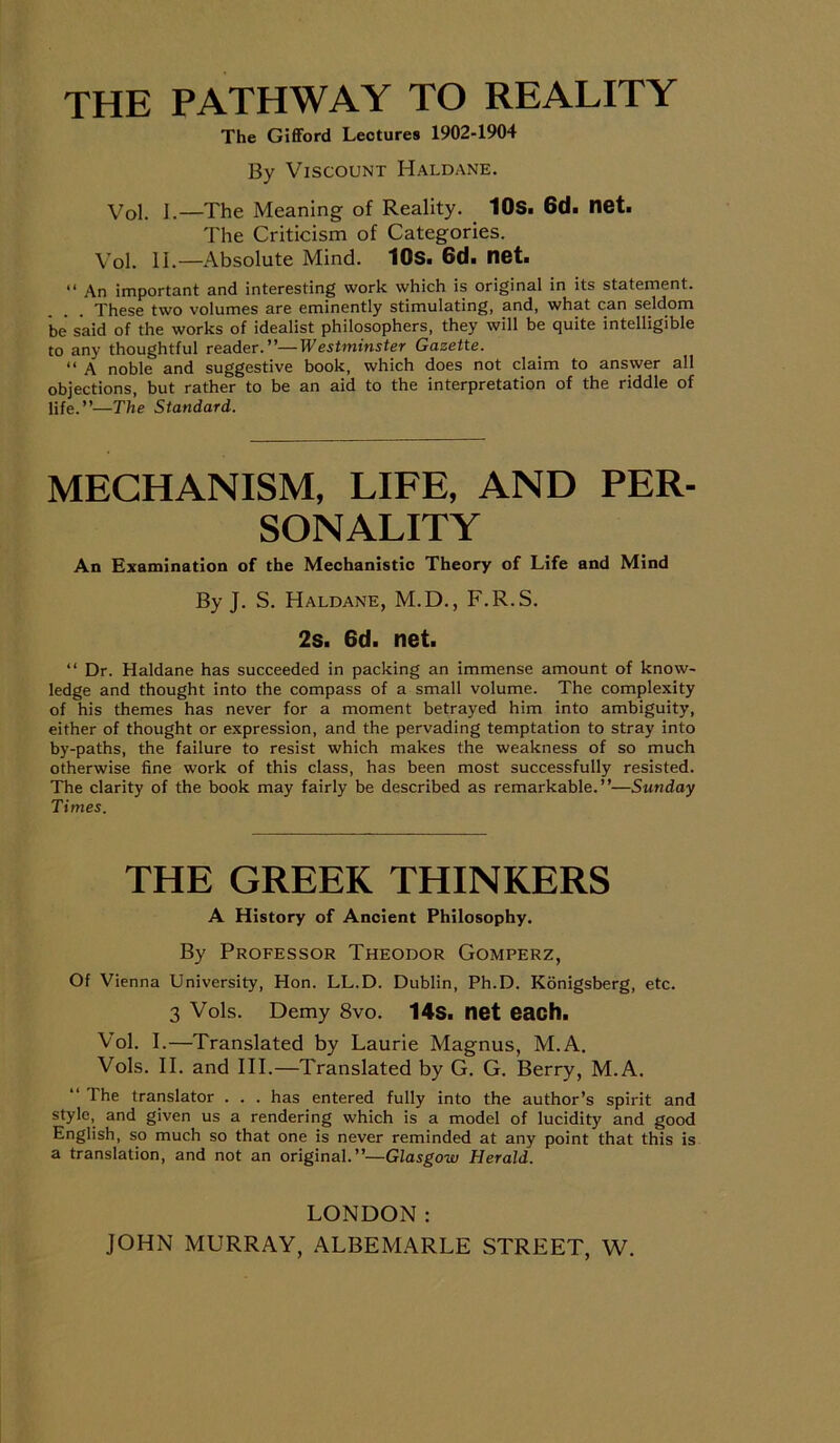 THE PATHWAY TO REALITY The Gifford Lectures 1902-1904 By Viscount Haldane. Vol. I.—The Meaning of Reality. 10s. 6d. net. The Criticism of Categories. Vol. 11.—Absolute Mind. 10s. 6d« net. “ An important and interesting work which is original in its statement. These two volumes are eminently stimulating, and, what can seldom be said of the works of idealist philosophers, they will be quite intelligible to any thoughtful reader.”—Westminster Gazette. “ A noble and suggestive book, which does not claim to answer all objections, but rather to be an aid to the interpretation of the riddle of life.”—The Standard. MECHANISM, LIFE, AND PER- SONALITY An Examination of the Mechanistic Theory of Life and Mind By J. S. Haldane, M.D., F.R.S. 2s. 6d. net. “ Dr. Haldane has succeeded in packing an immense amount of know- ledge and thought into the compass of a small volume. The complexity of his themes has never for a moment betrayed him into ambiguity, either of thought or expression, and the pervading temptation to stray into by-paths, the failure to resist which makes the weakness of so much otherwise fine work of this class, has been most successfully resisted. The clarity of the book may fairly be described as remarkable.”—Sunday Times. THE GREEK THINKERS A History of Ancient Philosophy. By Professor Theodor Gomperz, Of Vienna University, Hon. LL.D. Dublin, Ph.D. Konigsberg, etc. 3 Vols. Demy 8vo. 14s. net each. Vol. I.—Translated by Laurie Magnus, M.A. Vols. II. and III.—Translated by G. G. Berry, M.A. The translator . . . has entered fully into the author’s spirit and style, and given us a rendering which is a model of lucidity and good English, so much so that one is never reminded at any point that this is a translation, and not an original.”—Glasgow Herald. LONDON: