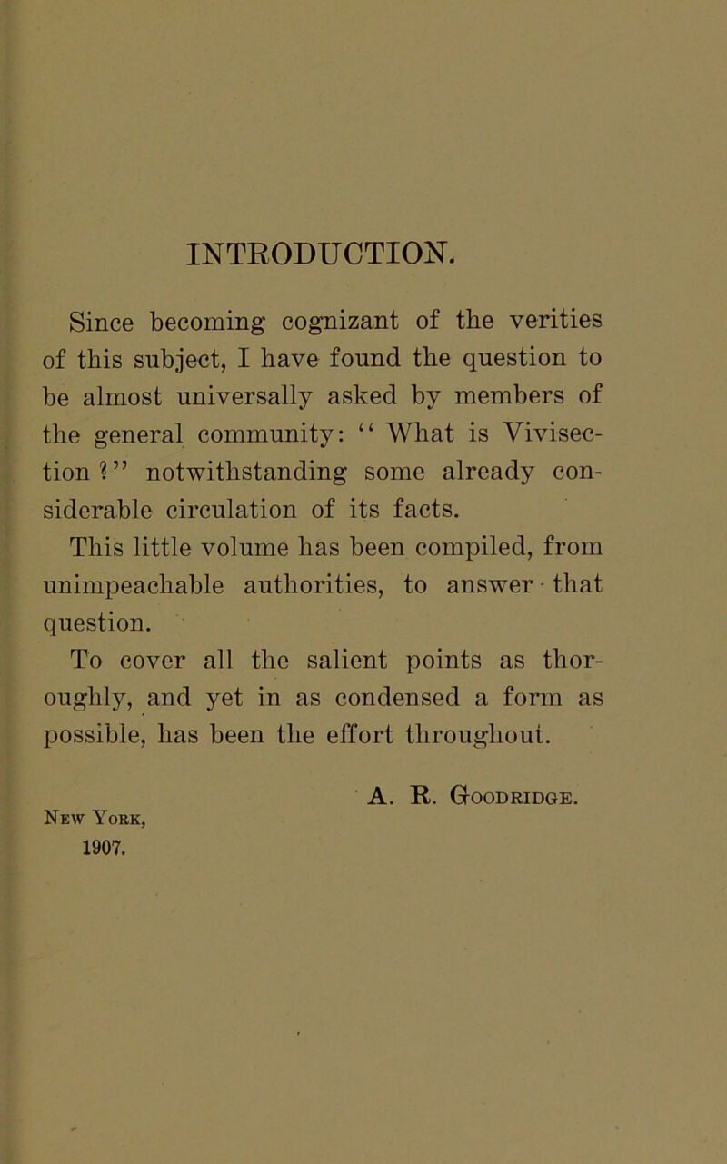 INTRODUCTION. Since becoming cognizant of the verities of this subject, I have found the question to be almost universally asked by members of the general community: “ What is Vivisec- tion?” notwithstanding some already con- siderable circulation of its facts. This little volume has been compiled, from unimpeachable authorities, to answer • that question. To cover all the salient points as thor- oughly, and yet in as condensed a form as possible, has been the effort throughout. A. R. Gtoodridge. New York, 1907.