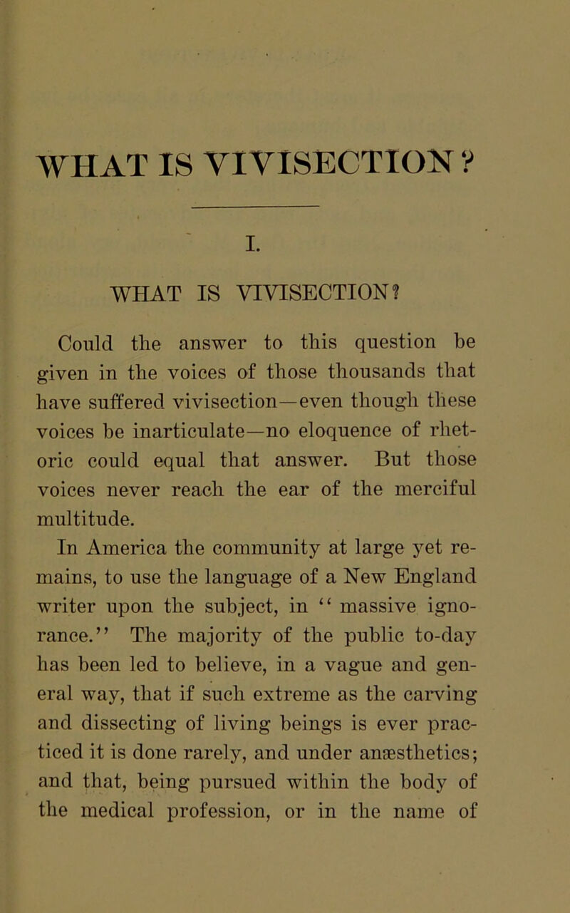 i. WHAT IS VIVISECTION? Could the answer to this question be given in the voices of those thousands that have suffered vivisection—even though these voices be inarticulate—no eloquence of rhet- oric could equal that answer. But those voices never reach the ear of the merciful multitude. In America the community at large yet re- mains, to use the language of a New England writer upon the subject, in “ massive igno- rance.” The majority of the public to-day has been led to believe, in a vague and gen- eral way, that if such extreme as the carving and dissecting of living beings is ever prac- ticed it is done rarely, and under anaesthetics; and that, being pursued within the body of the medical profession, or in the name of