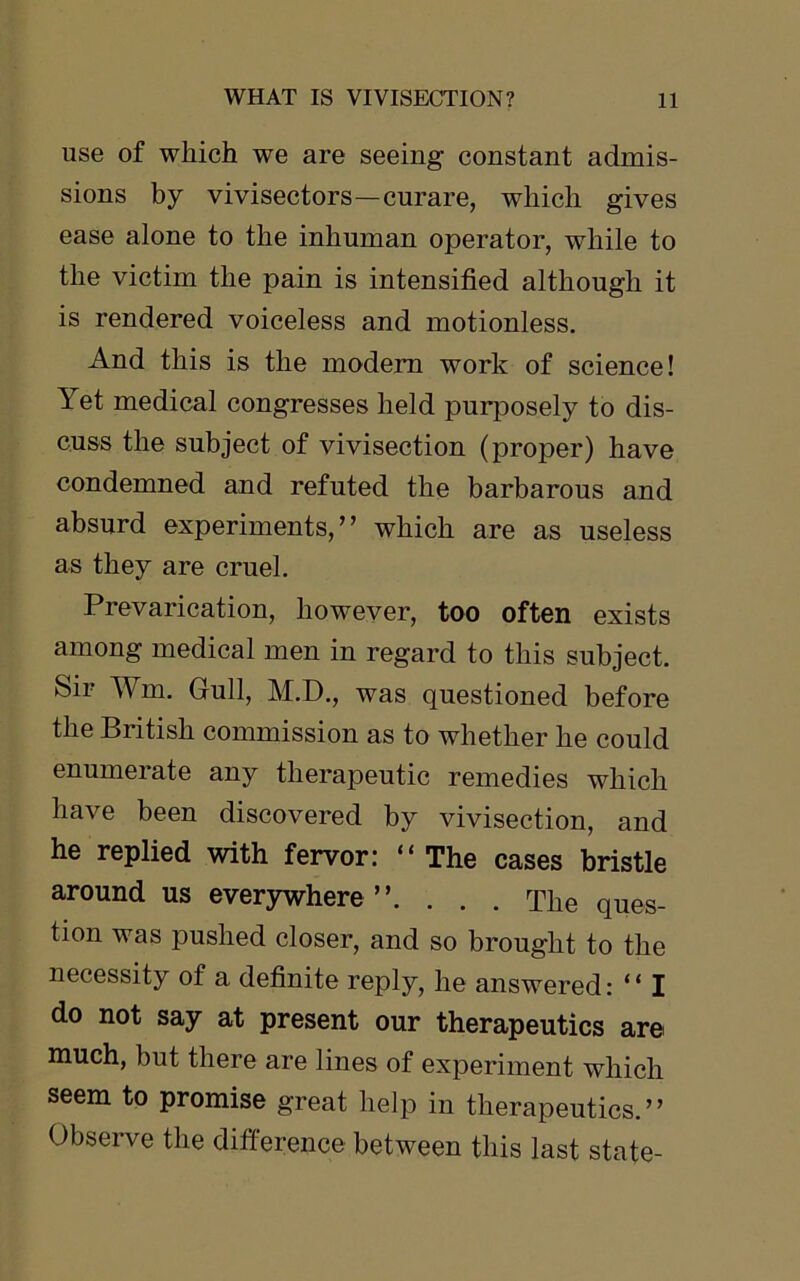 use of which we are seeing constant admis- sions by vivisectors—curare, which gives ease alone to the inhuman operator, while to the victim the pain is intensified although it is rendered voiceless and motionless. And this is the modem work of science! Yet medical congresses held purposely to dis- cuss the subject of vivisection (proper) have condemned and refuted the barbarous and absurd experiments,” which are as useless as they are cruel. Prevarication, however, too often exists among medical men in regard to this subject. Sir Wm. Gull, M.D., was questioned before the British commission as to whether he could enumeiate any therapeutic remedies which have been discovered by vivisection, and he replied with fervor: “ The cases bristle around us everywhere”. . . . The ques- tion was pushed closer, and so brought to the necessity of a definite reply, he answered: “ I do not say at present our therapeutics are much, but there are lines of experiment which seem to promise great help in therapeutics.” Observe the difference between this last state-