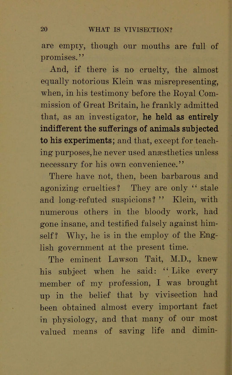 are empty, though our mouths are full of promises. ’ ’ And, if there is no cruelty, the almost equally notorious Klein was misrepresenting, when, in his testimony before the Royal Com- mission of Great Britain, he frankly admitted that, as an investigator, he held as entirely indifferent the sufferings of animals subjected to his experiments; and that, except for teach- ing purposes, he never used anaesthetics unless necessary for his own convenience.” There have not, then, been barbarous and agonizing cruelties? They are only “ stale and long-refuted suspicions? ” Klein, with numerous others in the bloody work, had gone insane, and testified falsely against him- self? Why, he is in the employ of the Eng- lish government at the present time. The eminent Lawson Tait, M.D., knew his subject when he said: “ Like every member of my profession, I was brought up in the belief that by vivisection had been obtained almost every important fact in physiology, and that many of our most valued means of saving life and dimin-