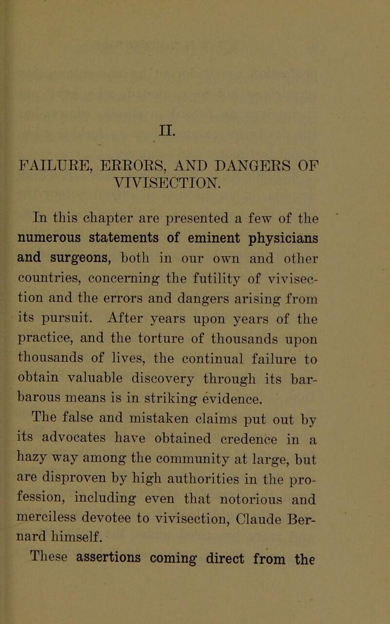 FAILURE, ERRORS, AND DANGERS OF VIVISECTION. In this chapter are presented a few of the numerous statements of eminent physicians and surgeons, both in our own and other countries, concerning the futility of vivisec- tion and the errors and dangers arising from its pursuit. After years upon years of the practice, and the torture of thousands upon thousands of lives, the continual failure to obtain valuable discovery through its bar- barous means is in striking evidence. The false and mistaken claims put out by its advocates have obtained credence in a hazy way among the community at large, but are disproven by high authorities in the pro- fession, including even that notorious and merciless devotee to vivisection, Claude Ber- nard himself. These assertions coming direct from the