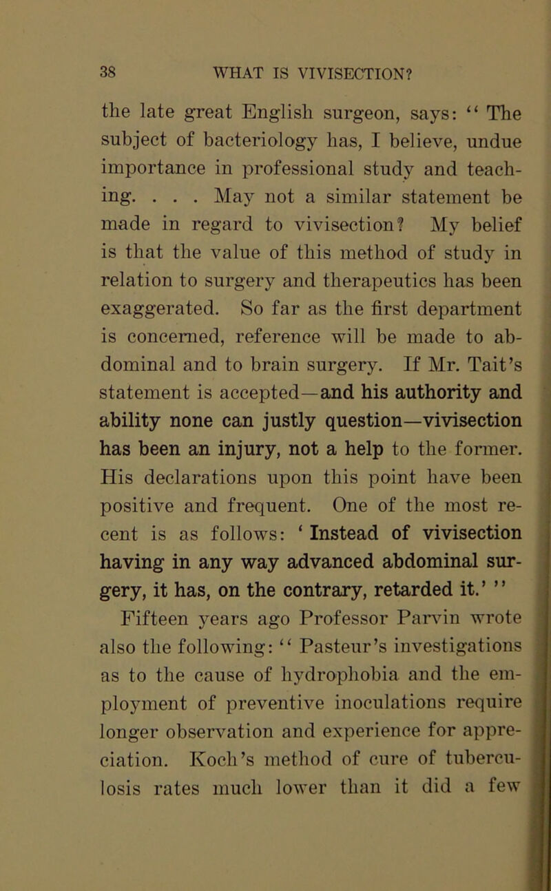 the late great English surgeon, says: 11 The subject of bacteriology has, I believe, undue importance in professional study and teach- ing. . . . May not a similar statement be made in regard to vivisection? My belief is that the value of this method of study in relation to surgery and therapeutics has been exaggerated. So far as the first department is concerned, reference will be made to ab- dominal and to brain surgery. If Mr. Tait’s statement is accepted—and his authority and ability none can justly question—vivisection has been an injury, not a help to the former. His declarations upon this point have been positive and frequent. One of the most re- cent is as follows: ‘ Instead of vivisection having in any way advanced abdominal sur- gery, it has, on the contrary, retarded it.’ ” Fifteen years ago Professor Parvin wrote also the following: “ Pasteur’s investigations as to the cause of hydrophobia and the em- ployment of preventive inoculations require longer observation and experience for appre- ciation. Koch’s method of cure of tubercu- losis rates much lower than it did a few