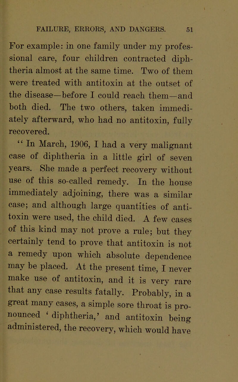 For example: in one family under my profes- sional care, four children contracted diph- theria almost at the same time. Two of them were treated with antitoxin at the outset of the disease—before I could reach them—and both died. The two others, taken immedi- ately afterward, who had no antitoxin, fully recovered. “ In March, 1906, I had a very malignant case of diphtheria in a little girl of seven years. She made a perfect recovery without use of this so-called remedy. In the house immediately adjoining, there was a similar case; and although large quantities of anti- toxin were used, the child died. A few cases of this kind may not prove a rule; but they certainly tend to prove that antitoxin is not a remedy upon which absolute dependence may be placed. At the present time, I never make use of antitoxin, and it is very rare that any case results fatally. Probably, in a great many cases, a simple sore throat is pro- nounced ‘ diphtheria,’ and antitoxin being administered, the recovery, which would have