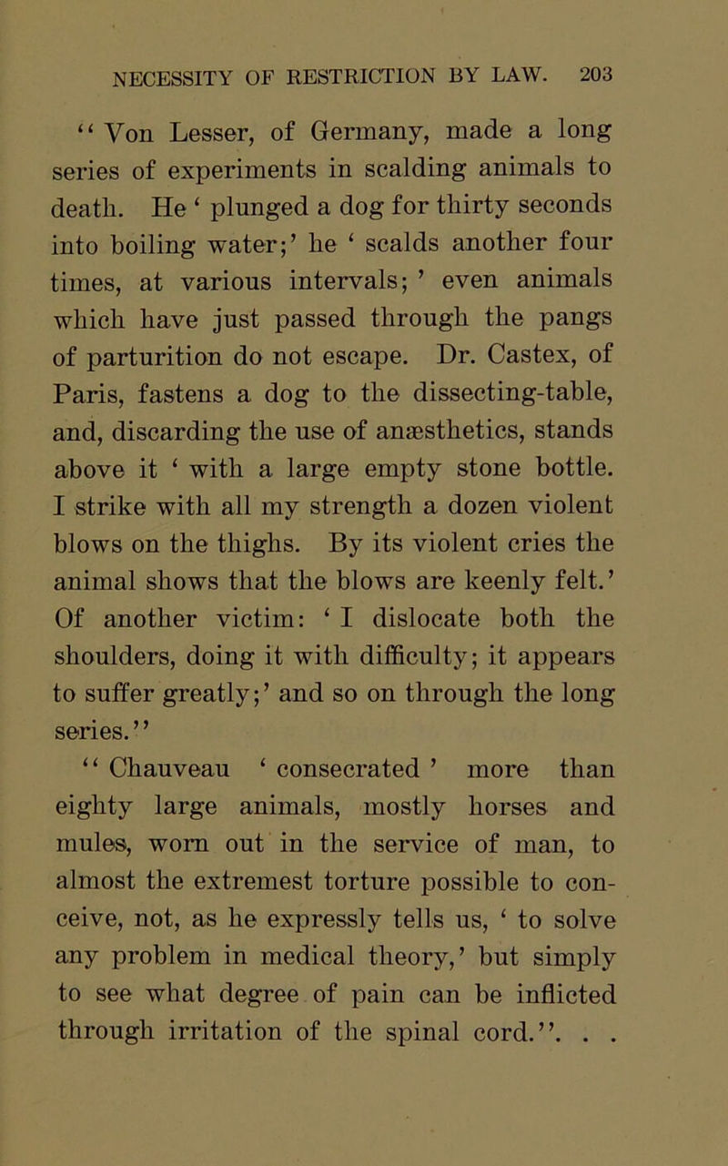 “ Von Lesser, of Germany, made a long series of experiments in scalding animals to death. He ‘ plunged a dog for thirty seconds into boiling water;’ he ‘ scalds another four times, at various intervals; ’ even animals which have just passed through the pangs of parturition do not escape. Dr. Castex, of Paris, fastens a dog to the dissecting-table, and, discarding the use of anaesthetics, stands above it ‘ with a large empty stone bottle. I strike with all my strength a dozen violent blows on the thighs. By its violent cries the animal shows that the blows are keenly felt. ’ Of another victim: ‘ I dislocate both the shoulders, doing it with difficulty; it appears to suffer greatly;’ and so on through the long series. ’ ’ “ Chauveau ‘ consecrated ’ more than eighty large animals, mostly horses and mules, worn out in the service of man, to almost the extremest torture possible to con- ceive, not, as he expressly tells us, ‘ to solve any problem in medical theory,’ but simply to see what degree of pain can be inflicted through irritation of the spinal cord.”. . .