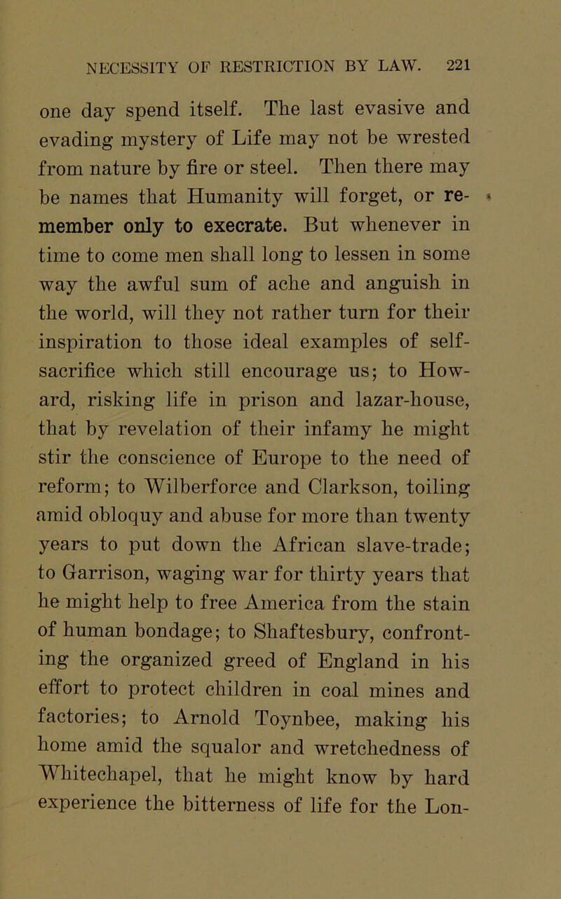 one day spend itself. The last evasive and evading mystery of Life may not be wrested from nature by fire or steel. Then there may be names that Humanity will forget, or re- member only to execrate. But whenever in time to come men shall long to lessen in some way the awful sum of ache and anguish in the world, will they not rather turn for their inspiration to those ideal examples of self- sacrifice which still encourage us; to How- ard, risking life in prison and lazar-house, that by revelation of their infamy he might stir the conscience of Europe to the need of reform; to Wilberforce and Clarkson, toiling amid obloquy and abuse for more than twenty years to put down the African slave-trade; to Garrison, waging war for thirty years that he might help to free America from the stain of human bondage; to Shaftesbury, confront- ing the organized greed of England in his effort to protect children in coal mines and factories; to Arnold Toynbee, making his home amid the squalor and wretchedness of Whitechapel, that he might know by hard experience the bitterness of life for the Lon-