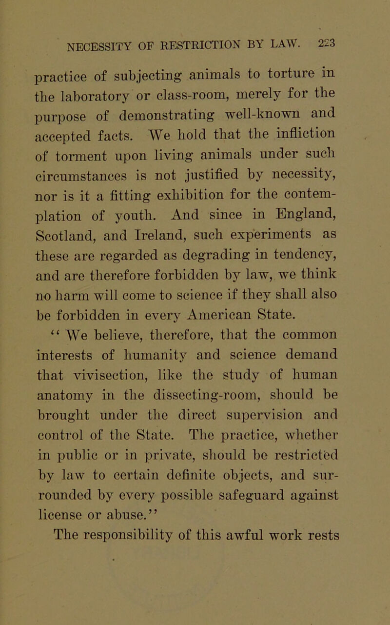 practice of subjecting animals to torture in the laboratory or class-room, merely for the purpose of demonstrating well-known and accepted facts. We hold that the infliction of torment upon living animals under such circumstances is not justified by necessity, nor is it a fitting exhibition for the contem- plation of youth. And since in England, Scotland, and Ireland, such experiments as these are regarded as degrading in tendency, and are therefore forbidden by law, we think no harm will come to science if they shall also he forbidden in every American State. “ We believe, therefore, that the common interests of humanity and science demand that vivisection, like the study of human anatomy in the dissecting-room, should be brought under the direct supervision and control of the State. The practice, whether in public or in private, should be restricted by law to certain definite objects, and sur- rounded by every possible safeguard against license or abuse.” The responsibility of this awful work rests