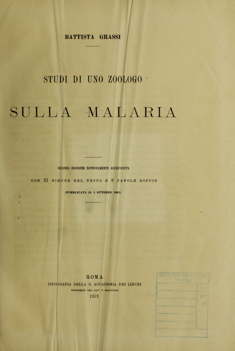 BATTISTA GRASSI STUDI DI UNO ZOOLOGO SULLA MALARIA SECONDA EDIZIONE NOTEVOLMENTE ACCRESCIUTA CON 21 FIGURE NEL TESTO E 8 TAVOLE DOPPIE (PUBBLICATA IL 5 OTTOBRE 1901) ROMA TIPOGRAFIA DELLA E. ACCADEMIA DEI LINCEI PROPRIETÀ DEL CAV. V. SALVIUCCI 1901