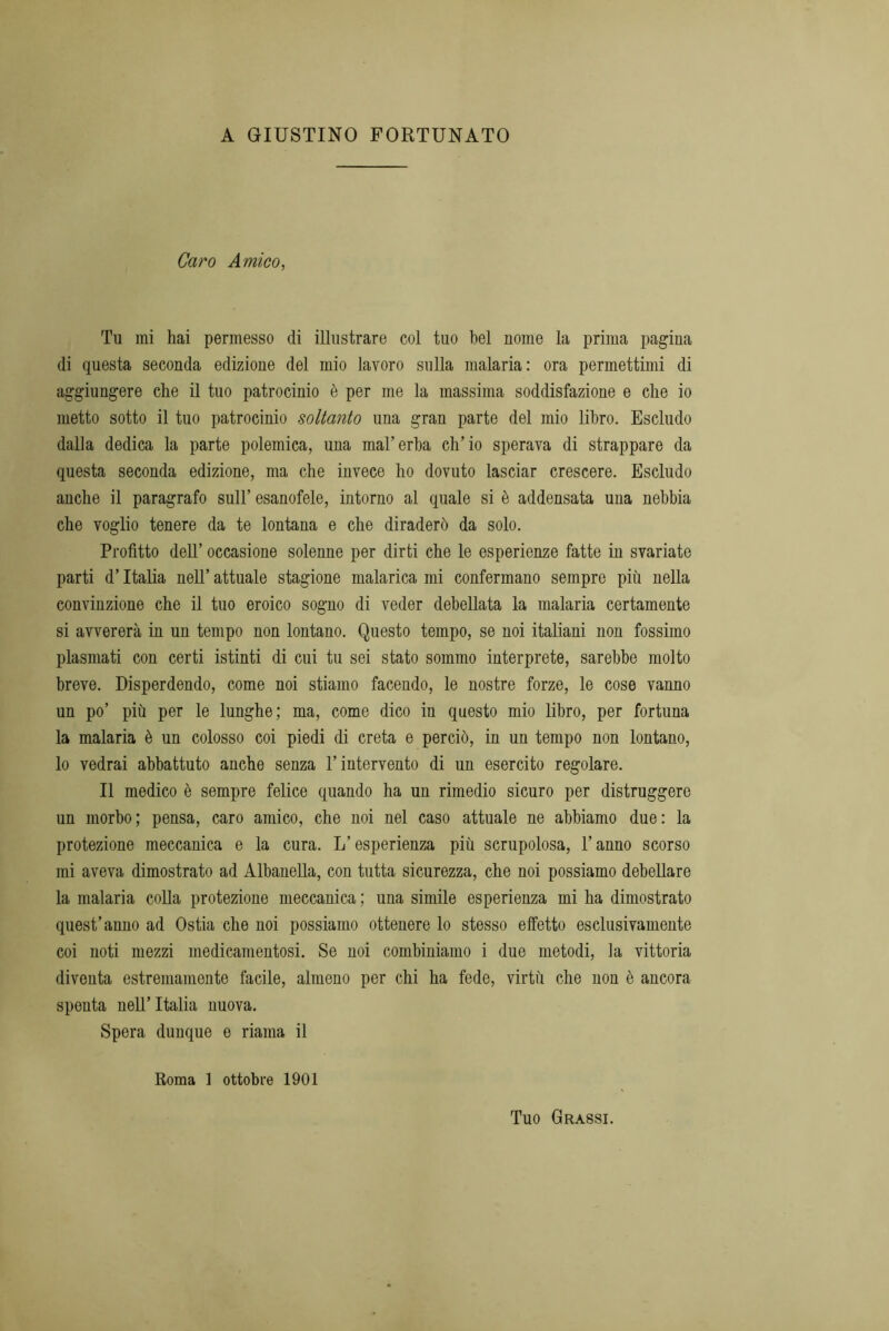 A GIUSTINO FORTUNATO Caro Amico, Tu mi hai permesso di illustrare col tuo bel nome la prima pagina di questa seconda edizione del mio lavoro sulla malaria: ora permettimi di aggiungere che il tuo patrocinio è per me la massima soddisfazione e che io metto sotto il tuo patrocinio soltanto una gran parte del mio libro. Escludo dalla dedica la parte polemica, una mal’erba ch’io sperava di strappare da questa seconda edizione, ma che invece ho dovuto lasciar crescere. Escludo anche il paragrafo sull’ esanofele, intorno al quale si è addensata una nebbia che voglio tenere da te lontana e che diraderò da solo. Profitto dell’ occasione solenne per dirti che le esperienze fatte in svariate parti d’Italia nell’ attuale stagione malarica mi confermano sempre più nella convinzione che il tuo eroico sogno di veder debellata la malaria certamente si avvererà in un tempo non lontano. Questo tempo, se noi italiani non fossimo plasmati con certi istinti di cui tu sei stato sommo interprete, sarebbe molto breve. Disperdendo, come noi stiamo facendo, le nostre forze, le cose vanno un po’ più per le lunghe; ma, come dico in questo mio libro, per fortuna la malaria è un colosso coi piedi di creta e perciò, in un tempo non lontano, lo vedrai abbattuto anche senza l’intervento di un esercito regolare. Il medico è sempre felice quando ha un rimedio sicuro per distruggere un morbo; pensa, caro amico, che noi nel caso attuale ne abbiamo due: la protezione meccanica e la cura. L’esperienza più scrupolosa, l’anno scorso mi aveva dimostrato ad Albanella, con tutta sicurezza, che noi possiamo debellare la malaria colla protezione meccanica ; una simile esperienza mi ha dimostrato quest’anno ad Ostia che noi possiamo ottenere lo stesso effetto esclusivamente coi noti mezzi medicamentosi. Se noi combiniamo i due metodi, la vittoria diventa estremamente facile, almeno per chi ha fede, virtù che non è ancora spenta nell’Italia nuova. Spera dunque e riama il Roma 1 ottobre 1901 Tuo Grassi.