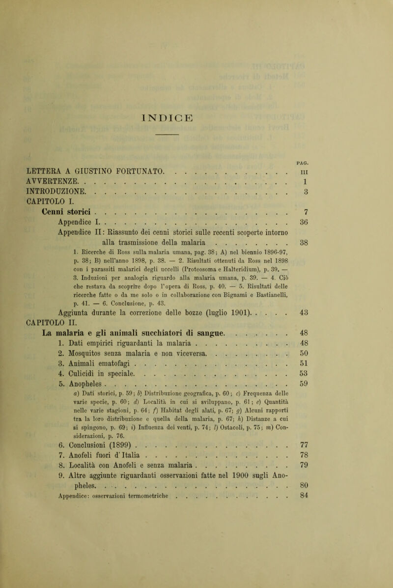 INDICE PAG. LETTERA A GIUSTINO FORTUNATO ni AVVERTENZE 1 INTRODUZIONE 3 CAPITOLO I. Cenni storici 7 Appendice 1 36 Appendice II : Riassunto dei cenni storici sulle recenti scoperte intorno alla trasmissione della malaria 38 1. Ricerche di Ross sulla malaria umana, pag. 38; A) nel biennio 1896-97, p. 38; B) nell’anno 1898, p. 38. — 2. Risultati ottenuti da Ross nel 1898 con i parassiti malarici degli uccelli (Proteosoma e Halteridium), p. 39. — 3. Induzioni per analogia riguardo alla malaria umana, p. 39. — 4. Ciò che restava da scoprire dopo l’opera di Ross, p. 40. — 5. Risultati delle ricerche fatte o da me solo o in collaborazione con Bignami e Bastianelli, p. 41. — 6. Conclusione, p. 43. Aggiunta durante la correzione delle bozze (luglio 1901) 43 CAPITOLO IL La malaria e gli animali succhiatori di sangue. ...... 48 1. Dati empirici riguardanti la malaria 48 2. Mosquitos senza malaria e non viceversa 50 3. Animali ematofagi 51 4. Culicidi in speciale 53 5. Anopheles 59 a) Dati storici, p. 59; b) Distribuzione geografica, p. 60; c) Frequenza delle varie specie, p. 60; d) Località in cui si sviluppano, p. 61; e) Quantità nelle varie stagioni, p. 64; f) Habitat degli alati, p. 67; g) Alcuni rapporti tra la loro distribuzione e quella della malaria, p. 67; h) Distanze a cui si spingono, p. 69; i) Influenza dei venti, p. 74; l) Ostacoli, p. 75; m) Con- siderazioni, p. 76. 6. Conclusioni (1899) 77 7. Anofeli fuori d’Italia 78 8. Località con Anofeli e senza malaria 79 9. Altre aggiunte riguardanti osservazioni fatte nel 1900 sugli Ano- pheles. . ■ 80 Appendice: osservazioni termometriche 84